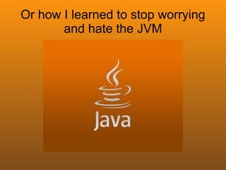 Or how I learned to stop worrying
       and hate the JVM
 