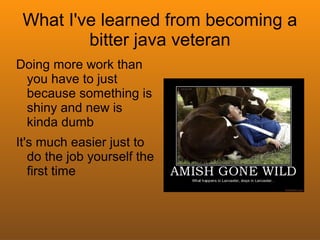 What I've learned from becoming a
         bitter java veteran
Doing more work than
 you have to just
 because something is
 shiny and new is
 kinda dumb
It's much easier just to
   do the job yourself the
   first time
 