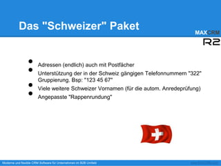 Das "Schweizer" Paket                                                     MAXCRM




                 •
                 •
                       Adressen (endlich) auch mit Postfächer
                       Unterstützung der in der Schweiz gängigen Telefonnummern "322"

                 •
                       Gruppierung. Bsp: "123 45 67"


                 •
                       Viele weitere Schweizer Vornamen (für die autom. Anredeprüfung)
                       Angepasste "Rappenrundung"




Moderne und flexible CRM Software für Unternehmen im B2B Umfeld                   www.MAXCRM.com
 