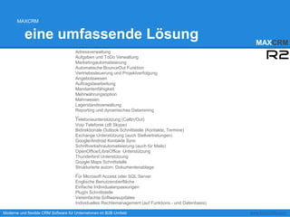 MAXCRM


          eine umfassende Lösung                                                                        MAXCRM
                                    Adressverwaltung
                                    Aufgaben und ToDo Verwaltung
                                    Marketingautomatisierung
                                    Automatische BounceOut Funktion
                                    Vertriebssteuerung und Projektverfolgung
                                    Angebotswesen
                                    Auftragsbearbeitung
                                    Mandantenfähigkeit
                                    Mehrwährungsoption
                                    Mahnwesen
                                    Lagerstandsverwaltung
                                    Reporting und dynamisches Datamining
                                    ...
                                    Telefonieunterstützung (CallIn/Out)
                                    Voip Telefonie (zB Skype)
                                    Bidirektionale Outlook Schnittstelle (Kontakte, Termine)
                                    Exchange Unterstützung (auch Stellvertretungen)
                                    Google/Android Kontakte Sync
                                    Schriftverkehrautomatisierung (auch für Mails)
                                    OpenOffice/LibreOffice Unterstützung
                                    Thunderbird Unterstützung
                                    Google Maps Schnittstelle
                                    Strukturierte autom. Dokumentenablage
                                    ...
                                    Für Microsoft Access oder SQL Server
                                    Englische Benutzeroberfläche
                                    Einfache Individualanpassungen
                                    PlugIn Schnittstelle
                                    Vereinfachte Softwareupdates
                                    Individuelles Rechtemanagement (auf Funktions.- und Datenbasis)
                                    ...
Moderne und flexible CRM Software für Unternehmen im B2B Umfeld                                       www.MAXCRM.com
 