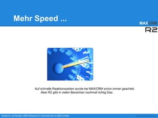 Mehr Speed ...                                                                              MAXCRM




                              Auf schnelle Reaktionszeiten wurde bei MAXCRM schon immer geachtet.
                                  Aber R2 gibt in vielen Bereichen nochmal richtig Gas.




Moderne und flexible CRM Software für Unternehmen im B2B Umfeld                                     www.MAXCRM.com
 