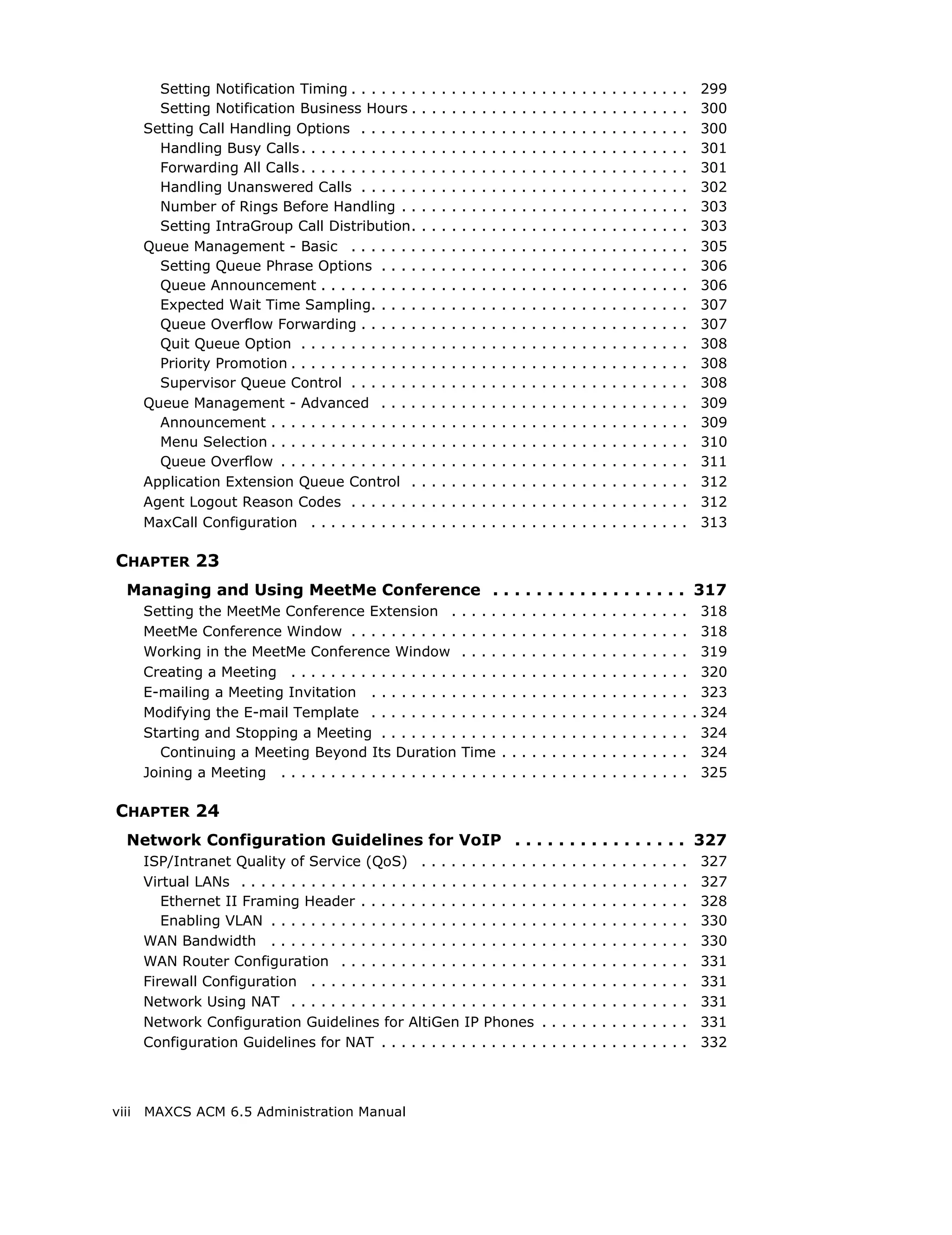Setting Notification Timing . . . . . . .       .   .   .   .   .   .   .   .   .   .   .   .   .   .   .   .   .   .   .   .   .   .   .   .   .   .   .    299
         Setting Notification Business Hours .           .   .   .   .   .   .   .   .   .   .   .   .   .   .   .   .   .   .   .   .   .   .   .   .   .   .   .    300
       Setting Call Handling Options . . . . . .         .   .   .   .   .   .   .   .   .   .   .   .   .   .   .   .   .   .   .   .   .   .   .   .   .   .   .    300
         Handling Busy Calls . . . . . . . . . . . .     .   .   .   .   .   .   .   .   .   .   .   .   .   .   .   .   .   .   .   .   .   .   .   .   .   .   .    301
         Forwarding All Calls . . . . . . . . . . . .    .   .   .   .   .   .   .   .   .   .   .   .   .   .   .   .   .   .   .   .   .   .   .   .   .   .   .    301
         Handling Unanswered Calls . . . . . .           .   .   .   .   .   .   .   .   .   .   .   .   .   .   .   .   .   .   .   .   .   .   .   .   .   .   .    302
         Number of Rings Before Handling . .             .   .   .   .   .   .   .   .   .   .   .   .   .   .   .   .   .   .   .   .   .   .   .   .   .   .   .    303
         Setting IntraGroup Call Distribution.           .   .   .   .   .   .   .   .   .   .   .   .   .   .   .   .   .   .   .   .   .   .   .   .   .   .   .    303
       Queue Management - Basic . . . . . . .            .   .   .   .   .   .   .   .   .   .   .   .   .   .   .   .   .   .   .   .   .   .   .   .   .   .   .    305
         Setting Queue Phrase Options . . . .            .   .   .   .   .   .   .   .   .   .   .   .   .   .   .   .   .   .   .   .   .   .   .   .   .   .   .    306
         Queue Announcement . . . . . . . . . .          .   .   .   .   .   .   .   .   .   .   .   .   .   .   .   .   .   .   .   .   .   .   .   .   .   .   .    306
         Expected Wait Time Sampling. . . . .            .   .   .   .   .   .   .   .   .   .   .   .   .   .   .   .   .   .   .   .   .   .   .   .   .   .   .    307
         Queue Overflow Forwarding . . . . . .           .   .   .   .   .   .   .   .   .   .   .   .   .   .   .   .   .   .   .   .   .   .   .   .   .   .   .    307
         Quit Queue Option . . . . . . . . . . . .       .   .   .   .   .   .   .   .   .   .   .   .   .   .   .   .   .   .   .   .   .   .   .   .   .   .   .    308
         Priority Promotion . . . . . . . . . . . . .    .   .   .   .   .   .   .   .   .   .   .   .   .   .   .   .   .   .   .   .   .   .   .   .   .   .   .    308
         Supervisor Queue Control . . . . . . .          .   .   .   .   .   .   .   .   .   .   .   .   .   .   .   .   .   .   .   .   .   .   .   .   .   .   .    308
       Queue Management - Advanced . . . .               .   .   .   .   .   .   .   .   .   .   .   .   .   .   .   .   .   .   .   .   .   .   .   .   .   .   .    309
         Announcement . . . . . . . . . . . . . . .      .   .   .   .   .   .   .   .   .   .   .   .   .   .   .   .   .   .   .   .   .   .   .   .   .   .   .    309
         Menu Selection . . . . . . . . . . . . . . .    .   .   .   .   .   .   .   .   .   .   .   .   .   .   .   .   .   .   .   .   .   .   .   .   .   .   .    310
         Queue Overflow . . . . . . . . . . . . . .      .   .   .   .   .   .   .   .   .   .   .   .   .   .   .   .   .   .   .   .   .   .   .   .   .   .   .    311
       Application Extension Queue Control .             .   .   .   .   .   .   .   .   .   .   .   .   .   .   .   .   .   .   .   .   .   .   .   .   .   .   .    312
       Agent Logout Reason Codes . . . . . . .           .   .   .   .   .   .   .   .   .   .   .   .   .   .   .   .   .   .   .   .   .   .   .   .   .   .   .    312
       MaxCall Configuration . . . . . . . . . . .       .   .   .   .   .   .   .   .   .   .   .   .   .   .   .   .   .   .   .   .   .   .   .   .   .   .   .    313

CHAPTER 23
   Managing and Using MeetMe Conference . . . . . . . . . . . . . . . . . . 317
       Setting the MeetMe Conference Extension .                         ....            .   .   .   .   .   .   .   .   .   .   .   .   .   .   .   .   .   .   .     318
       MeetMe Conference Window . . . . . . . . . . .                    ....            .   .   .   .   .   .   .   .   .   .   .   .   .   .   .   .   .   .   .     318
       Working in the MeetMe Conference Window                           ....            .   .   .   .   .   .   .   .   .   .   .   .   .   .   .   .   .   .   .     319
       Creating a Meeting . . . . . . . . . . . . . . . . .              ....            .   .   .   .   .   .   .   .   .   .   .   .   .   .   .   .   .   .   .     320
       E-mailing a Meeting Invitation . . . . . . . . .                  ....            .   .   .   .   .   .   .   .   .   .   .   .   .   .   .   .   .   .   .     323
       Modifying the E-mail Template . . . . . . . . .                   ....            .   .   .   .   .   .   .   .   .   .   .   .   .   .   .   .   .   .   .   . 324
       Starting and Stopping a Meeting . . . . . . . .                   ....            .   .   .   .   .   .   .   .   .   .   .   .   .   .   .   .   .   .   .     324
          Continuing a Meeting Beyond Its Duration                       Time            .   .   .   .   .   .   .   .   .   .   .   .   .   .   .   .   .   .   .     324
       Joining a Meeting . . . . . . . . . . . . . . . . . .             ....            .   .   .   .   .   .   .   .   .   .   .   .   .   .   .   .   .   .   .     325

CHAPTER 24
   Network Configuration Guidelines for VoIP . . . . . . . . . . . . . . . . 327
       ISP/Intranet Quality of Service (QoS) . . . . . . . . . . . .                                     .   .   .   .   .   .   .   .   .   .   .   .   .   .   .    327
       Virtual LANs . . . . . . . . . . . . . . . . . . . . . . . . . . . . . .                          .   .   .   .   .   .   .   .   .   .   .   .   .   .   .    327
          Ethernet II Framing Header . . . . . . . . . . . . . . . . . .                                 .   .   .   .   .   .   .   .   .   .   .   .   .   .   .    328
          Enabling VLAN . . . . . . . . . . . . . . . . . . . . . . . . . . .                            .   .   .   .   .   .   .   .   .   .   .   .   .   .   .    330
       WAN Bandwidth . . . . . . . . . . . . . . . . . . . . . . . . . . .                               .   .   .   .   .   .   .   .   .   .   .   .   .   .   .    330
       WAN Router Configuration . . . . . . . . . . . . . . . . . . . .                                  .   .   .   .   .   .   .   .   .   .   .   .   .   .   .    331
       Firewall Configuration . . . . . . . . . . . . . . . . . . . . . . .                              .   .   .   .   .   .   .   .   .   .   .   .   .   .   .    331
       Network Using NAT . . . . . . . . . . . . . . . . . . . . . . . . .                               .   .   .   .   .   .   .   .   .   .   .   .   .   .   .    331
       Network Configuration Guidelines for AltiGen IP Phones                                            .   .   .   .   .   .   .   .   .   .   .   .   .   .   .    331
       Configuration Guidelines for NAT . . . . . . . . . . . . . . . .                                  .   .   .   .   .   .   .   .   .   .   .   .   .   .   .    332



viii   MAXCS ACM 6.5 Administration Manual
 