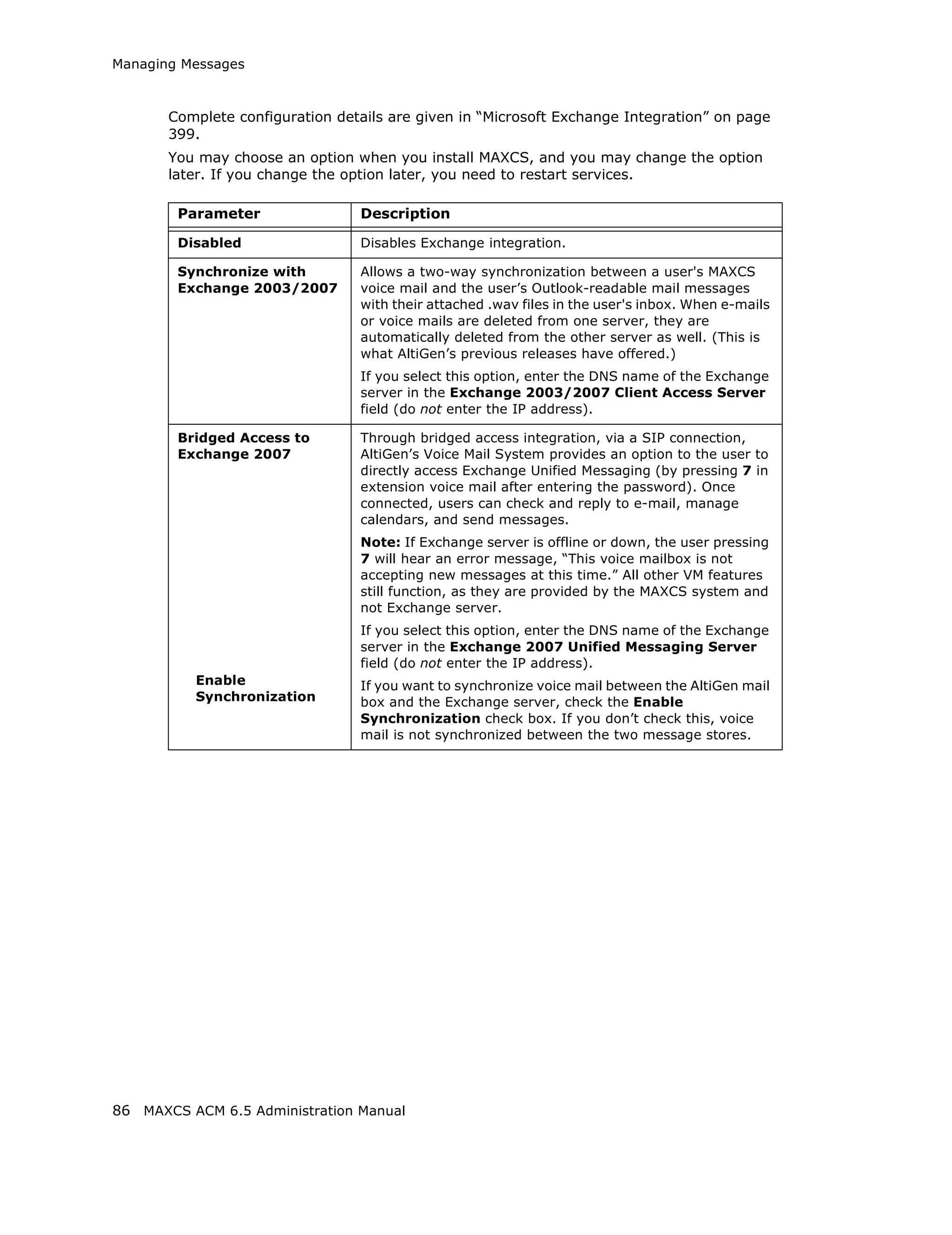 Managing Messages



       Complete configuration details are given in “Microsoft Exchange Integration” on page
       399.
       You may choose an option when you install MAXCS, and you may change the option
       later. If you change the option later, you need to restart services.

        Parameter                Description

        Disabled                 Disables Exchange integration.

        Synchronize with         Allows a two-way synchronization between a user's MAXCS
        Exchange 2003/2007       voice mail and the user’s Outlook-readable mail messages
                                 with their attached .wav files in the user's inbox. When e-mails
                                 or voice mails are deleted from one server, they are
                                 automatically deleted from the other server as well. (This is
                                 what AltiGen’s previous releases have offered.)
                                 If you select this option, enter the DNS name of the Exchange
                                 server in the Exchange 2003/2007 Client Access Server
                                 field (do not enter the IP address).

        Bridged Access to        Through bridged access integration, via a SIP connection,
        Exchange 2007            AltiGen’s Voice Mail System provides an option to the user to
                                 directly access Exchange Unified Messaging (by pressing 7 in
                                 extension voice mail after entering the password). Once
                                 connected, users can check and reply to e-mail, manage
                                 calendars, and send messages.
                                 Note: If Exchange server is offline or down, the user pressing
                                 7 will hear an error message, “This voice mailbox is not
                                 accepting new messages at this time.” All other VM features
                                 still function, as they are provided by the MAXCS system and
                                 not Exchange server.
                                 If you select this option, enter the DNS name of the Exchange
                                 server in the Exchange 2007 Unified Messaging Server
                                 field (do not enter the IP address).
          Enable                 If you want to synchronize voice mail between the AltiGen mail
          Synchronization        box and the Exchange server, check the Enable
                                 Synchronization check box. If you don’t check this, voice
                                 mail is not synchronized between the two message stores.




86 MAXCS ACM 6.5 Administration Manual
 