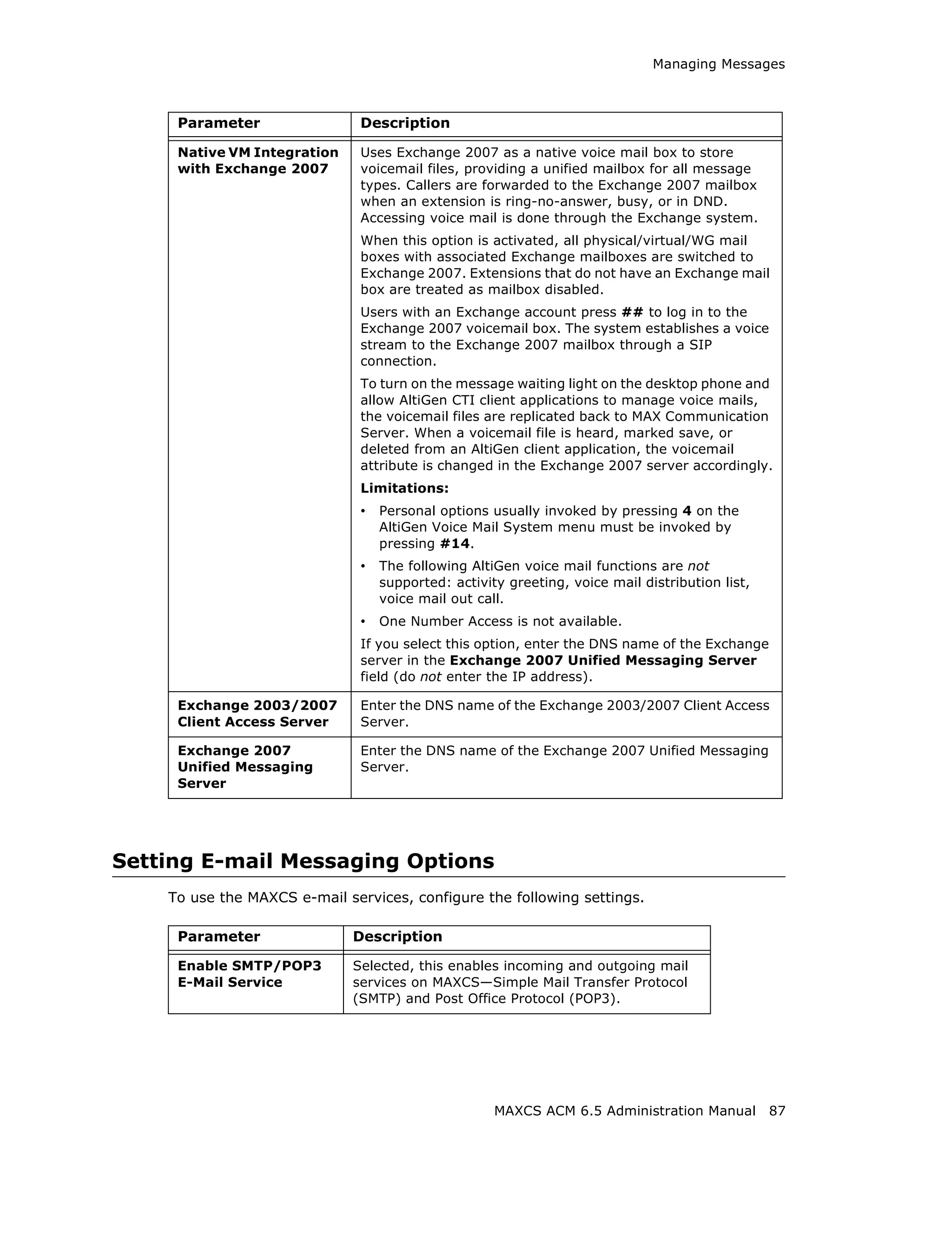Managing Messages



     Parameter                 Description

     Native VM Integration     Uses Exchange 2007 as a native voice mail box to store
     with Exchange 2007        voicemail files, providing a unified mailbox for all message
                               types. Callers are forwarded to the Exchange 2007 mailbox
                               when an extension is ring-no-answer, busy, or in DND.
                               Accessing voice mail is done through the Exchange system.
                               When this option is activated, all physical/virtual/WG mail
                               boxes with associated Exchange mailboxes are switched to
                               Exchange 2007. Extensions that do not have an Exchange mail
                               box are treated as mailbox disabled.
                               Users with an Exchange account press ## to log in to the
                               Exchange 2007 voicemail box. The system establishes a voice
                               stream to the Exchange 2007 mailbox through a SIP
                               connection.
                               To turn on the message waiting light on the desktop phone and
                               allow AltiGen CTI client applications to manage voice mails,
                               the voicemail files are replicated back to MAX Communication
                               Server. When a voicemail file is heard, marked save, or
                               deleted from an AltiGen client application, the voicemail
                               attribute is changed in the Exchange 2007 server accordingly.
                               Limitations:
                               • Personal options usually invoked by pressing 4 on the
                                 AltiGen Voice Mail System menu must be invoked by
                                 pressing #14.
                               • The following AltiGen voice mail functions are not
                                 supported: activity greeting, voice mail distribution list,
                                 voice mail out call.
                               • One Number Access is not available.
                               If you select this option, enter the DNS name of the Exchange
                               server in the Exchange 2007 Unified Messaging Server
                               field (do not enter the IP address).

     Exchange 2003/2007        Enter the DNS name of the Exchange 2003/2007 Client Access
     Client Access Server      Server.

     Exchange 2007             Enter the DNS name of the Exchange 2007 Unified Messaging
     Unified Messaging         Server.
     Server




Setting E-mail Messaging Options
    To use the MAXCS e-mail services, configure the following settings.

     Parameter               Description

     Enable SMTP/POP3        Selected, this enables incoming and outgoing mail
     E-Mail Service          services on MAXCS—Simple Mail Transfer Protocol
                             (SMTP) and Post Office Protocol (POP3).




                                                   MAXCS ACM 6.5 Administration Manual         87
 
