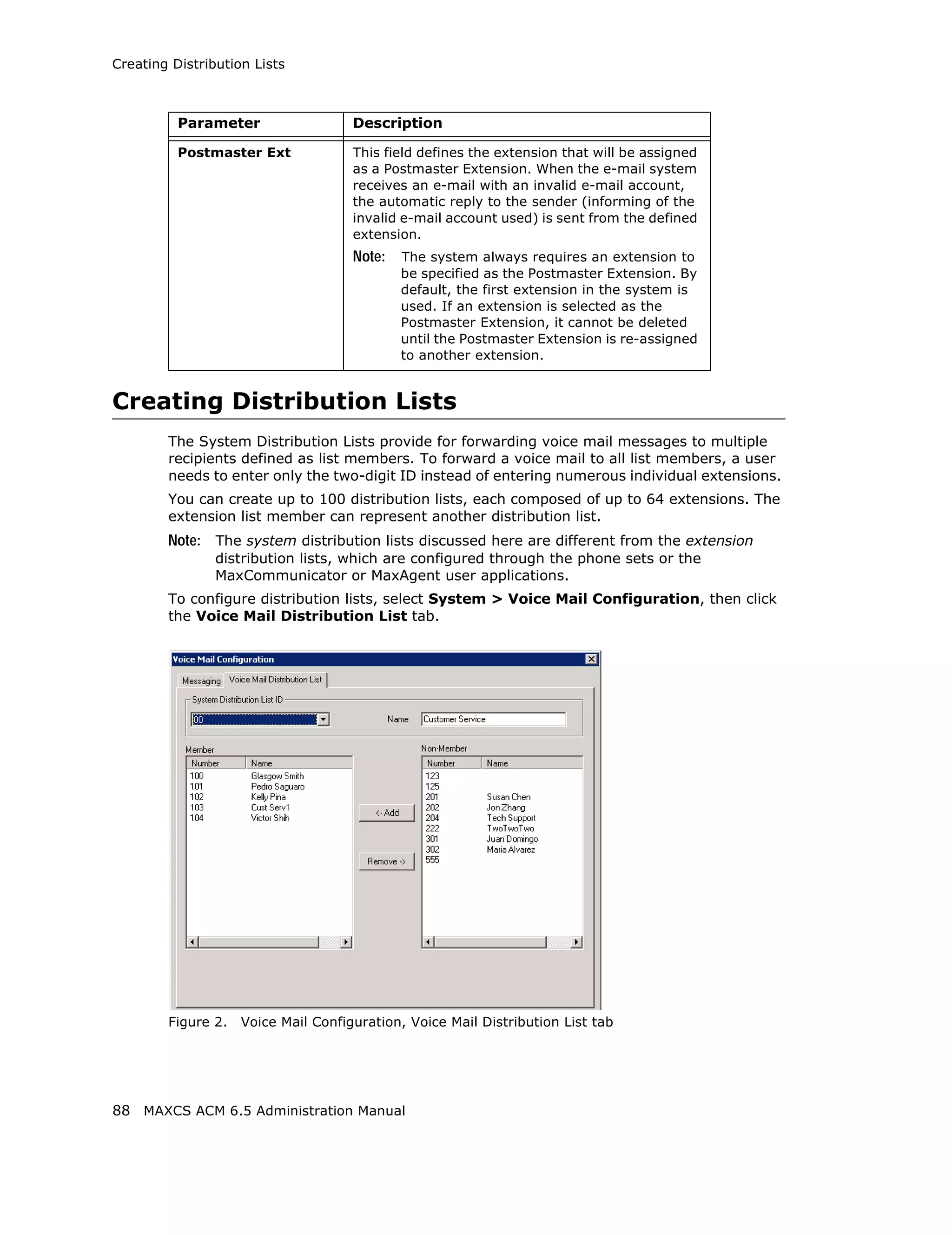 Creating Distribution Lists



          Parameter                  Description

          Postmaster Ext             This field defines the extension that will be assigned
                                     as a Postmaster Extension. When the e-mail system
                                     receives an e-mail with an invalid e-mail account,
                                     the automatic reply to the sender (informing of the
                                     invalid e-mail account used) is sent from the defined
                                     extension.
                                     Note:   The system always requires an extension to
                                             be specified as the Postmaster Extension. By
                                             default, the first extension in the system is
                                             used. If an extension is selected as the
                                             Postmaster Extension, it cannot be deleted
                                             until the Postmaster Extension is re-assigned
                                             to another extension.


Creating Distribution Lists
        The System Distribution Lists provide for forwarding voice mail messages to multiple
        recipients defined as list members. To forward a voice mail to all list members, a user
        needs to enter only the two-digit ID instead of entering numerous individual extensions.
        You can create up to 100 distribution lists, each composed of up to 64 extensions. The
        extension list member can represent another distribution list.
        Note: The system distribution lists discussed here are different from the extension
                distribution lists, which are configured through the phone sets or the
                MaxCommunicator or MaxAgent user applications.
        To configure distribution lists, select System > Voice Mail Configuration, then click
        the Voice Mail Distribution List tab.




        Figure 2.   Voice Mail Configuration, Voice Mail Distribution List tab




88 MAXCS ACM 6.5 Administration Manual
 