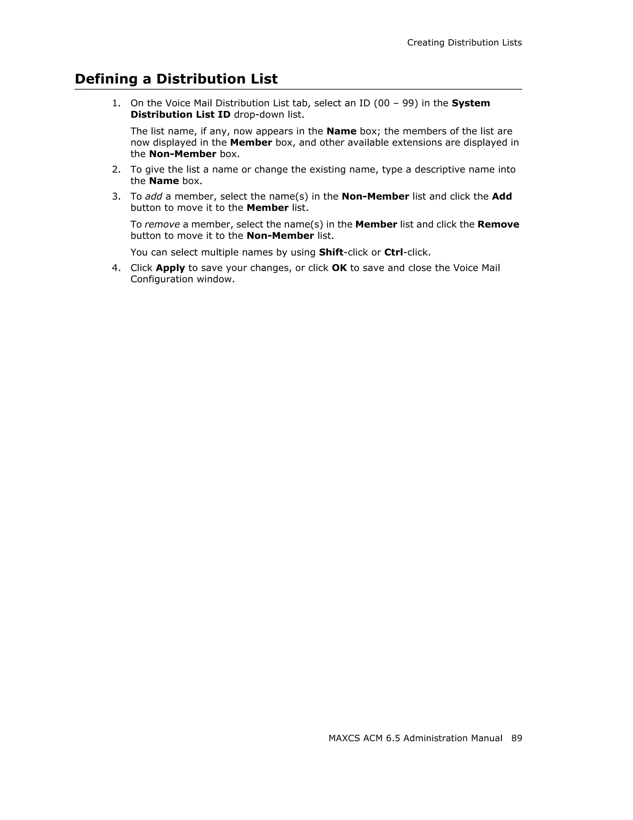 Creating Distribution Lists



Defining a Distribution List
     1.   On the Voice Mail Distribution List tab, select an ID (00 – 99) in the System
          Distribution List ID drop-down list.
          The list name, if any, now appears in the Name box; the members of the list are
          now displayed in the Member box, and other available extensions are displayed in
          the Non-Member box.
     2.   To give the list a name or change the existing name, type a descriptive name into
          the Name box.
     3.   To add a member, select the name(s) in the Non-Member list and click the Add
          button to move it to the Member list.
          To remove a member, select the name(s) in the Member list and click the Remove
          button to move it to the Non-Member list.
          You can select multiple names by using Shift-click or Ctrl-click.
     4.   Click Apply to save your changes, or click OK to save and close the Voice Mail
          Configuration window.




                                                    MAXCS ACM 6.5 Administration Manual      89
 
