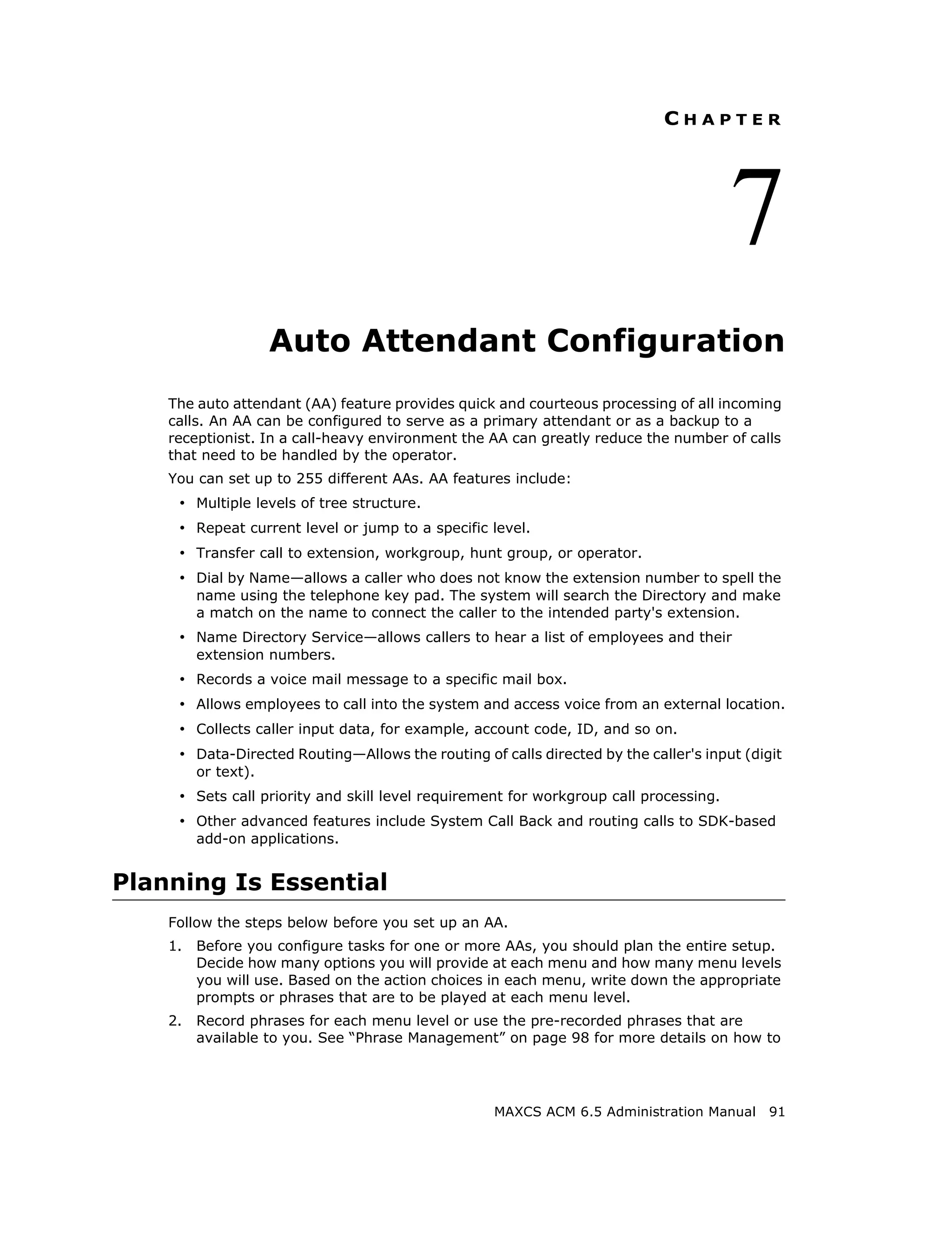 CHAPTER




                                                                                       7
                     Auto Attendant Configuration
    The auto attendant (AA) feature provides quick and courteous processing of all incoming
    calls. An AA can be configured to serve as a primary attendant or as a backup to a
    receptionist. In a call-heavy environment the AA can greatly reduce the number of calls
    that need to be handled by the operator.
    You can set up to 255 different AAs. AA features include:
     • Multiple levels of tree structure.
     • Repeat current level or jump to a specific level.
     • Transfer call to extension, workgroup, hunt group, or operator.
     • Dial by Name—allows a caller who does not know the extension number to spell the
         name using the telephone key pad. The system will search the Directory and make
         a match on the name to connect the caller to the intended party's extension.
     • Name Directory Service—allows callers to hear a list of employees and their
         extension numbers.
     • Records a voice mail message to a specific mail box.
     • Allows employees to call into the system and access voice from an external location.
     • Collects caller input data, for example, account code, ID, and so on.
     • Data-Directed Routing—Allows the routing of calls directed by the caller's input (digit
         or text).
     • Sets call priority and skill level requirement for workgroup call processing.
     • Other advanced features include System Call Back and routing calls to SDK-based
         add-on applications.


Planning Is Essential
    Follow the steps below before you set up an AA.
    1.   Before you configure tasks for one or more AAs, you should plan the entire setup.
         Decide how many options you will provide at each menu and how many menu levels
         you will use. Based on the action choices in each menu, write down the appropriate
         prompts or phrases that are to be played at each menu level.
    2.   Record phrases for each menu level or use the pre-recorded phrases that are
         available to you. See “Phrase Management” on page 98 for more details on how to




                                                   MAXCS ACM 6.5 Administration Manual      91
 