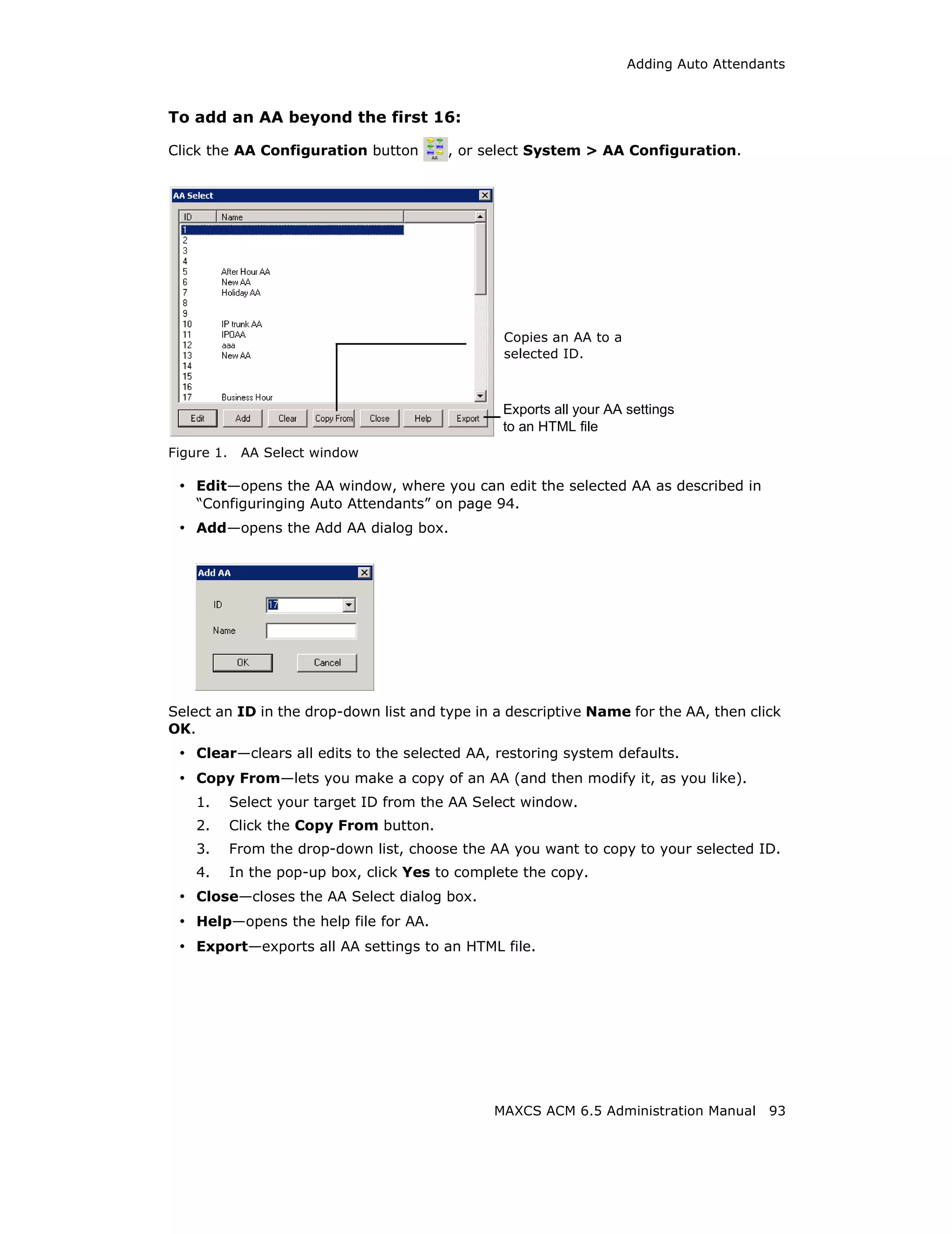 Adding Auto Attendants



To add an AA beyond the first 16:

Click the AA Configuration button         , or select System > AA Configuration.




                                                  Copies an AA to a
                                                  selected ID.



                                                  Exports all your AA settings
                                                  to an HTML file
Figure 1.    AA Select window

 • Edit—opens the AA window, where you can edit the selected AA as described in
    “Configuringing Auto Attendants” on page 94.
 • Add—opens the Add AA dialog box.




Select an ID in the drop-down list and type in a descriptive Name for the AA, then click
OK.
 • Clear—clears all edits to the selected AA, restoring system defaults.
 • Copy From—lets you make a copy of an AA (and then modify it, as you like).
    1.      Select your target ID from the AA Select window.
    2.      Click the Copy From button.
    3.      From the drop-down list, choose the AA you want to copy to your selected ID.
    4.      In the pop-up box, click Yes to complete the copy.
 • Close—closes the AA Select dialog box.
 • Help—opens the help file for AA.
 • Export—exports all AA settings to an HTML file.




                                                MAXCS ACM 6.5 Administration Manual      93
 