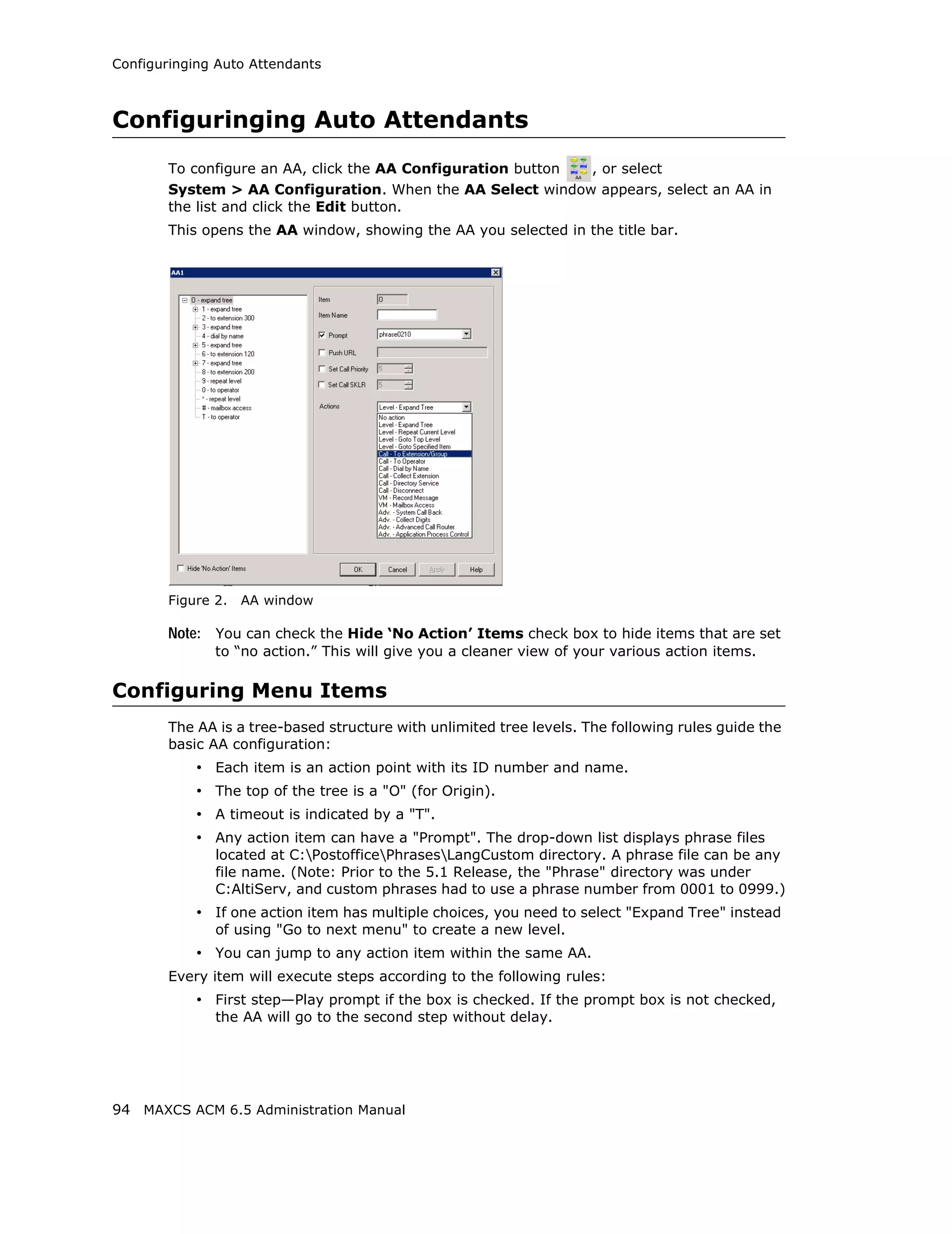 Configuringing Auto Attendants



Configuringing Auto Attendants
        To configure an AA, click the AA Configuration button , or select
        System > AA Configuration. When the AA Select window appears, select an AA in
        the list and click the Edit button.
        This opens the AA window, showing the AA you selected in the title bar.




        Figure 2.   AA window

        Note: You can check the Hide ‘No Action’ Items check box to hide items that are set
               to “no action.” This will give you a cleaner view of your various action items.

Configuring Menu Items
        The AA is a tree-based structure with unlimited tree levels. The following rules guide the
        basic AA configuration:
            • Each item is an action point with its ID number and name.
            • The top of the tree is a "O" (for Origin).
            • A timeout is indicated by a "T".
            • Any action item can have a "Prompt". The drop-down list displays phrase files
               located at C:PostofficePhrasesLangCustom directory. A phrase file can be any
               file name. (Note: Prior to the 5.1 Release, the "Phrase" directory was under
               C:AltiServ, and custom phrases had to use a phrase number from 0001 to 0999.)
            • If one action item has multiple choices, you need to select "Expand Tree" instead
               of using "Go to next menu" to create a new level.
            • You can jump to any action item within the same AA.
        Every item will execute steps according to the following rules:
            • First step—Play prompt if the box is checked. If the prompt box is not checked,
               the AA will go to the second step without delay.




94 MAXCS ACM 6.5 Administration Manual
 