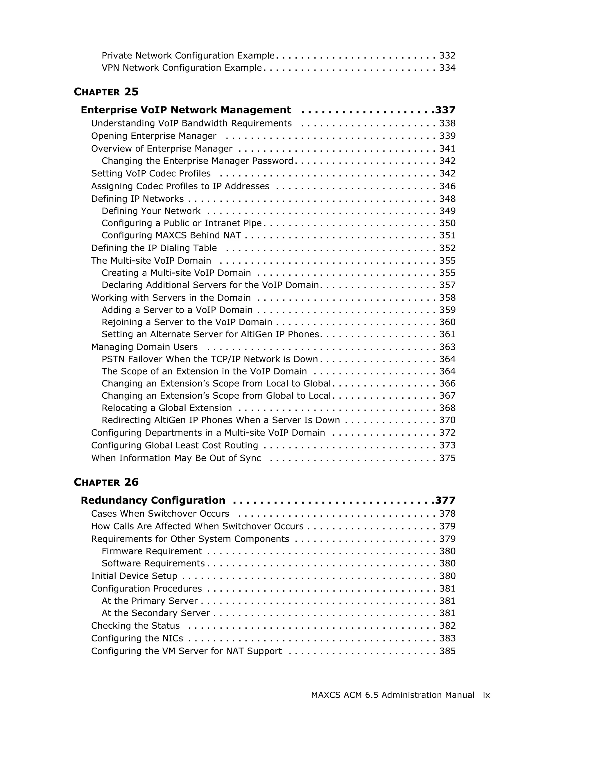 Private Network Configuration Example . . . . . . . . . . . . . . . . . . . . . . . . . . 332
     VPN Network Configuration Example . . . . . . . . . . . . . . . . . . . . . . . . . . . . 334

CHAPTER 25
 Enterprise VoIP Network Management                           . . . . . . . . . . . . . . . . . . . .337
   Understanding VoIP Bandwidth Requirements . . . . . . .                                .   .   .   .   .   .   .   .   .   .   .   .   .   .   .   338
   Opening Enterprise Manager . . . . . . . . . . . . . . . . . . .                       .   .   .   .   .   .   .   .   .   .   .   .   .   .   .   339
   Overview of Enterprise Manager . . . . . . . . . . . . . . . . .                       .   .   .   .   .   .   .   .   .   .   .   .   .   .   .   341
     Changing the Enterprise Manager Password . . . . . . . .                             .   .   .   .   .   .   .   .   .   .   .   .   .   .   .   342
   Setting VoIP Codec Profiles . . . . . . . . . . . . . . . . . . . .                    .   .   .   .   .   .   .   .   .   .   .   .   .   .   .   342
   Assigning Codec Profiles to IP Addresses . . . . . . . . . . .                         .   .   .   .   .   .   .   .   .   .   .   .   .   .   .   346
   Defining IP Networks . . . . . . . . . . . . . . . . . . . . . . . . .                 .   .   .   .   .   .   .   .   .   .   .   .   .   .   .   348
     Defining Your Network . . . . . . . . . . . . . . . . . . . . . .                    .   .   .   .   .   .   .   .   .   .   .   .   .   .   .   349
     Configuring a Public or Intranet Pipe . . . . . . . . . . . . .                      .   .   .   .   .   .   .   .   .   .   .   .   .   .   .   350
     Configuring MAXCS Behind NAT . . . . . . . . . . . . . . . .                         .   .   .   .   .   .   .   .   .   .   .   .   .   .   .   351
   Defining the IP Dialing Table . . . . . . . . . . . . . . . . . . .                    .   .   .   .   .   .   .   .   .   .   .   .   .   .   .   352
   The Multi-site VoIP Domain . . . . . . . . . . . . . . . . . . . .                     .   .   .   .   .   .   .   .   .   .   .   .   .   .   .   355
     Creating a Multi-site VoIP Domain . . . . . . . . . . . . . .                        .   .   .   .   .   .   .   .   .   .   .   .   .   .   .   355
     Declaring Additional Servers for the VoIP Domain. . . .                              .   .   .   .   .   .   .   .   .   .   .   .   .   .   .   357
   Working with Servers in the Domain . . . . . . . . . . . . . .                         .   .   .   .   .   .   .   .   .   .   .   .   .   .   .   358
     Adding a Server to a VoIP Domain . . . . . . . . . . . . . .                         .   .   .   .   .   .   .   .   .   .   .   .   .   .   .   359
     Rejoining a Server to the VoIP Domain . . . . . . . . . . .                          .   .   .   .   .   .   .   .   .   .   .   .   .   .   .   360
     Setting an Alternate Server for AltiGen IP Phones. . . .                             .   .   .   .   .   .   .   .   .   .   .   .   .   .   .   361
   Managing Domain Users . . . . . . . . . . . . . . . . . . . . . .                      .   .   .   .   .   .   .   .   .   .   .   .   .   .   .   363
     PSTN Failover When the TCP/IP Network is Down . . . .                                .   .   .   .   .   .   .   .   .   .   .   .   .   .   .   364
     The Scope of an Extension in the VoIP Domain . . . . .                               .   .   .   .   .   .   .   .   .   .   .   .   .   .   .   364
     Changing an Extension’s Scope from Local to Global . .                               .   .   .   .   .   .   .   .   .   .   .   .   .   .   .   366
     Changing an Extension’s Scope from Global to Local . .                               .   .   .   .   .   .   .   .   .   .   .   .   .   .   .   367
     Relocating a Global Extension . . . . . . . . . . . . . . . . .                      .   .   .   .   .   .   .   .   .   .   .   .   .   .   .   368
     Redirecting AltiGen IP Phones When a Server Is Down                                  .   .   .   .   .   .   .   .   .   .   .   .   .   .   .   370
   Configuring Departments in a Multi-site VoIP Domain . .                                .   .   .   .   .   .   .   .   .   .   .   .   .   .   .   372
   Configuring Global Least Cost Routing . . . . . . . . . . . . .                        .   .   .   .   .   .   .   .   .   .   .   .   .   .   .   373
   When Information May Be Out of Sync . . . . . . . . . . . .                            .   .   .   .   .   .   .   .   .   .   .   .   .   .   .   375

CHAPTER 26
 Redundancy Configuration . . . . . . . . . . . . . . . . . . . . . . . . . . . . . .377
   Cases When Switchover Occurs . . . . . . . . . . .             .   .   .   .   .   .   .   .   .   .   .   .   .   .   .   .   .   .   .   .   .   378
   How Calls Are Affected When Switchover Occurs                  .   .   .   .   .   .   .   .   .   .   .   .   .   .   .   .   .   .   .   .   .   379
   Requirements for Other System Components . .                   .   .   .   .   .   .   .   .   .   .   .   .   .   .   .   .   .   .   .   .   .   379
      Firmware Requirement . . . . . . . . . . . . . . . .        .   .   .   .   .   .   .   .   .   .   .   .   .   .   .   .   .   .   .   .   .   380
      Software Requirements . . . . . . . . . . . . . . . .       .   .   .   .   .   .   .   .   .   .   .   .   .   .   .   .   .   .   .   .   .   380
   Initial Device Setup . . . . . . . . . . . . . . . . . . . .   .   .   .   .   .   .   .   .   .   .   .   .   .   .   .   .   .   .   .   .   .   380
   Configuration Procedures . . . . . . . . . . . . . . . .       .   .   .   .   .   .   .   .   .   .   .   .   .   .   .   .   .   .   .   .   .   381
      At the Primary Server . . . . . . . . . . . . . . . . .     .   .   .   .   .   .   .   .   .   .   .   .   .   .   .   .   .   .   .   .   .   381
      At the Secondary Server . . . . . . . . . . . . . . .       .   .   .   .   .   .   .   .   .   .   .   .   .   .   .   .   .   .   .   .   .   381
   Checking the Status . . . . . . . . . . . . . . . . . . .      .   .   .   .   .   .   .   .   .   .   .   .   .   .   .   .   .   .   .   .   .   382
   Configuring the NICs . . . . . . . . . . . . . . . . . . .     .   .   .   .   .   .   .   .   .   .   .   .   .   .   .   .   .   .   .   .   .   383
   Configuring the VM Server for NAT Support . . .                .   .   .   .   .   .   .   .   .   .   .   .   .   .   .   .   .   .   .   .   .   385



                                                                      MAXCS ACM 6.5 Administration Manual                                                   ix
 
