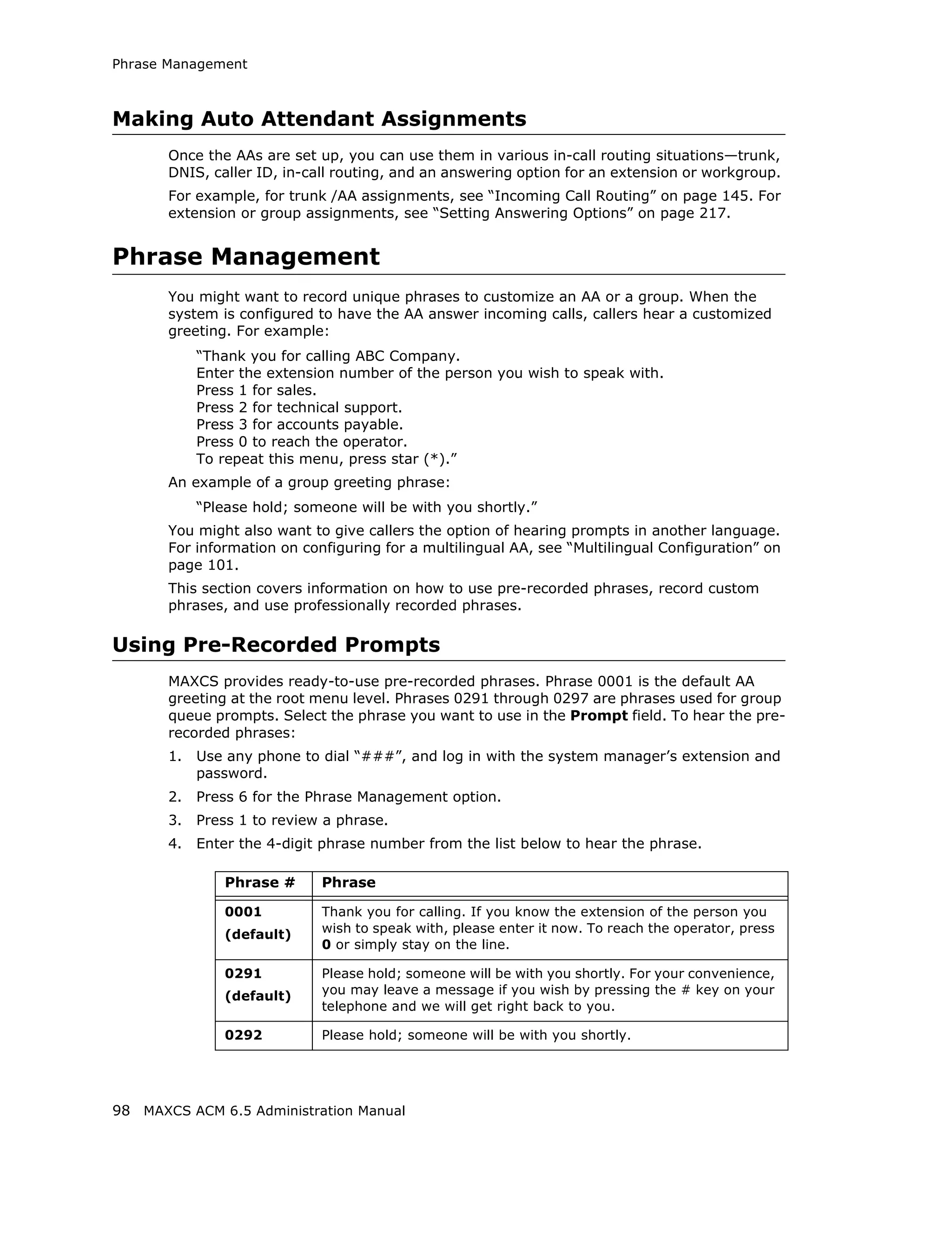 Phrase Management



Making Auto Attendant Assignments
       Once the AAs are set up, you can use them in various in-call routing situations—trunk,
       DNIS, caller ID, in-call routing, and an answering option for an extension or workgroup.
       For example, for trunk /AA assignments, see “Incoming Call Routing” on page 145. For
       extension or group assignments, see “Setting Answering Options” on page 217.


Phrase Management
       You might want to record unique phrases to customize an AA or a group. When the
       system is configured to have the AA answer incoming calls, callers hear a customized
       greeting. For example:
            “Thank you for calling ABC Company.
            Enter the extension number of the person you wish to speak with.
            Press 1 for sales.
            Press 2 for technical support.
            Press 3 for accounts payable.
            Press 0 to reach the operator.
            To repeat this menu, press star (*).”
       An example of a group greeting phrase:
            “Please hold; someone will be with you shortly.”
       You might also want to give callers the option of hearing prompts in another language.
       For information on configuring for a multilingual AA, see “Multilingual Configuration” on
       page 101.
       This section covers information on how to use pre-recorded phrases, record custom
       phrases, and use professionally recorded phrases.

Using Pre-Recorded Prompts
       MAXCS provides ready-to-use pre-recorded phrases. Phrase 0001 is the default AA
       greeting at the root menu level. Phrases 0291 through 0297 are phrases used for group
       queue prompts. Select the phrase you want to use in the Prompt field. To hear the pre-
       recorded phrases:
       1.   Use any phone to dial “###”, and log in with the system manager’s extension and
            password.
       2.   Press 6 for the Phrase Management option.
       3.   Press 1 to review a phrase.
       4.   Enter the 4-digit phrase number from the list below to hear the phrase.

                Phrase #     Phrase

                0001         Thank you for calling. If you know the extension of the person you
                (default)    wish to speak with, please enter it now. To reach the operator, press
                             0 or simply stay on the line.

                0291         Please hold; someone will be with you shortly. For your convenience,
                (default)    you may leave a message if you wish by pressing the # key on your
                             telephone and we will get right back to you.

                0292         Please hold; someone will be with you shortly.




98 MAXCS ACM 6.5 Administration Manual
 