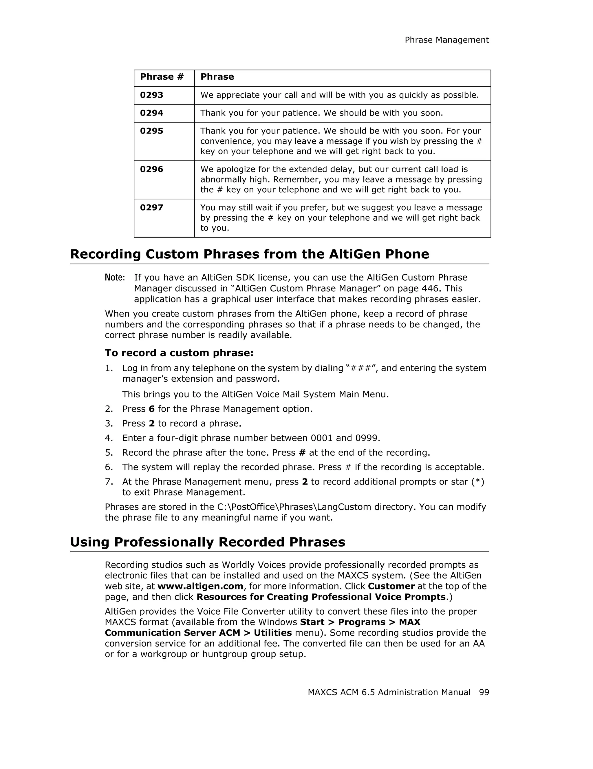 Phrase Management



             Phrase #     Phrase

             0293         We appreciate your call and will be with you as quickly as possible.

             0294         Thank you for your patience. We should be with you soon.

             0295         Thank you for your patience. We should be with you soon. For your
                          convenience, you may leave a message if you wish by pressing the #
                          key on your telephone and we will get right back to you.

             0296         We apologize for the extended delay, but our current call load is
                          abnormally high. Remember, you may leave a message by pressing
                          the # key on your telephone and we will get right back to you.

             0297         You may still wait if you prefer, but we suggest you leave a message
                          by pressing the # key on your telephone and we will get right back
                          to you.


Recording Custom Phrases from the AltiGen Phone
    Note: If you have an AltiGen SDK license, you can use the AltiGen Custom Phrase
           Manager discussed in “AltiGen Custom Phrase Manager” on page 446. This
           application has a graphical user interface that makes recording phrases easier.
    When you create custom phrases from the AltiGen phone, keep a record of phrase
    numbers and the corresponding phrases so that if a phrase needs to be changed, the
    correct phrase number is readily available.

    To record a custom phrase:
    1.   Log in from any telephone on the system by dialing “###”, and entering the system
         manager’s extension and password.
         This brings you to the AltiGen Voice Mail System Main Menu.
    2.   Press 6 for the Phrase Management option.
    3.   Press 2 to record a phrase.
    4.   Enter a four-digit phrase number between 0001 and 0999.
    5.   Record the phrase after the tone. Press # at the end of the recording.
    6.   The system will replay the recorded phrase. Press # if the recording is acceptable.
    7.   At the Phrase Management menu, press 2 to record additional prompts or star (*)
         to exit Phrase Management.
    Phrases are stored in the C:PostOfficePhrasesLangCustom directory. You can modify
    the phrase file to any meaningful name if you want.

Using Professionally Recorded Phrases
    Recording studios such as Worldly Voices provide professionally recorded prompts as
    electronic files that can be installed and used on the MAXCS system. (See the AltiGen
    web site, at www.altigen.com, for more information. Click Customer at the top of the
    page, and then click Resources for Creating Professional Voice Prompts.)
    AltiGen provides the Voice File Converter utility to convert these files into the proper
    MAXCS format (available from the Windows Start > Programs > MAX
    Communication Server ACM > Utilities menu). Some recording studios provide the
    conversion service for an additional fee. The converted file can then be used for an AA
    or for a workgroup or huntgroup group setup.



                                                    MAXCS ACM 6.5 Administration Manual      99
 