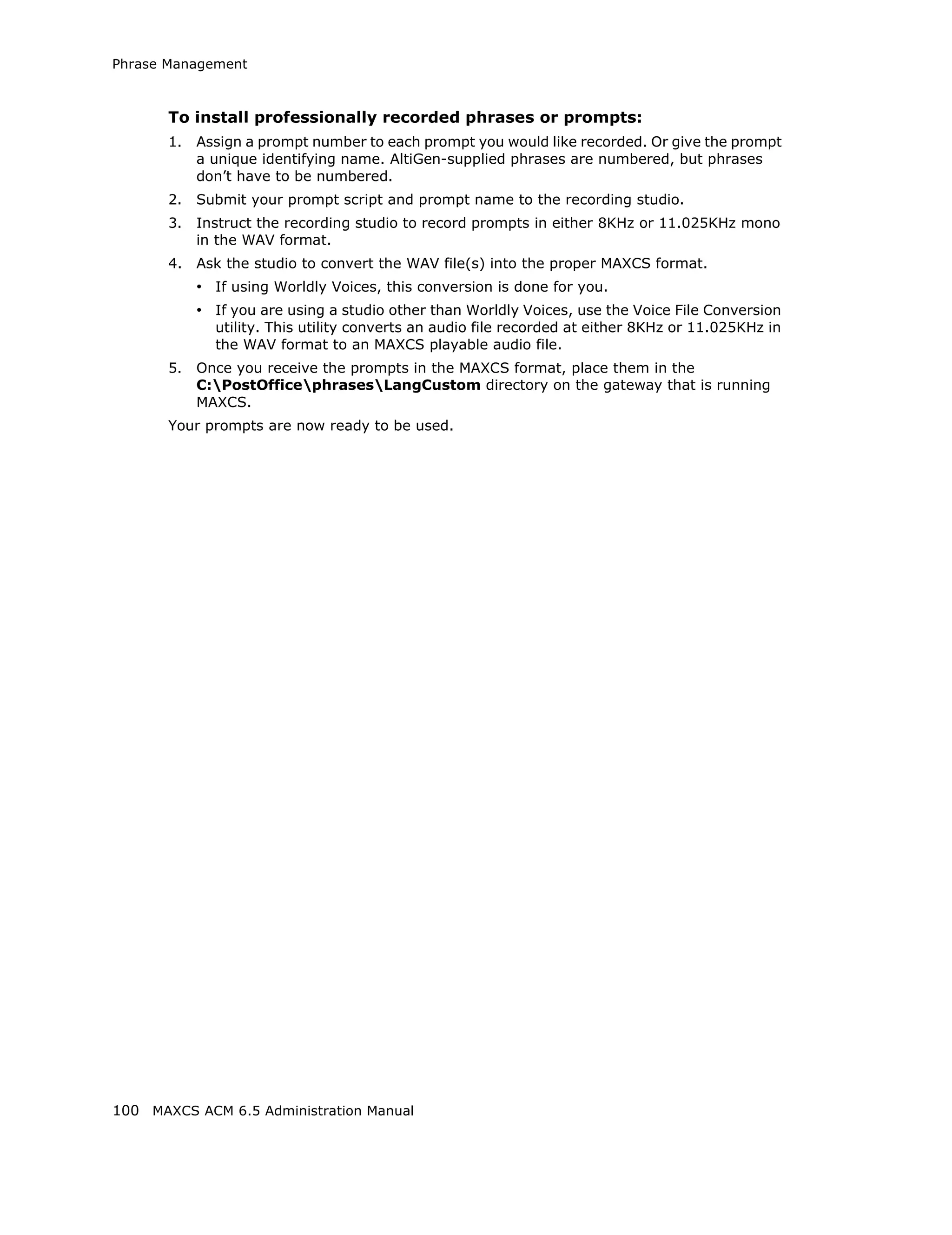 Phrase Management



       To install professionally recorded phrases or prompts:
       1.   Assign a prompt number to each prompt you would like recorded. Or give the prompt
            a unique identifying name. AltiGen-supplied phrases are numbered, but phrases
            don’t have to be numbered.
       2.   Submit your prompt script and prompt name to the recording studio.
       3.   Instruct the recording studio to record prompts in either 8KHz or 11.025KHz mono
            in the WAV format.
       4.   Ask the studio to convert the WAV file(s) into the proper MAXCS format.
            • If using Worldly Voices, this conversion is done for you.
            • If you are using a studio other than Worldly Voices, use the Voice File Conversion
              utility. This utility converts an audio file recorded at either 8KHz or 11.025KHz in
              the WAV format to an MAXCS playable audio file.
       5.   Once you receive the prompts in the MAXCS format, place them in the
            C:PostOfficephrasesLangCustom directory on the gateway that is running
            MAXCS.
       Your prompts are now ready to be used.




100 MAXCS ACM 6.5 Administration Manual
 