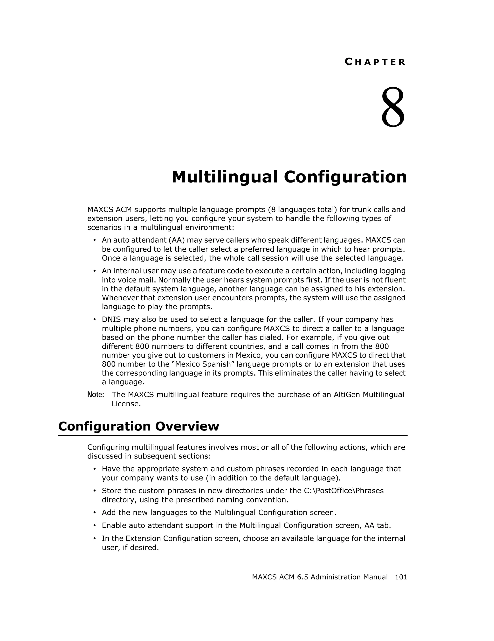 CHAPTER




                                                                                       8
                           Multilingual Configuration
   MAXCS ACM supports multiple language prompts (8 languages total) for trunk calls and
   extension users, letting you configure your system to handle the following types of
   scenarios in a multilingual environment:
    • An auto attendant (AA) may serve callers who speak different languages. MAXCS can
       be configured to let the caller select a preferred language in which to hear prompts.
       Once a language is selected, the whole call session will use the selected language.
    • An internal user may use a feature code to execute a certain action, including logging
       into voice mail. Normally the user hears system prompts first. If the user is not fluent
       in the default system language, another language can be assigned to his extension.
       Whenever that extension user encounters prompts, the system will use the assigned
       language to play the prompts.
    • DNIS may also be used to select a language for the caller. If your company has
       multiple phone numbers, you can configure MAXCS to direct a caller to a language
       based on the phone number the caller has dialed. For example, if you give out
       different 800 numbers to different countries, and a call comes in from the 800
       number you give out to customers in Mexico, you can configure MAXCS to direct that
       800 number to the “Mexico Spanish” language prompts or to an extension that uses
       the corresponding language in its prompts. This eliminates the caller having to select
       a language.
   Note: The MAXCS multilingual feature requires the purchase of an AltiGen Multilingual
         License.


Configuration Overview
   Configuring multilingual features involves most or all of the following actions, which are
   discussed in subsequent sections:
    • Have the appropriate system and custom phrases recorded in each language that
       your company wants to use (in addition to the default language).
    • Store the custom phrases in new directories under the C:PostOfficePhrases
       directory, using the prescribed naming convention.
    • Add the new languages to the Multilingual Configuration screen.
    • Enable auto attendant support in the Multilingual Configuration screen, AA tab.
    • In the Extension Configuration screen, choose an available language for the internal
       user, if desired.



                                                  MAXCS ACM 6.5 Administration Manual 101
 