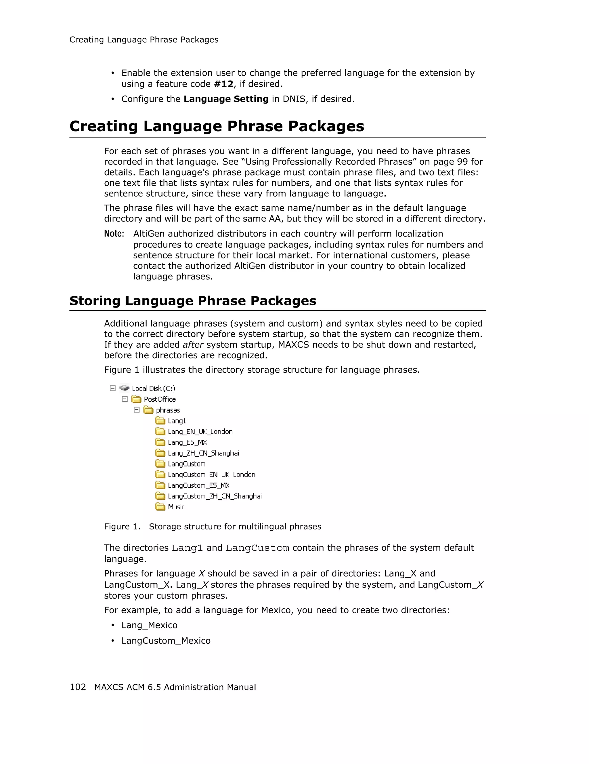 Creating Language Phrase Packages



         • Enable the extension user to change the preferred language for the extension by
           using a feature code #12, if desired.
         • Configure the Language Setting in DNIS, if desired.


Creating Language Phrase Packages
       For each set of phrases you want in a different language, you need to have phrases
       recorded in that language. See “Using Professionally Recorded Phrases” on page 99 for
       details. Each language’s phrase package must contain phrase files, and two text files:
       one text file that lists syntax rules for numbers, and one that lists syntax rules for
       sentence structure, since these vary from language to language.
       The phrase files will have the exact same name/number as in the default language
       directory and will be part of the same AA, but they will be stored in a different directory.
       Note: AltiGen authorized distributors in each country will perform localization
              procedures to create language packages, including syntax rules for numbers and
              sentence structure for their local market. For international customers, please
              contact the authorized AltiGen distributor in your country to obtain localized
              language phrases.

Storing Language Phrase Packages
       Additional language phrases (system and custom) and syntax styles need to be copied
       to the correct directory before system startup, so that the system can recognize them.
       If they are added after system startup, MAXCS needs to be shut down and restarted,
       before the directories are recognized.
       Figure 1 illustrates the directory storage structure for language phrases.




       Figure 1.   Storage structure for multilingual phrases

       The directories   Lang1 and LangCustom contain the phrases of the system default
       language.
       Phrases for language X should be saved in a pair of directories: Lang_X and
       LangCustom_X. Lang_X stores the phrases required by the system, and LangCustom_X
       stores your custom phrases.
       For example, to add a language for Mexico, you need to create two directories:
         • Lang_Mexico
         • LangCustom_Mexico



102 MAXCS ACM 6.5 Administration Manual
 