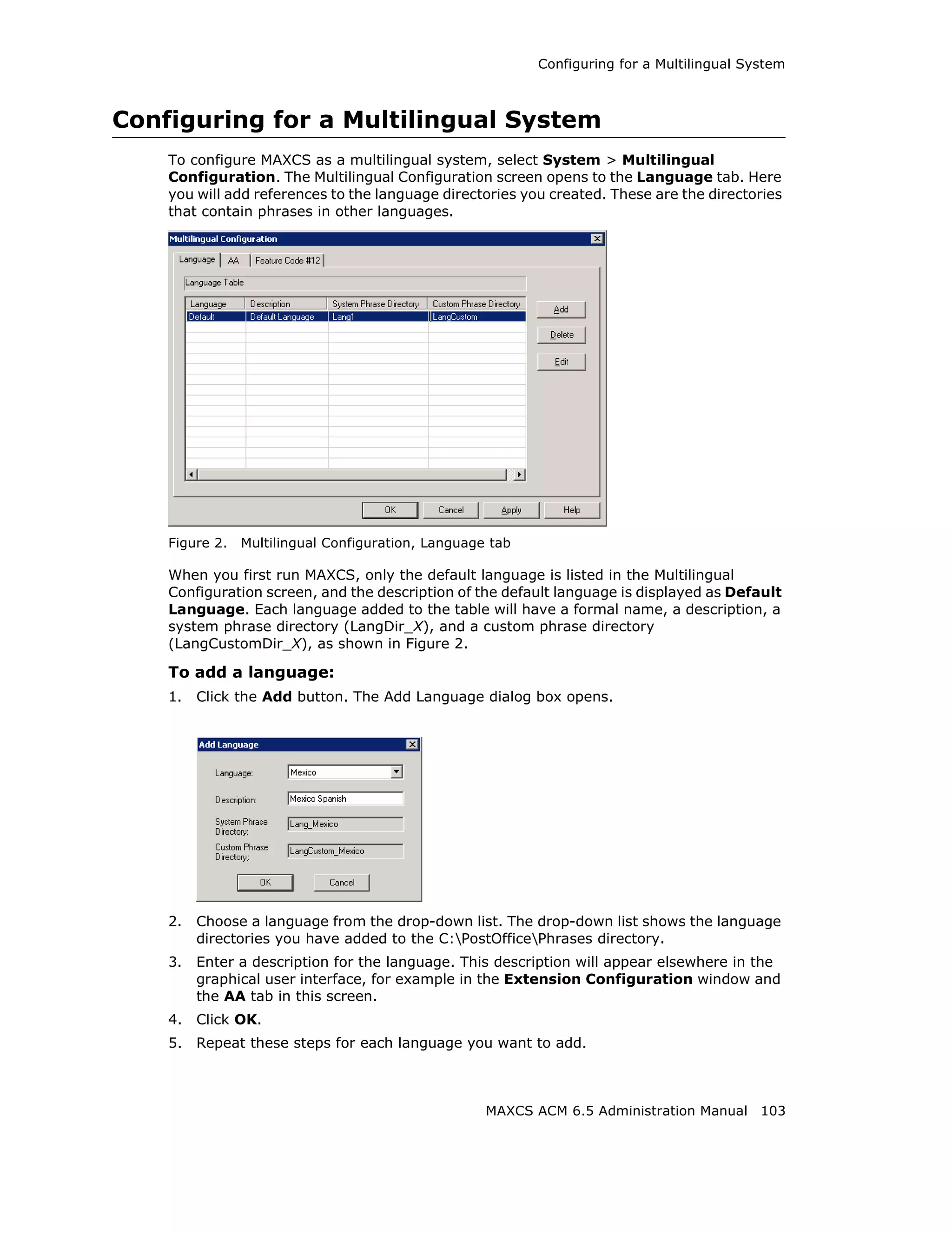 Configuring for a Multilingual System



Configuring for a Multilingual System
    To configure MAXCS as a multilingual system, select System > Multilingual
    Configuration. The Multilingual Configuration screen opens to the Language tab. Here
    you will add references to the language directories you created. These are the directories
    that contain phrases in other languages.




    Figure 2.   Multilingual Configuration, Language tab

    When you first run MAXCS, only the default language is listed in the Multilingual
    Configuration screen, and the description of the default language is displayed as Default
    Language. Each language added to the table will have a formal name, a description, a
    system phrase directory (LangDir_X), and a custom phrase directory
    (LangCustomDir_X), as shown in Figure 2.

    To add a language:
    1.   Click the Add button. The Add Language dialog box opens.




    2.   Choose a language from the drop-down list. The drop-down list shows the language
         directories you have added to the C:PostOfficePhrases directory.
    3.   Enter a description for the language. This description will appear elsewhere in the
         graphical user interface, for example in the Extension Configuration window and
         the AA tab in this screen.
    4.   Click OK.
    5.   Repeat these steps for each language you want to add.



                                                    MAXCS ACM 6.5 Administration Manual 103
 