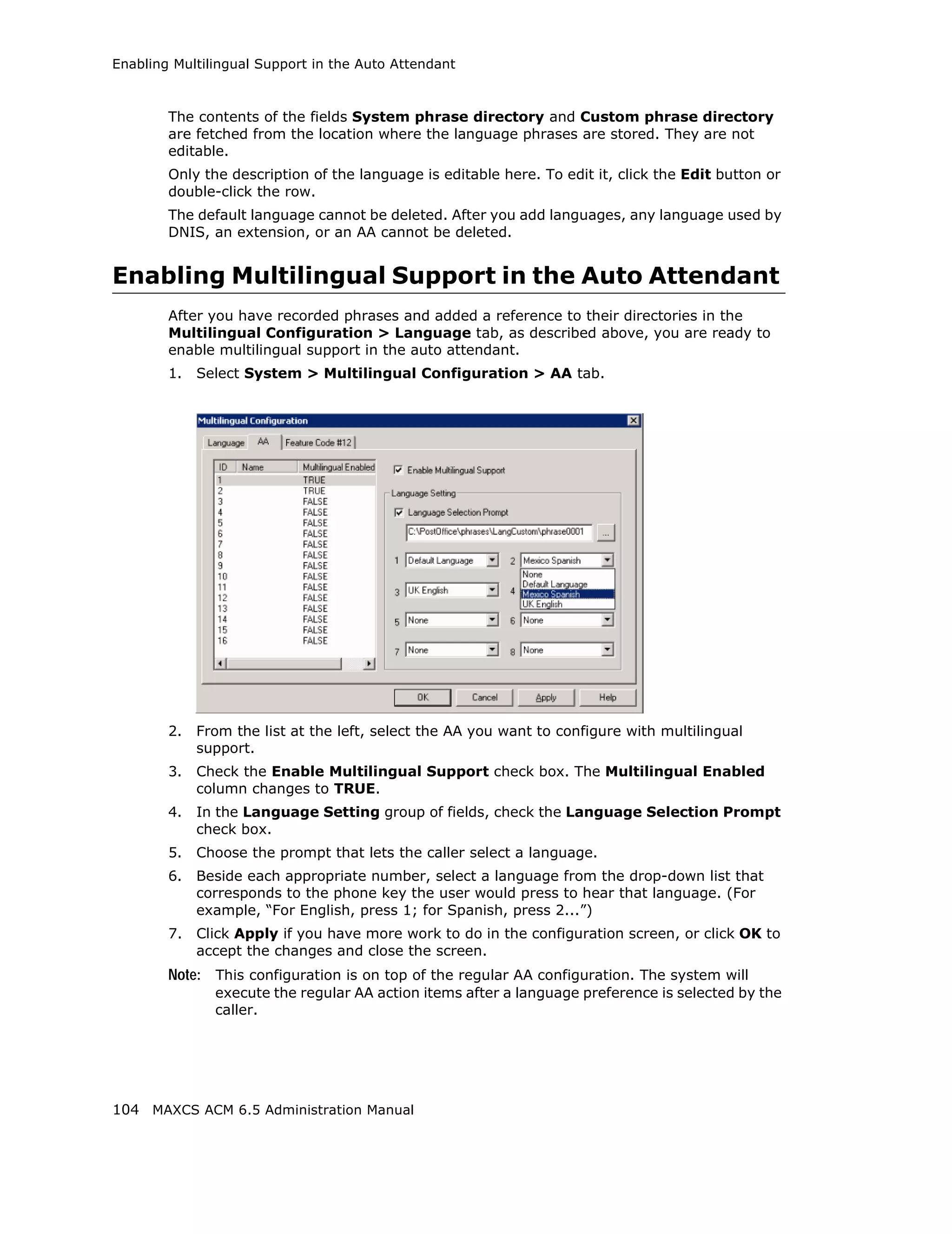 Enabling Multilingual Support in the Auto Attendant



        The contents of the fields System phrase directory and Custom phrase directory
        are fetched from the location where the language phrases are stored. They are not
        editable.
        Only the description of the language is editable here. To edit it, click the Edit button or
        double-click the row.
        The default language cannot be deleted. After you add languages, any language used by
        DNIS, an extension, or an AA cannot be deleted.


Enabling Multilingual Support in the Auto Attendant
        After you have recorded phrases and added a reference to their directories in the
        Multilingual Configuration > Language tab, as described above, you are ready to
        enable multilingual support in the auto attendant.
        1.   Select System > Multilingual Configuration > AA tab.




        2.   From the list at the left, select the AA you want to configure with multilingual
             support.
        3.   Check the Enable Multilingual Support check box. The Multilingual Enabled
             column changes to TRUE.
        4.   In the Language Setting group of fields, check the Language Selection Prompt
             check box.
        5.   Choose the prompt that lets the caller select a language.
        6.   Beside each appropriate number, select a language from the drop-down list that
             corresponds to the phone key the user would press to hear that language. (For
             example, “For English, press 1; for Spanish, press 2...”)
        7.   Click Apply if you have more work to do in the configuration screen, or click OK to
             accept the changes and close the screen.
        Note: This configuration is on top of the regular AA configuration. The system will
               execute the regular AA action items after a language preference is selected by the
               caller.




104 MAXCS ACM 6.5 Administration Manual
 