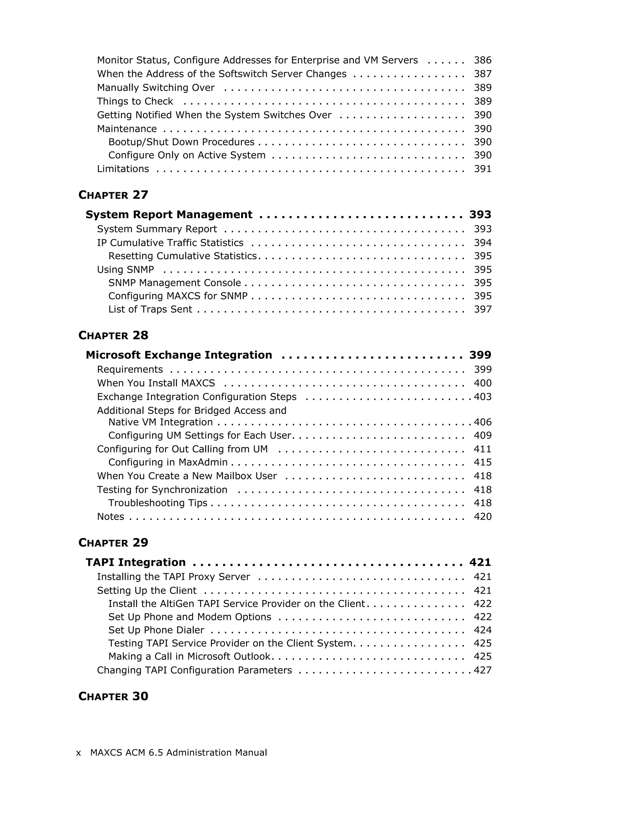 Monitor Status, Configure Addresses for Enterprise and VM Servers                                                                             .   .   .   .   .   .    386
      When the Address of the Softswitch Server Changes . . . . . . . . . . .                                                                       .   .   .   .   .   .    387
      Manually Switching Over . . . . . . . . . . . . . . . . . . . . . . . . . . . . . .                                                           .   .   .   .   .   .    389
      Things to Check . . . . . . . . . . . . . . . . . . . . . . . . . . . . . . . . . . . .                                                       .   .   .   .   .   .    389
      Getting Notified When the System Switches Over . . . . . . . . . . . . .                                                                      .   .   .   .   .   .    390
      Maintenance . . . . . . . . . . . . . . . . . . . . . . . . . . . . . . . . . . . . . . .                                                     .   .   .   .   .   .    390
        Bootup/Shut Down Procedures . . . . . . . . . . . . . . . . . . . . . . . . .                                                               .   .   .   .   .   .    390
        Configure Only on Active System . . . . . . . . . . . . . . . . . . . . . . .                                                               .   .   .   .   .   .    390
      Limitations . . . . . . . . . . . . . . . . . . . . . . . . . . . . . . . . . . . . . . . .                                                   .   .   .   .   .   .    391

CHAPTER 27
    System Report Management . . . . . . . . . . . . . . . . . . . . . . . . . . . . 393
      System Summary Report . . . . . .             .   .   .   .   .   .   .   .   .   .   .   .   .   .   .   .   .   .   .   .   .   .   .   .   .   .   .   .   .   .    393
      IP Cumulative Traffic Statistics . .          .   .   .   .   .   .   .   .   .   .   .   .   .   .   .   .   .   .   .   .   .   .   .   .   .   .   .   .   .   .    394
        Resetting Cumulative Statistics.            .   .   .   .   .   .   .   .   .   .   .   .   .   .   .   .   .   .   .   .   .   .   .   .   .   .   .   .   .   .    395
      Using SNMP . . . . . . . . . . . . . . .      .   .   .   .   .   .   .   .   .   .   .   .   .   .   .   .   .   .   .   .   .   .   .   .   .   .   .   .   .   .    395
        SNMP Management Console . . .               .   .   .   .   .   .   .   .   .   .   .   .   .   .   .   .   .   .   .   .   .   .   .   .   .   .   .   .   .   .    395
        Configuring MAXCS for SNMP . .              .   .   .   .   .   .   .   .   .   .   .   .   .   .   .   .   .   .   .   .   .   .   .   .   .   .   .   .   .   .    395
        List of Traps Sent . . . . . . . . . .      .   .   .   .   .   .   .   .   .   .   .   .   .   .   .   .   .   .   .   .   .   .   .   .   .   .   .   .   .   .    397

CHAPTER 28
    Microsoft Exchange Integration . . . . . . . . . . . . . . . . . . . . . . . . . 399
      Requirements . . . . . . . . . . . . . . . . . . . .                  . . . . . . . . . . . . . . . . . . . . . . . . 399
      When You Install MAXCS . . . . . . . . . . . .                        . . . . . . . . . . . . . . . . . . . . . . . . 400
      Exchange Integration Configuration Steps                              . . . . . . . . . . . . . . . . . . . . . . . . . 403
      Additional Steps for Bridged Access and
        Native VM Integration . . . . . . . . . . . . .                     .   .   .   .   .   .   .   .   .   .   .   .   .   .   .   .   .   .   .   .   .   .   .   .   . 406
        Configuring UM Settings for Each User. .                            .   .   .   .   .   .   .   .   .   .   .   .   .   .   .   .   .   .   .   .   .   .   .   .     409
      Configuring for Out Calling from UM . . . .                           .   .   .   .   .   .   .   .   .   .   .   .   .   .   .   .   .   .   .   .   .   .   .   .     411
        Configuring in MaxAdmin . . . . . . . . . . .                       .   .   .   .   .   .   .   .   .   .   .   .   .   .   .   .   .   .   .   .   .   .   .   .     415
      When You Create a New Mailbox User . . .                              .   .   .   .   .   .   .   .   .   .   .   .   .   .   .   .   .   .   .   .   .   .   .   .     418
      Testing for Synchronization . . . . . . . . . .                       .   .   .   .   .   .   .   .   .   .   .   .   .   .   .   .   .   .   .   .   .   .   .   .     418
        Troubleshooting Tips . . . . . . . . . . . . . .                    .   .   .   .   .   .   .   .   .   .   .   .   .   .   .   .   .   .   .   .   .   .   .   .     418
      Notes . . . . . . . . . . . . . . . . . . . . . . . . . .             .   .   .   .   .   .   .   .   .   .   .   .   .   .   .   .   .   .   .   .   .   .   .   .     420

CHAPTER 29
    TAPI Integration . . . . . . . . . . . . . . . . . . . . . . . . . . . . . . . . . . . . . 421
      Installing the TAPI Proxy Server . . . . . . . . . . . . . . . . .                                            .   .   .   .   .   .   .   .   .   .   .   .   .   .     421
      Setting Up the Client . . . . . . . . . . . . . . . . . . . . . . . . .                                       .   .   .   .   .   .   .   .   .   .   .   .   .   .     421
        Install the AltiGen TAPI Service Provider on the Client .                                                   .   .   .   .   .   .   .   .   .   .   .   .   .   .     422
        Set Up Phone and Modem Options . . . . . . . . . . . . . .                                                  .   .   .   .   .   .   .   .   .   .   .   .   .   .     422
        Set Up Phone Dialer . . . . . . . . . . . . . . . . . . . . . . . .                                         .   .   .   .   .   .   .   .   .   .   .   .   .   .     424
        Testing TAPI Service Provider on the Client System. . .                                                     .   .   .   .   .   .   .   .   .   .   .   .   .   .     425
        Making a Call in Microsoft Outlook. . . . . . . . . . . . . . .                                             .   .   .   .   .   .   .   .   .   .   .   .   .   .     425
      Changing TAPI Configuration Parameters . . . . . . . . . . .                                                  .   .   .   .   .   .   .   .   .   .   .   .   .   .   . 427

CHAPTER 30



x    MAXCS ACM 6.5 Administration Manual
 
