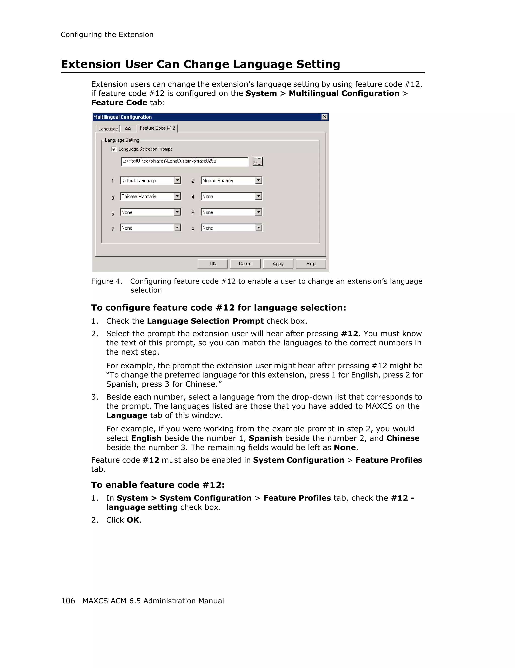 Configuring the Extension



Extension User Can Change Language Setting
        Extension users can change the extension’s language setting by using feature code #12,
        if feature code #12 is configured on the System > Multilingual Configuration >
        Feature Code tab:




        Figure 4.   Configuring feature code #12 to enable a user to change an extension’s language
                    selection

        To configure feature code #12 for language selection:
        1.   Check the Language Selection Prompt check box.
        2.   Select the prompt the extension user will hear after pressing #12. You must know
             the text of this prompt, so you can match the languages to the correct numbers in
             the next step.
             For example, the prompt the extension user might hear after pressing #12 might be
             “To change the preferred language for this extension, press 1 for English, press 2 for
             Spanish, press 3 for Chinese.”
        3.   Beside each number, select a language from the drop-down list that corresponds to
             the prompt. The languages listed are those that you have added to MAXCS on the
             Language tab of this window.
             For example, if you were working from the example prompt in step 2, you would
             select English beside the number 1, Spanish beside the number 2, and Chinese
             beside the number 3. The remaining fields would be left as None.
        Feature code #12 must also be enabled in System Configuration > Feature Profiles
        tab.

        To enable feature code #12:
        1.   In System > System Configuration > Feature Profiles tab, check the #12 -
             language setting check box.
        2.   Click OK.




106 MAXCS ACM 6.5 Administration Manual
 