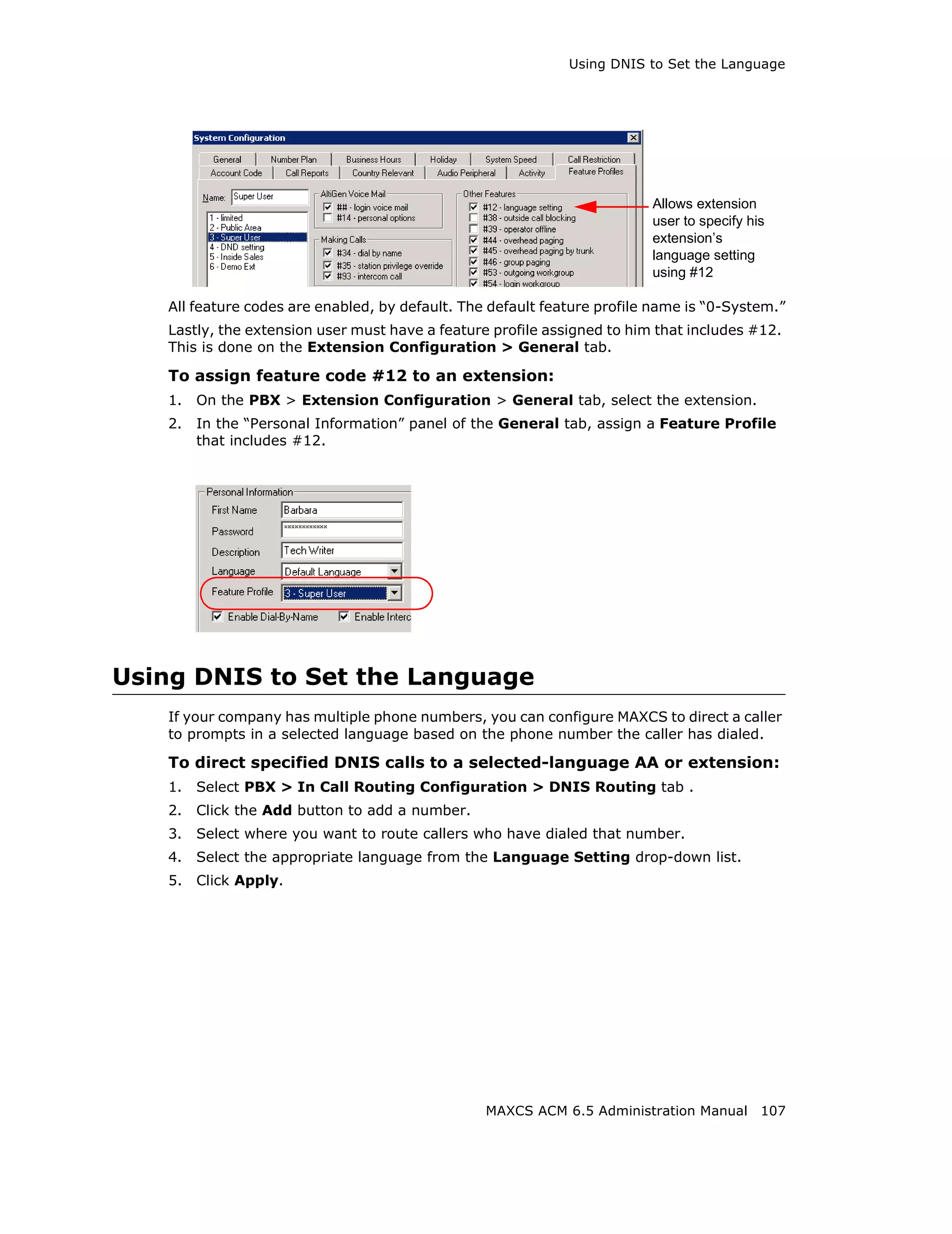 Using DNIS to Set the Language




                                                                         Allows extension
                                                                         user to specify his
                                                                         extension’s
                                                                         language setting
                                                                         using #12

   All feature codes are enabled, by default. The default feature profile name is “0-System.”
   Lastly, the extension user must have a feature profile assigned to him that includes #12.
   This is done on the Extension Configuration > General tab.

   To assign feature code #12 to an extension:
   1.   On the PBX > Extension Configuration > General tab, select the extension.
   2.   In the “Personal Information” panel of the General tab, assign a Feature Profile
        that includes #12.




Using DNIS to Set the Language
   If your company has multiple phone numbers, you can configure MAXCS to direct a caller
   to prompts in a selected language based on the phone number the caller has dialed.

   To direct specified DNIS calls to a selected-language AA or extension:
   1.   Select PBX > In Call Routing Configuration > DNIS Routing tab .
   2.   Click the Add button to add a number.
   3.   Select where you want to route callers who have dialed that number.
   4.   Select the appropriate language from the Language Setting drop-down list.
   5.   Click Apply.




                                                 MAXCS ACM 6.5 Administration Manual 107
 