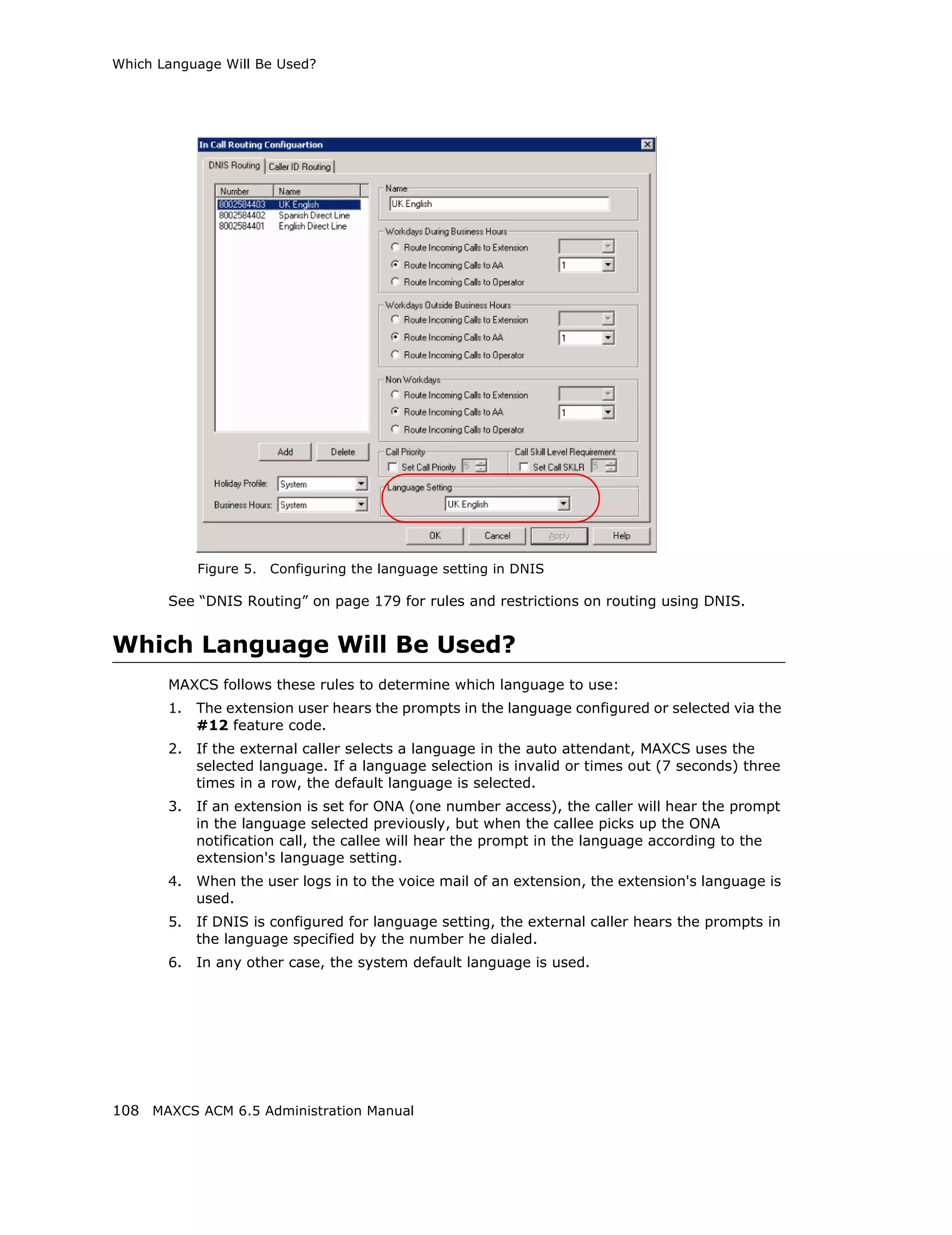Which Language Will Be Used?




            Figure 5.   Configuring the language setting in DNIS

       See “DNIS Routing” on page 179 for rules and restrictions on routing using DNIS.


Which Language Will Be Used?
       MAXCS follows these rules to determine which language to use:
       1.   The extension user hears the prompts in the language configured or selected via the
            #12 feature code.
       2.   If the external caller selects a language in the auto attendant, MAXCS uses the
            selected language. If a language selection is invalid or times out (7 seconds) three
            times in a row, the default language is selected.
       3.   If an extension is set for ONA (one number access), the caller will hear the prompt
            in the language selected previously, but when the callee picks up the ONA
            notification call, the callee will hear the prompt in the language according to the
            extension's language setting.
       4.   When the user logs in to the voice mail of an extension, the extension's language is
            used.
       5.   If DNIS is configured for language setting, the external caller hears the prompts in
            the language specified by the number he dialed.
       6.   In any other case, the system default language is used.




108 MAXCS ACM 6.5 Administration Manual
 