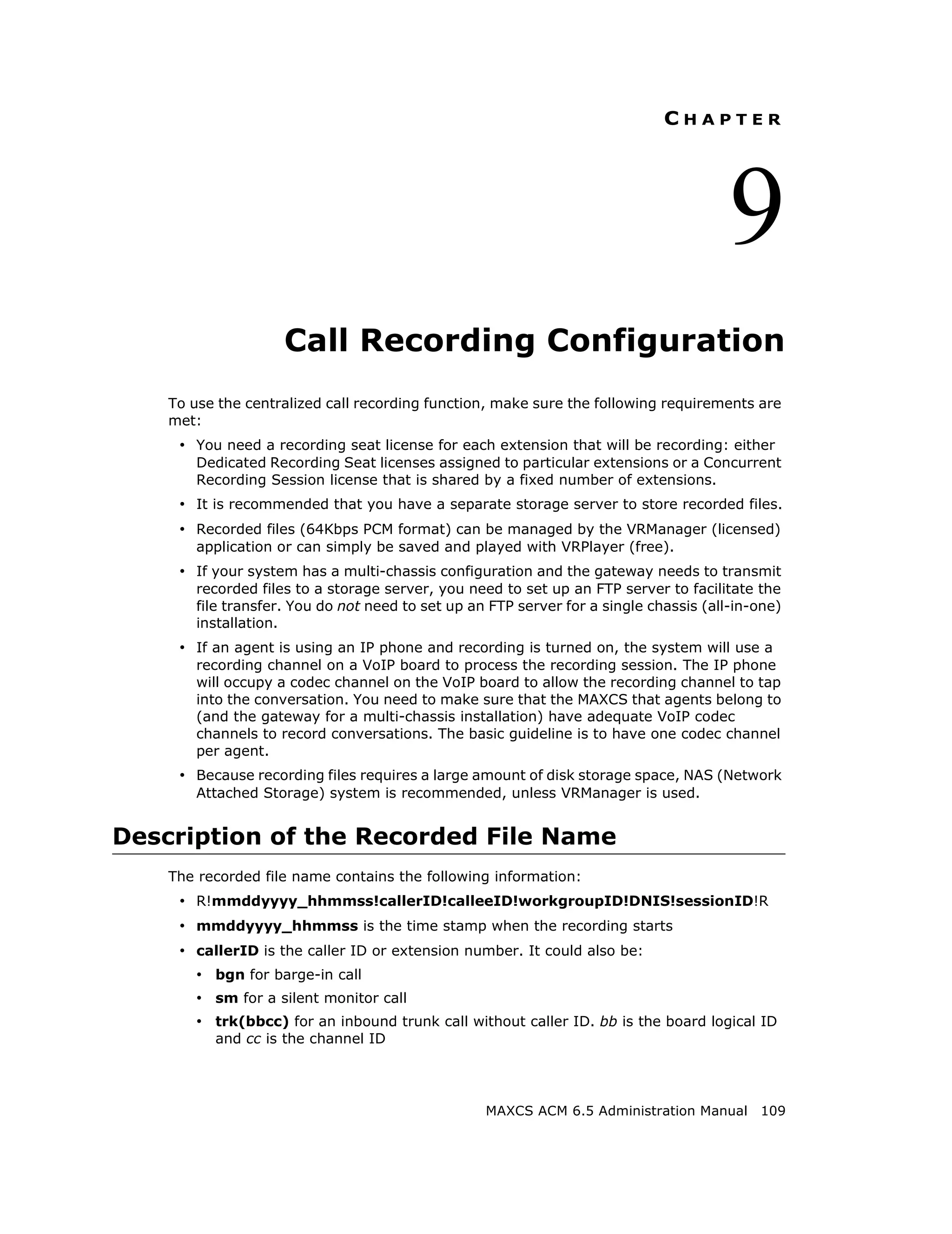 CHAPTER




                                                                                        9
                     Call Recording Configuration
    To use the centralized call recording function, make sure the following requirements are
    met:
     • You need a recording seat license for each extension that will be recording: either
        Dedicated Recording Seat licenses assigned to particular extensions or a Concurrent
        Recording Session license that is shared by a fixed number of extensions.
     • It is recommended that you have a separate storage server to store recorded files.
     • Recorded files (64Kbps PCM format) can be managed by the VRManager (licensed)
        application or can simply be saved and played with VRPlayer (free).
     • If your system has a multi-chassis configuration and the gateway needs to transmit
        recorded files to a storage server, you need to set up an FTP server to facilitate the
        file transfer. You do not need to set up an FTP server for a single chassis (all-in-one)
        installation.
     • If an agent is using an IP phone and recording is turned on, the system will use a
        recording channel on a VoIP board to process the recording session. The IP phone
        will occupy a codec channel on the VoIP board to allow the recording channel to tap
        into the conversation. You need to make sure that the MAXCS that agents belong to
        (and the gateway for a multi-chassis installation) have adequate VoIP codec
        channels to record conversations. The basic guideline is to have one codec channel
        per agent.
     • Because recording files requires a large amount of disk storage space, NAS (Network
        Attached Storage) system is recommended, unless VRManager is used.


Description of the Recorded File Name
    The recorded file name contains the following information:
     • R!mmddyyyy_hhmmss!callerID!calleeID!workgroupID!DNIS!sessionID!R
     • mmddyyyy_hhmmss is the time stamp when the recording starts
     • callerID is the caller ID or extension number. It could also be:
        • bgn for barge-in call
        • sm for a silent monitor call
        • trk(bbcc) for an inbound trunk call without caller ID. bb is the board logical ID
          and cc is the channel ID




                                                   MAXCS ACM 6.5 Administration Manual 109
 