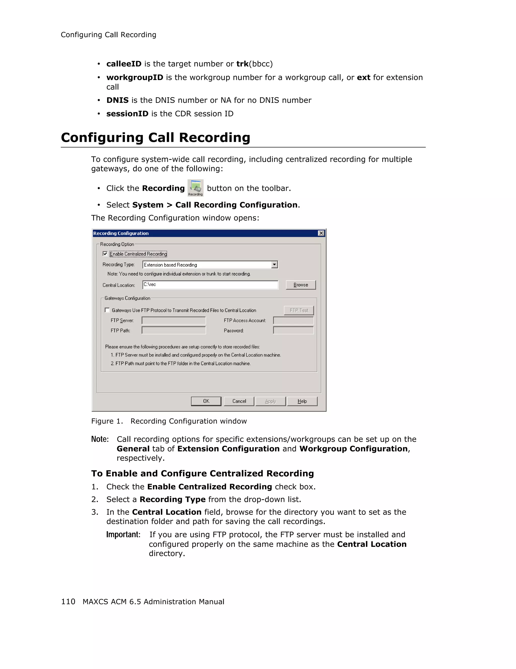 Configuring Call Recording



         • calleeID is the target number or trk(bbcc)
         • workgroupID is the workgroup number for a workgroup call, or ext for extension
             call
         • DNIS is the DNIS number or NA for no DNIS number
         • sessionID is the CDR session ID


Configuring Call Recording
        To configure system-wide call recording, including centralized recording for multiple
        gateways, do one of the following:

         • Click the Recording           button on the toolbar.

         • Select System > Call Recording Configuration.
        The Recording Configuration window opens:




        Figure 1.   Recording Configuration window

        Note: Call recording options for specific extensions/workgroups can be set up on the
                General tab of Extension Configuration and Workgroup Configuration,
                respectively.

        To Enable and Configure Centralized Recording
        1.   Check the Enable Centralized Recording check box.
        2.   Select a Recording Type from the drop-down list.
        3.   In the Central Location field, browse for the directory you want to set as the
             destination folder and path for saving the call recordings.
             Important:   If you are using FTP protocol, the FTP server must be installed and
                          configured properly on the same machine as the Central Location
                          directory.




110 MAXCS ACM 6.5 Administration Manual
 