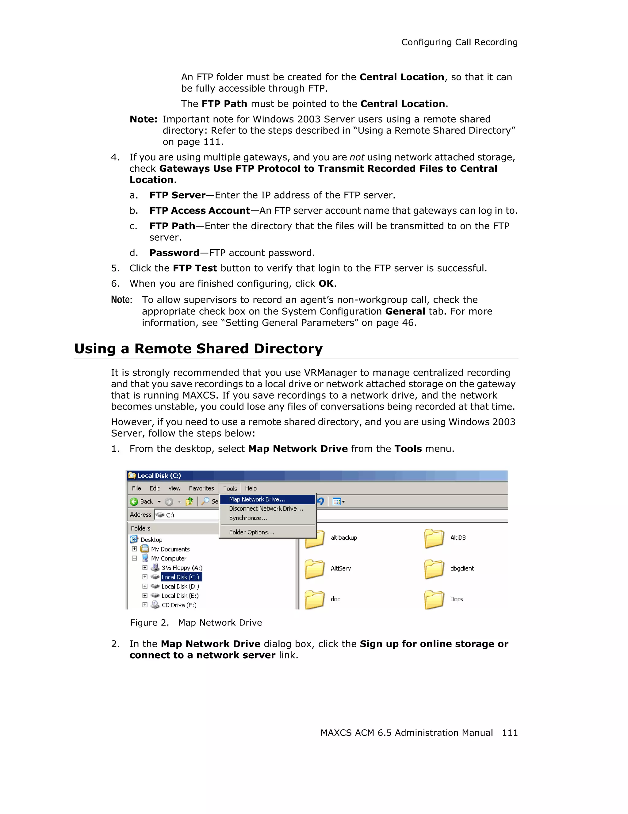 Configuring Call Recording



                     An FTP folder must be created for the Central Location, so that it can
                     be fully accessible through FTP.
                     The FTP Path must be pointed to the Central Location.
         Note: Important note for Windows 2003 Server users using a remote shared
               directory: Refer to the steps described in “Using a Remote Shared Directory”
               on page 111.
    4.   If you are using multiple gateways, and you are not using network attached storage,
         check Gateways Use FTP Protocol to Transmit Recorded Files to Central
         Location.
         a.    FTP Server—Enter the IP address of the FTP server.
         b.    FTP Access Account—An FTP server account name that gateways can log in to.
         c.    FTP Path—Enter the directory that the files will be transmitted to on the FTP
               server.
         d.    Password—FTP account password.
    5.   Click the FTP Test button to verify that login to the FTP server is successful.
    6.   When you are finished configuring, click OK.
    Note: To allow supervisors to record an agent’s non-workgroup call, check the
              appropriate check box on the System Configuration General tab. For more
              information, see “Setting General Parameters” on page 46.

Using a Remote Shared Directory
    It is strongly recommended that you use VRManager to manage centralized recording
    and that you save recordings to a local drive or network attached storage on the gateway
    that is running MAXCS. If you save recordings to a network drive, and the network
    becomes unstable, you could lose any files of conversations being recorded at that time.
    However, if you need to use a remote shared directory, and you are using Windows 2003
    Server, follow the steps below:
    1.   From the desktop, select Map Network Drive from the Tools menu.




         Figure 2.   Map Network Drive

    2.   In the Map Network Drive dialog box, click the Sign up for online storage or
         connect to a network server link.




                                                   MAXCS ACM 6.5 Administration Manual 111
 