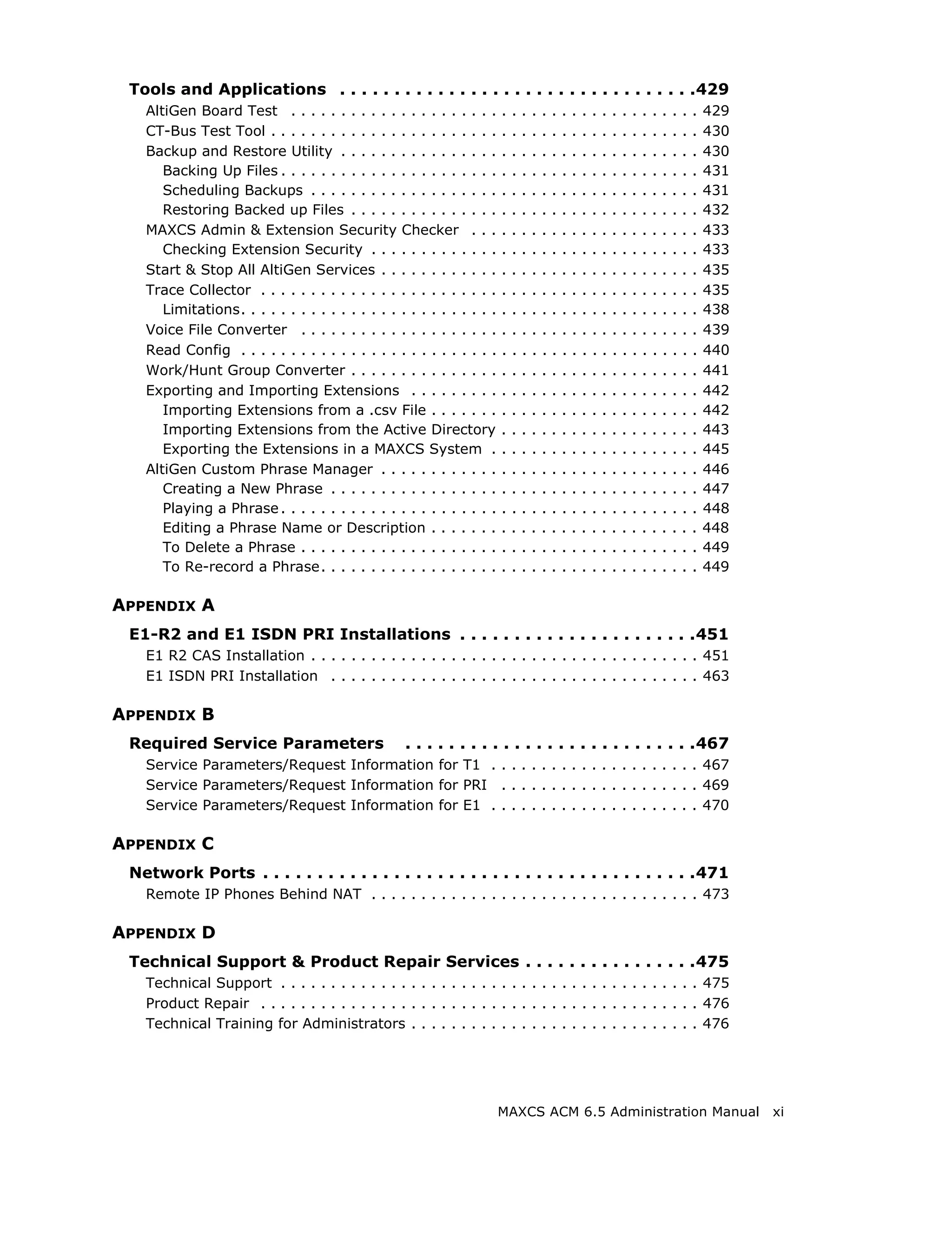 Tools and Applications . . . . . . . . . . . . . . . . . . . . . . . . . . . . . . . . .429
   AltiGen Board Test . . . . . . . . . . . . . . . . . . . . .        .   .   .   .   .   .   .   .   .   .   .   .   .   .   .   ..   ..   .   429
   CT-Bus Test Tool . . . . . . . . . . . . . . . . . . . . . . .      .   .   .   .   .   .   .   .   .   .   .   .   .   .   .   ..   ..   .   430
   Backup and Restore Utility . . . . . . . . . . . . . . . .          .   .   .   .   .   .   .   .   .   .   .   .   .   .   .   ..   ..   .   430
      Backing Up Files . . . . . . . . . . . . . . . . . . . . . .     .   .   .   .   .   .   .   .   .   .   .   .   .   .   .   ..   ..   .   431
      Scheduling Backups . . . . . . . . . . . . . . . . . . .         .   .   .   .   .   .   .   .   .   .   .   .   .   .   .   ..   ..   .   431
      Restoring Backed up Files . . . . . . . . . . . . . . .          .   .   .   .   .   .   .   .   .   .   .   .   .   .   .   ..   ..   .   432
   MAXCS Admin & Extension Security Checker . . .                      .   .   .   .   .   .   .   .   .   .   .   .   .   .   .   ..   ..   .   433
      Checking Extension Security . . . . . . . . . . . . .            .   .   .   .   .   .   .   .   .   .   .   .   .   .   .   ..   ..   .   433
   Start & Stop All AltiGen Services . . . . . . . . . . . .           .   .   .   .   .   .   .   .   .   .   .   .   .   .   .   ..   ..   .   435
   Trace Collector . . . . . . . . . . . . . . . . . . . . . . . .     .   .   .   .   .   .   .   .   .   .   .   .   .   .   .   ..   ..   .   435
      Limitations. . . . . . . . . . . . . . . . . . . . . . . . . .   .   .   .   .   .   .   .   .   .   .   .   .   .   .   .   ..   ..   .   438
   Voice File Converter . . . . . . . . . . . . . . . . . . . .        .   .   .   .   .   .   .   .   .   .   .   .   .   .   .   ..   ..   .   439
   Read Config . . . . . . . . . . . . . . . . . . . . . . . . . .     .   .   .   .   .   .   .   .   .   .   .   .   .   .   .   ..   ..   .   440
   Work/Hunt Group Converter . . . . . . . . . . . . . . .             .   .   .   .   .   .   .   .   .   .   .   .   .   .   .   ..   ..   .   441
   Exporting and Importing Extensions . . . . . . . . .                .   .   .   .   .   .   .   .   .   .   .   .   .   .   .   ..   ..   .   442
      Importing Extensions from a .csv File . . . . . . .              .   .   .   .   .   .   .   .   .   .   .   .   .   .   .   ..   ..   .   442
      Importing Extensions from the Active Directory                   .   .   .   .   .   .   .   .   .   .   .   .   .   .   .   ..   ..   .   443
      Exporting the Extensions in a MAXCS System .                     .   .   .   .   .   .   .   .   .   .   .   .   .   .   .   ..   ..   .   445
   AltiGen Custom Phrase Manager . . . . . . . . . . . .               .   .   .   .   .   .   .   .   .   .   .   .   .   .   .   ..   ..   .   446
      Creating a New Phrase . . . . . . . . . . . . . . . . .          .   .   .   .   .   .   .   .   .   .   .   .   .   .   .   ..   ..   .   447
      Playing a Phrase . . . . . . . . . . . . . . . . . . . . . .     .   .   .   .   .   .   .   .   .   .   .   .   .   .   .   ..   ..   .   448
      Editing a Phrase Name or Description . . . . . . .               .   .   .   .   .   .   .   .   .   .   .   .   .   .   .   ..   ..   .   448
      To Delete a Phrase . . . . . . . . . . . . . . . . . . . .       .   .   .   .   .   .   .   .   .   .   .   .   .   .   .   ..   ..   .   449
      To Re-record a Phrase. . . . . . . . . . . . . . . . . .         .   .   .   .   .   .   .   .   .   .   .   .   .   .   .   ..   ..   .   449

APPENDIX A
 E1-R2 and E1 ISDN PRI Installations . . . . . . . . . . . . . . . . . . . . . .451
   E1 R2 CAS Installation . . . . . . . . . . . . . . . . . . . . . . . . . . . . . . . . . . . . . . . 451
   E1 ISDN PRI Installation . . . . . . . . . . . . . . . . . . . . . . . . . . . . . . . . . . . . . 463

APPENDIX B
 Required Service Parameters                       . . . . . . . . . . . . . . . . . . . . . . . . . . .467
   Service Parameters/Request Information for T1 . . . . . . . . . . . . . . . . . . . . . 467
   Service Parameters/Request Information for PRI . . . . . . . . . . . . . . . . . . . . 469
   Service Parameters/Request Information for E1 . . . . . . . . . . . . . . . . . . . . . 470

APPENDIX C
 Network Ports . . . . . . . . . . . . . . . . . . . . . . . . . . . . . . . . . . . . . . . .471
   Remote IP Phones Behind NAT . . . . . . . . . . . . . . . . . . . . . . . . . . . . . . . . . 473

APPENDIX D
 Technical Support & Product Repair Services . . . . . . . . . . . . . . . .475
   Technical Support . . . . . . . . . . . . . . . . . . . . . . . . . . . . . . . . . . . . . . . . . . 475
   Product Repair . . . . . . . . . . . . . . . . . . . . . . . . . . . . . . . . . . . . . . . . . . . . 476
   Technical Training for Administrators . . . . . . . . . . . . . . . . . . . . . . . . . . . . . 476




                                                                       MAXCS ACM 6.5 Administration Manual                                             xi
 