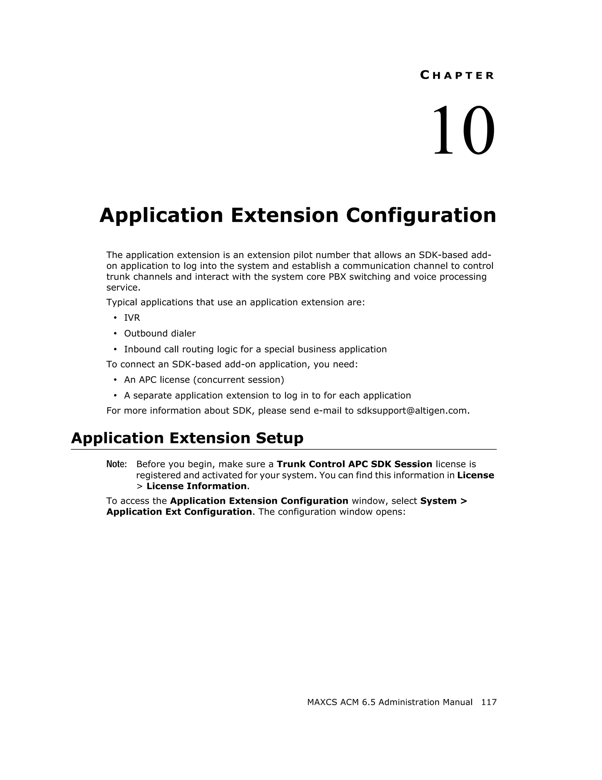 CHAPTER




                                                                            10
   Application Extension Configuration
    The application extension is an extension pilot number that allows an SDK-based add-
    on application to log into the system and establish a communication channel to control
    trunk channels and interact with the system core PBX switching and voice processing
    service.
    Typical applications that use an application extension are:
     • IVR
     • Outbound dialer
     • Inbound call routing logic for a special business application
    To connect an SDK-based add-on application, you need:
     • An APC license (concurrent session)
     • A separate application extension to log in to for each application
    For more information about SDK, please send e-mail to sdksupport@altigen.com.


Application Extension Setup
    Note: Before you begin, make sure a Trunk Control APC SDK Session license is
          registered and activated for your system. You can find this information in License
          > License Information.
    To access the Application Extension Configuration window, select System >
    Application Ext Configuration. The configuration window opens:




                                                 MAXCS ACM 6.5 Administration Manual 117
 