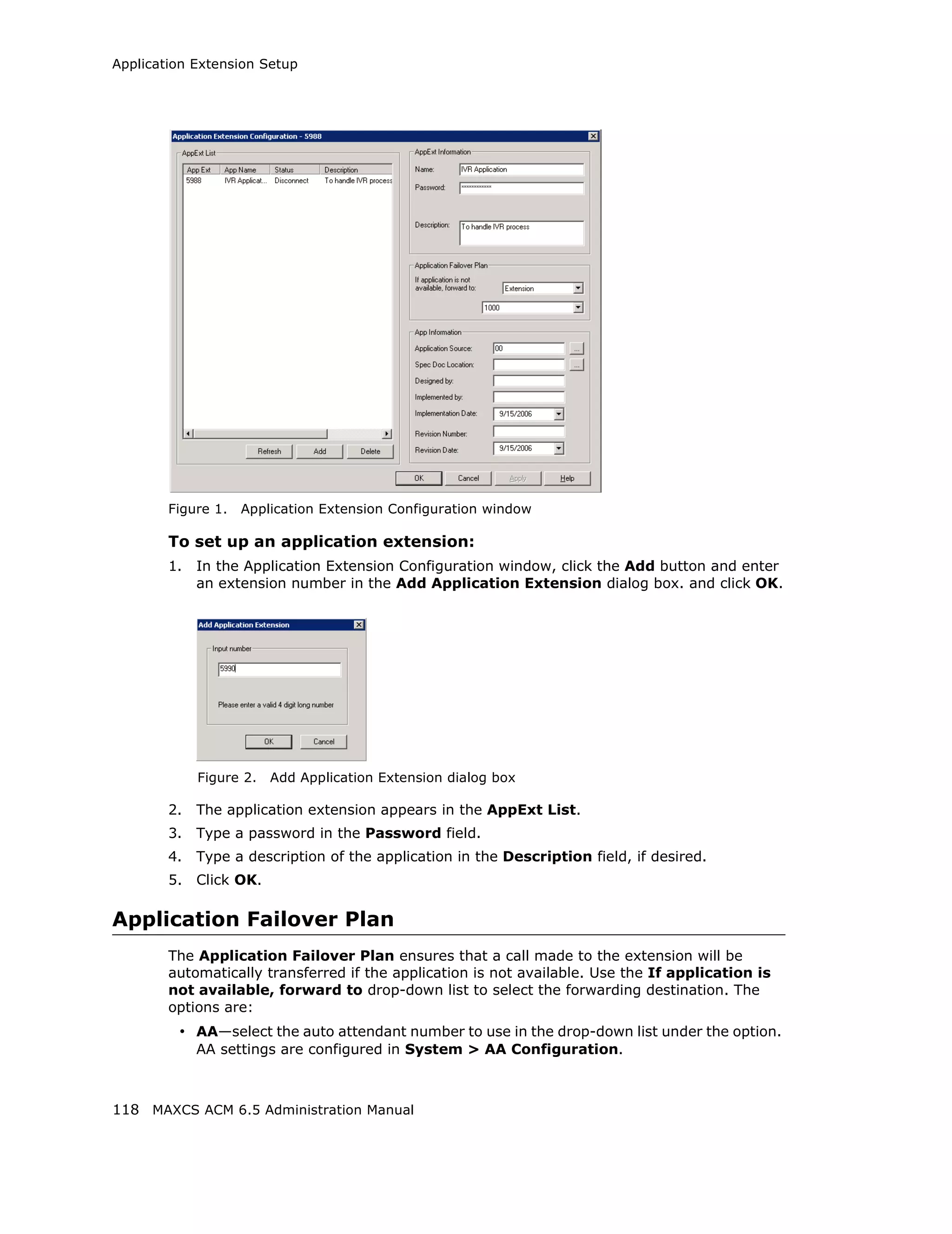 Application Extension Setup




        Figure 1.   Application Extension Configuration window

        To set up an application extension:
        1.   In the Application Extension Configuration window, click the Add button and enter
             an extension number in the Add Application Extension dialog box. and click OK.




             Figure 2.   Add Application Extension dialog box

        2.   The application extension appears in the AppExt List.
        3.   Type a password in the Password field.
        4.   Type a description of the application in the Description field, if desired.
        5.   Click OK.

Application Failover Plan
        The Application Failover Plan ensures that a call made to the extension will be
        automatically transferred if the application is not available. Use the If application is
        not available, forward to drop-down list to select the forwarding destination. The
        options are:
         • AA—select the auto attendant number to use in the drop-down list under the option.
             AA settings are configured in System > AA Configuration.



118 MAXCS ACM 6.5 Administration Manual
 