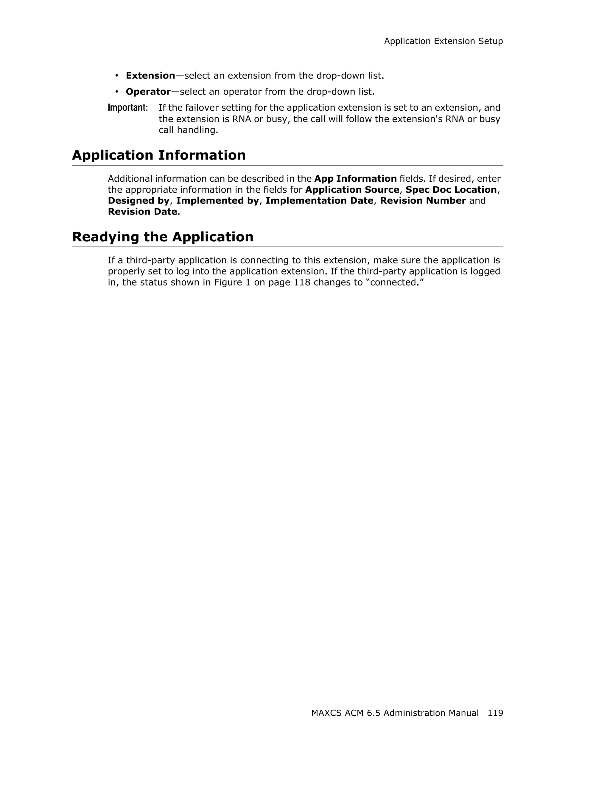 Application Extension Setup



     • Extension—select an extension from the drop-down list.
     • Operator—select an operator from the drop-down list.
    Important:   If the failover setting for the application extension is set to an extension, and
                 the extension is RNA or busy, the call will follow the extension's RNA or busy
                 call handling.

Application Information
    Additional information can be described in the App Information fields. If desired, enter
    the appropriate information in the fields for Application Source, Spec Doc Location,
    Designed by, Implemented by, Implementation Date, Revision Number and
    Revision Date.

Readying the Application
    If a third-party application is connecting to this extension, make sure the application is
    properly set to log into the application extension. If the third-party application is logged
    in, the status shown in Figure 1 on page 118 changes to “connected.”




                                                     MAXCS ACM 6.5 Administration Manual 119
 
