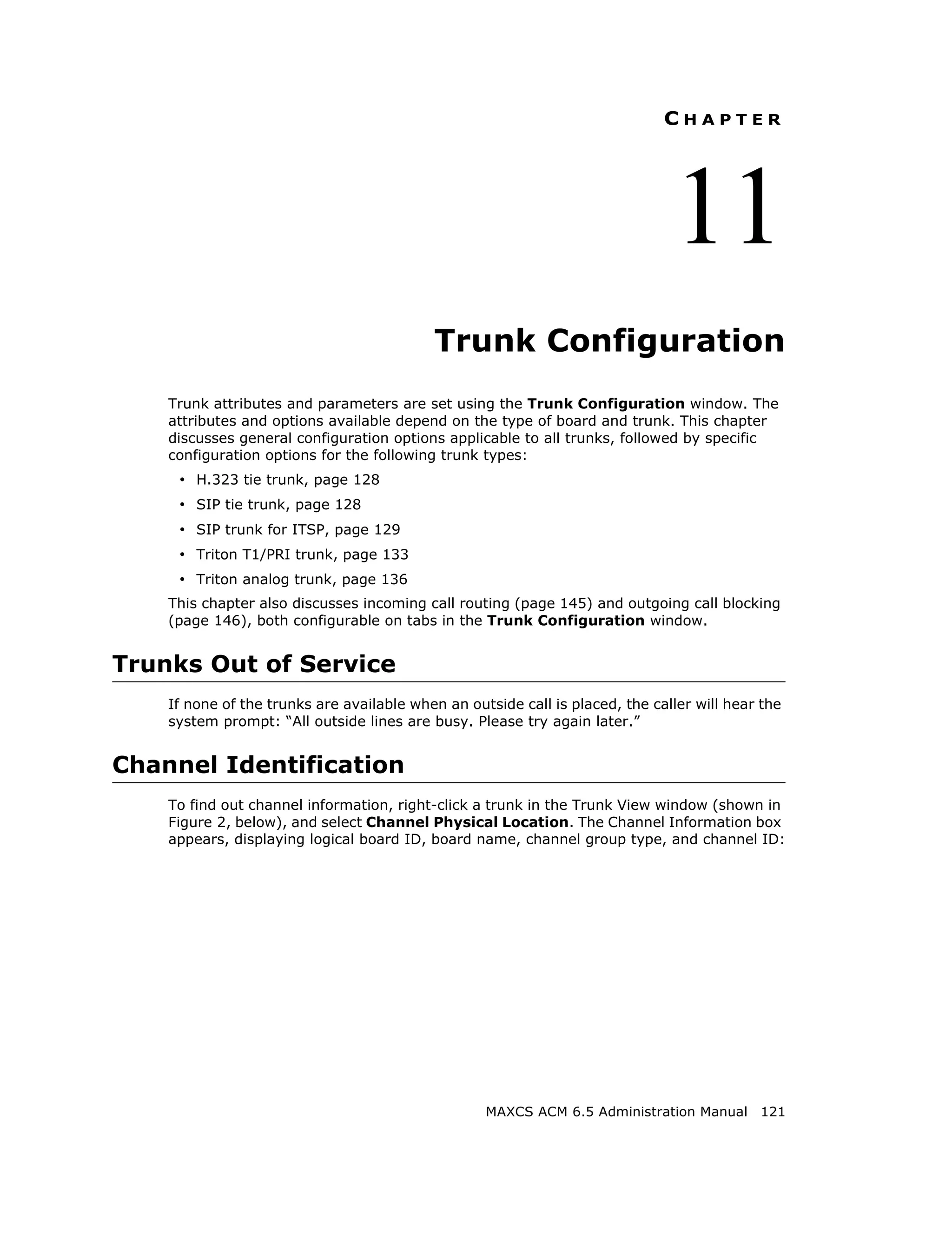 CHAPTER




                                                                               11
                                           Trunk Configuration
    Trunk attributes and parameters are set using the Trunk Configuration window. The
    attributes and options available depend on the type of board and trunk. This chapter
    discusses general configuration options applicable to all trunks, followed by specific
    configuration options for the following trunk types:
     • H.323 tie trunk, page 128
     • SIP tie trunk, page 128
     • SIP trunk for ITSP, page 129
     • Triton T1/PRI trunk, page 133
     • Triton analog trunk, page 136
    This chapter also discusses incoming call routing (page 145) and outgoing call blocking
    (page 146), both configurable on tabs in the Trunk Configuration window.


Trunks Out of Service
    If none of the trunks are available when an outside call is placed, the caller will hear the
    system prompt: “All outside lines are busy. Please try again later.”


Channel Identification
    To find out channel information, right-click a trunk in the Trunk View window (shown in
    Figure 2, below), and select Channel Physical Location. The Channel Information box
    appears, displaying logical board ID, board name, channel group type, and channel ID:




                                                   MAXCS ACM 6.5 Administration Manual 121
 