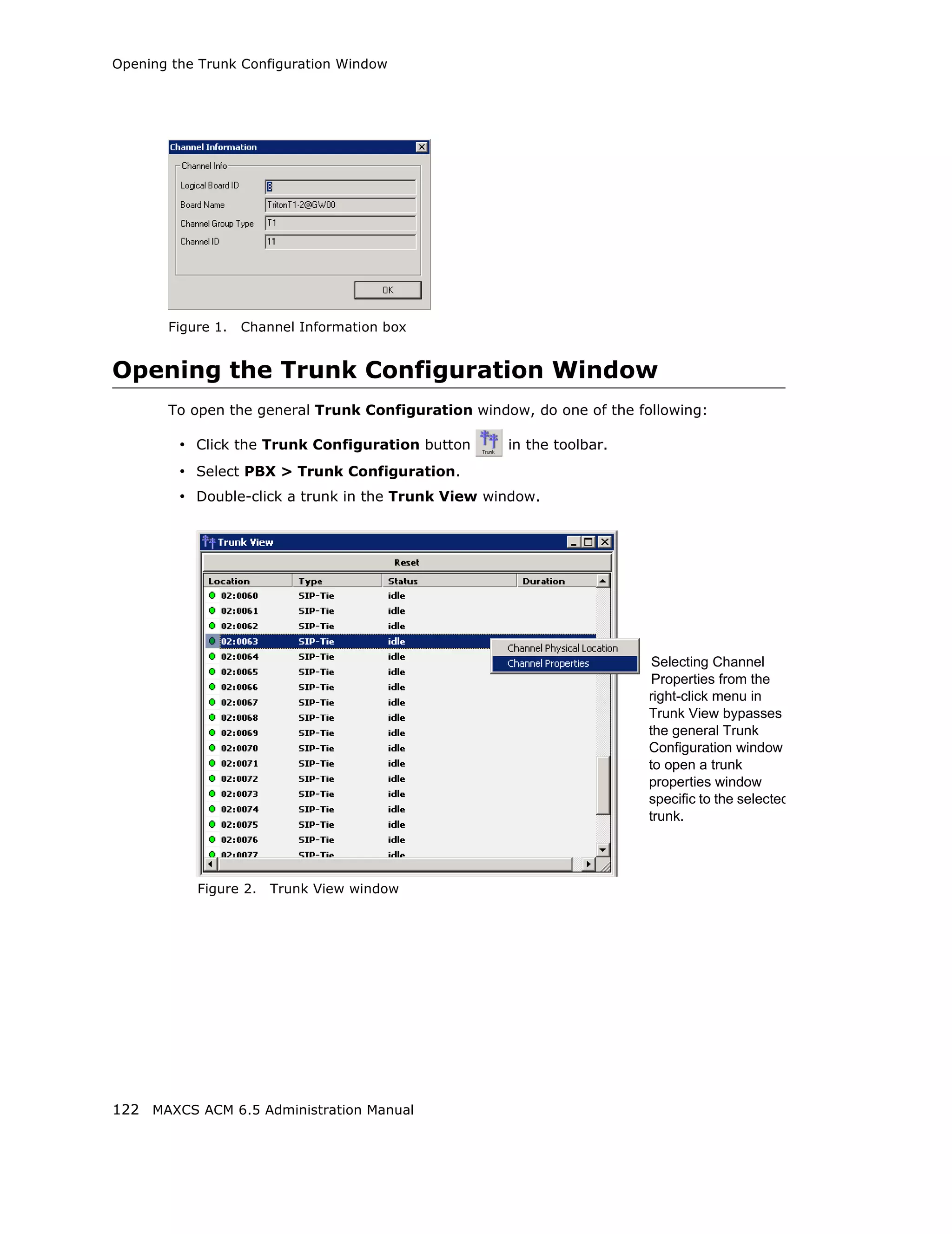 Opening the Trunk Configuration Window




       Figure 1.   Channel Information box


Opening the Trunk Configuration Window
       To open the general Trunk Configuration window, do one of the following:

         • Click the Trunk Configuration button     in the toolbar.
         • Select PBX > Trunk Configuration.
         • Double-click a trunk in the Trunk View window.




                                                                        Selecting Channel
                                                                        Properties from the
                                                                       right-click menu in
                                                                       Trunk View bypasses
                                                                       the general Trunk
                                                                       Configuration window
                                                                       to open a trunk
                                                                       properties window
                                                                       specific to the selected
                                                                       trunk.




           Figure 2.   Trunk View window




122 MAXCS ACM 6.5 Administration Manual
 