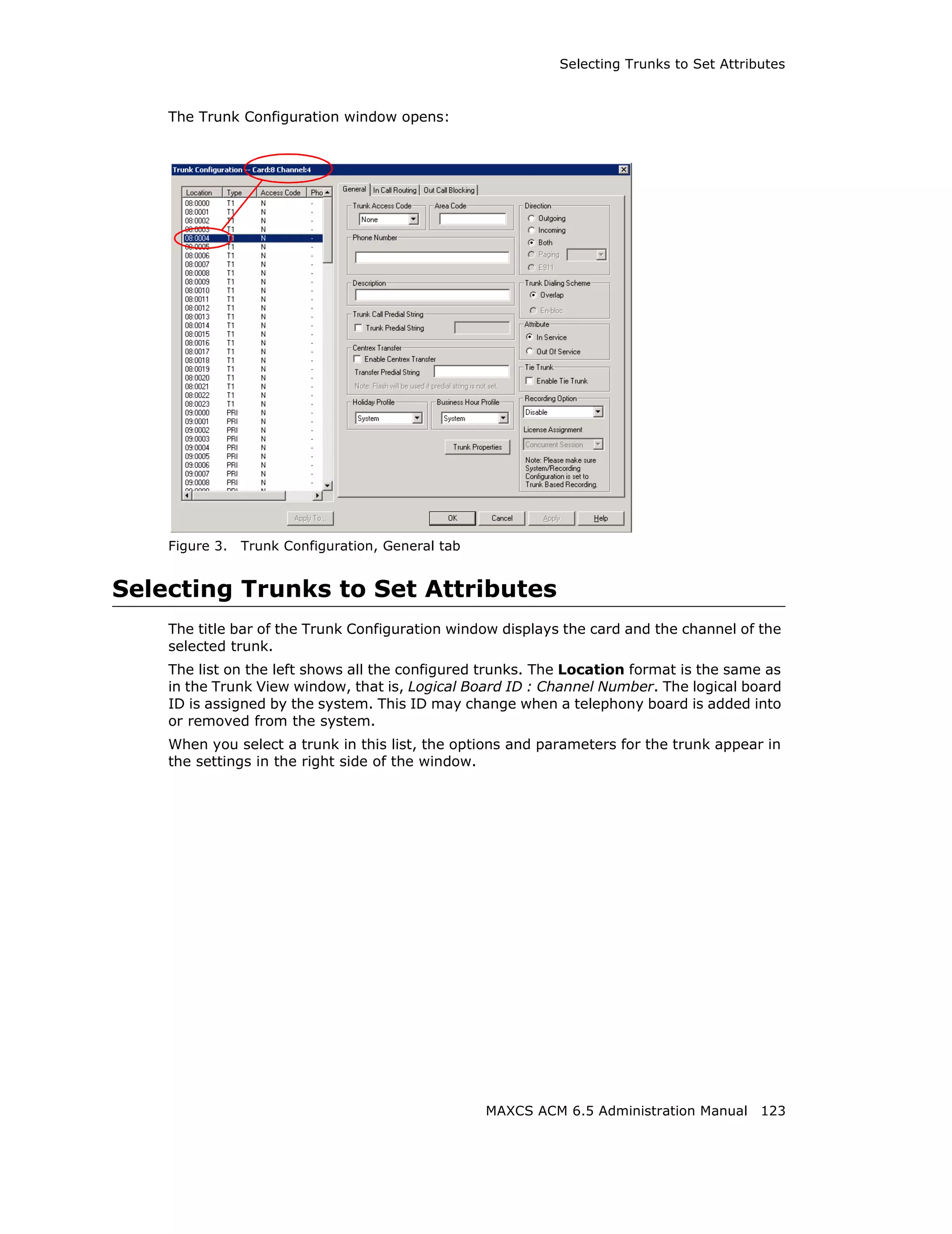 Selecting Trunks to Set Attributes



    The Trunk Configuration window opens:




    Figure 3.   Trunk Configuration, General tab


Selecting Trunks to Set Attributes
    The title bar of the Trunk Configuration window displays the card and the channel of the
    selected trunk.
    The list on the left shows all the configured trunks. The Location format is the same as
    in the Trunk View window, that is, Logical Board ID : Channel Number. The logical board
    ID is assigned by the system. This ID may change when a telephony board is added into
    or removed from the system.
    When you select a trunk in this list, the options and parameters for the trunk appear in
    the settings in the right side of the window.




                                                   MAXCS ACM 6.5 Administration Manual 123
 