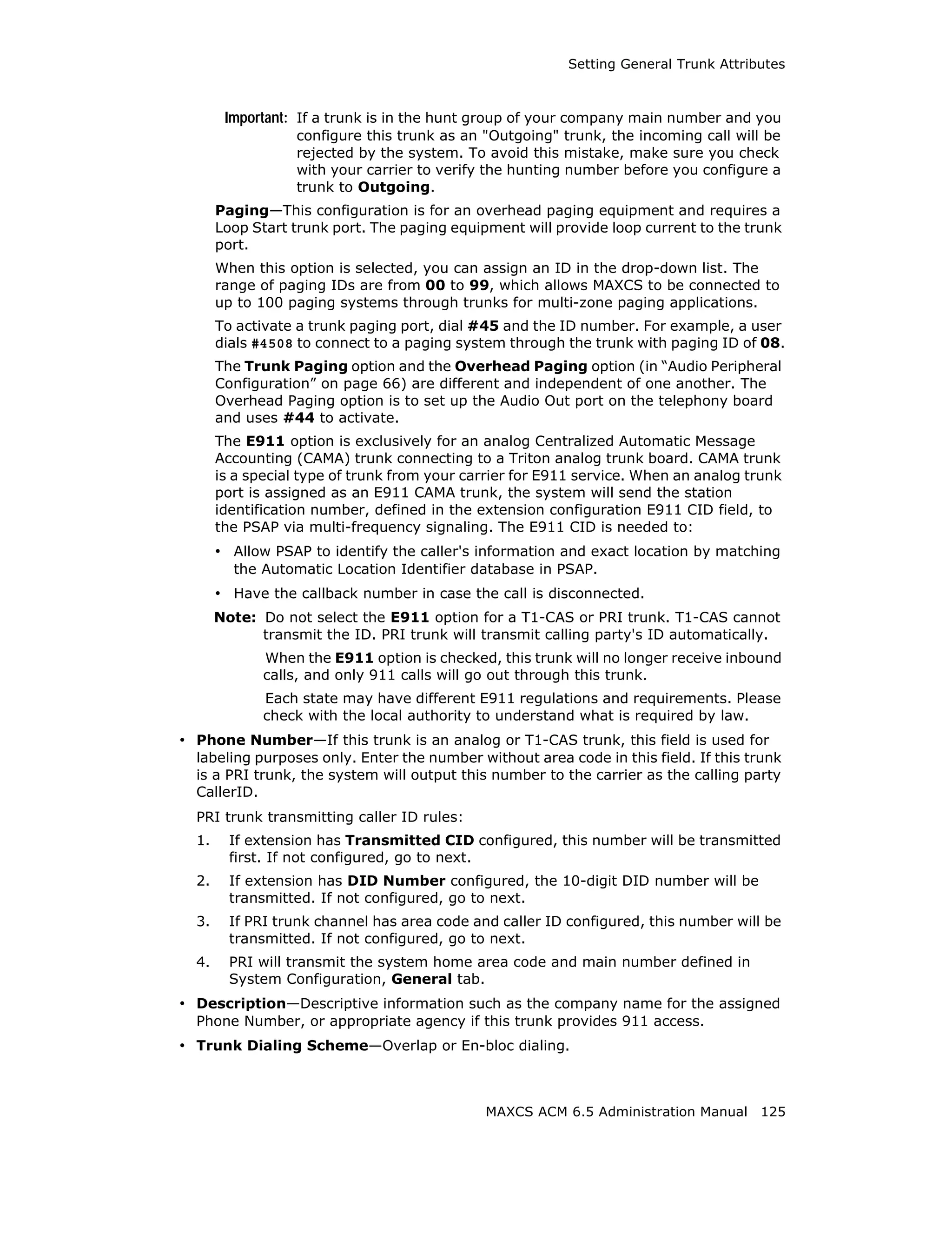 Setting General Trunk Attributes



        Important: If a trunk is in the hunt group of your company main number and you
                  configure this trunk as an "Outgoing" trunk, the incoming call will be
                  rejected by the system. To avoid this mistake, make sure you check
                  with your carrier to verify the hunting number before you configure a
                  trunk to Outgoing.
       Paging—This configuration is for an overhead paging equipment and requires a
       Loop Start trunk port. The paging equipment will provide loop current to the trunk
       port.
       When this option is selected, you can assign an ID in the drop-down list. The
       range of paging IDs are from 00 to 99, which allows MAXCS to be connected to
       up to 100 paging systems through trunks for multi-zone paging applications.
       To activate a trunk paging port, dial #45 and the ID number. For example, a user
       dials #4508 to connect to a paging system through the trunk with paging ID of 08.
       The Trunk Paging option and the Overhead Paging option (in “Audio Peripheral
       Configuration” on page 66) are different and independent of one another. The
       Overhead Paging option is to set up the Audio Out port on the telephony board
       and uses #44 to activate.
       The E911 option is exclusively for an analog Centralized Automatic Message
       Accounting (CAMA) trunk connecting to a Triton analog trunk board. CAMA trunk
       is a special type of trunk from your carrier for E911 service. When an analog trunk
       port is assigned as an E911 CAMA trunk, the system will send the station
       identification number, defined in the extension configuration E911 CID field, to
       the PSAP via multi-frequency signaling. The E911 CID is needed to:
       • Allow PSAP to identify the caller's information and exact location by matching
         the Automatic Location Identifier database in PSAP.
       • Have the callback number in case the call is disconnected.
       Note: Do not select the E911 option for a T1-CAS or PRI trunk. T1-CAS cannot
             transmit the ID. PRI trunk will transmit calling party's ID automatically.
              When the E911 option is checked, this trunk will no longer receive inbound
              calls, and only 911 calls will go out through this trunk.
              Each state may have different E911 regulations and requirements. Please
              check with the local authority to understand what is required by law.
• Phone Number—If this trunk is an analog or T1-CAS trunk, this field is used for
  labeling purposes only. Enter the number without area code in this field. If this trunk
  is a PRI trunk, the system will output this number to the carrier as the calling party
  CallerID.
  PRI trunk transmitting caller ID rules:
  1.     If extension has Transmitted CID configured, this number will be transmitted
         first. If not configured, go to next.
  2.     If extension has DID Number configured, the 10-digit DID number will be
         transmitted. If not configured, go to next.
  3.     If PRI trunk channel has area code and caller ID configured, this number will be
         transmitted. If not configured, go to next.
  4.     PRI will transmit the system home area code and main number defined in
         System Configuration, General tab.
• Description—Descriptive information such as the company name for the assigned
  Phone Number, or appropriate agency if this trunk provides 911 access.
• Trunk Dialing Scheme—Overlap or En-bloc dialing.



                                              MAXCS ACM 6.5 Administration Manual 125
 