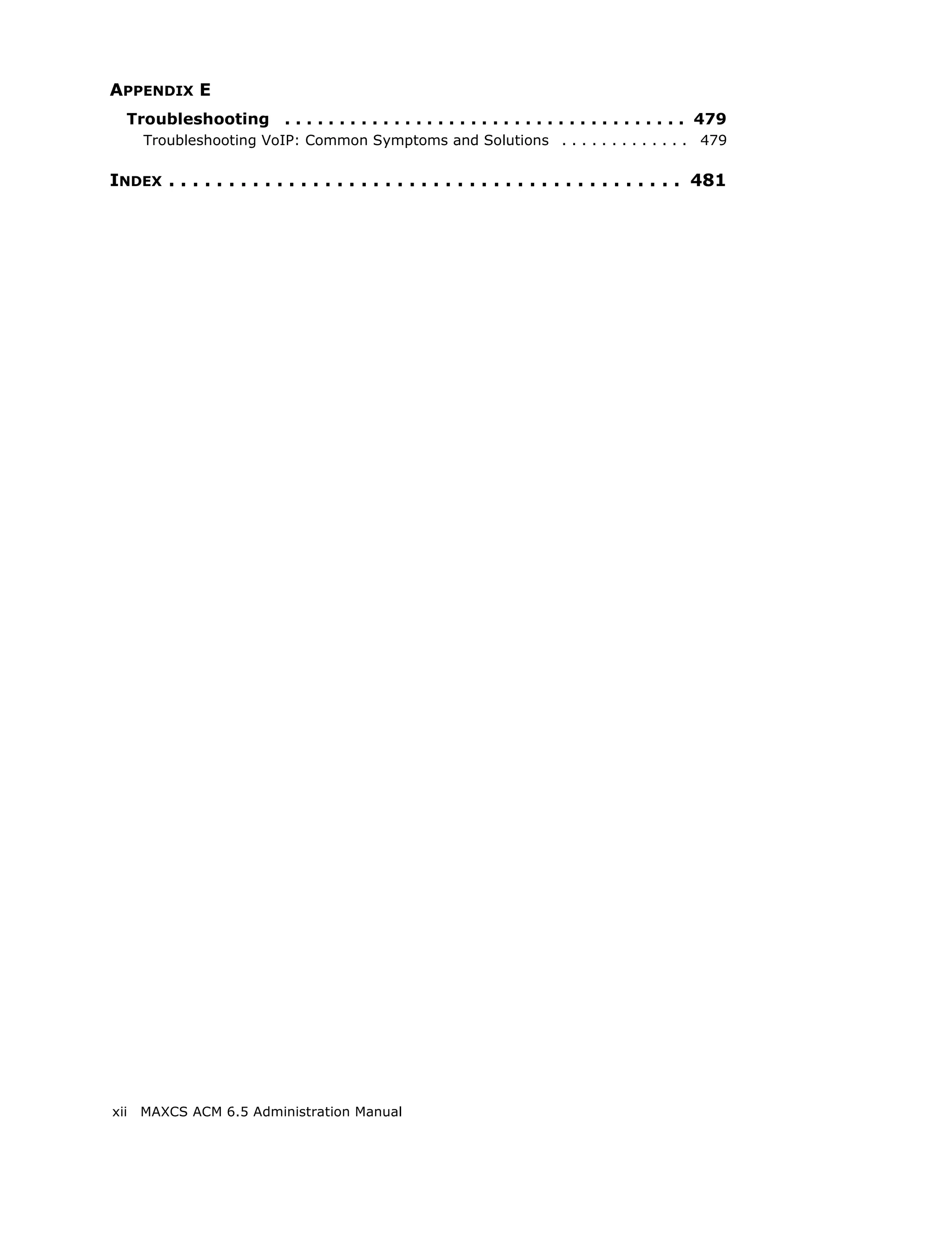 APPENDIX E
  Troubleshooting . . . . . . . . . . . . . . . . . . . . . . . . . . . . . . . . . . . . . 479
      Troubleshooting VoIP: Common Symptoms and Solutions . . . . . . . . . . . . . 479

INDEX . . . . . . . . . . . . . . . . . . . . . . . . . . . . . . . . . . . . . . . . . . . 481




xii   MAXCS ACM 6.5 Administration Manual
 