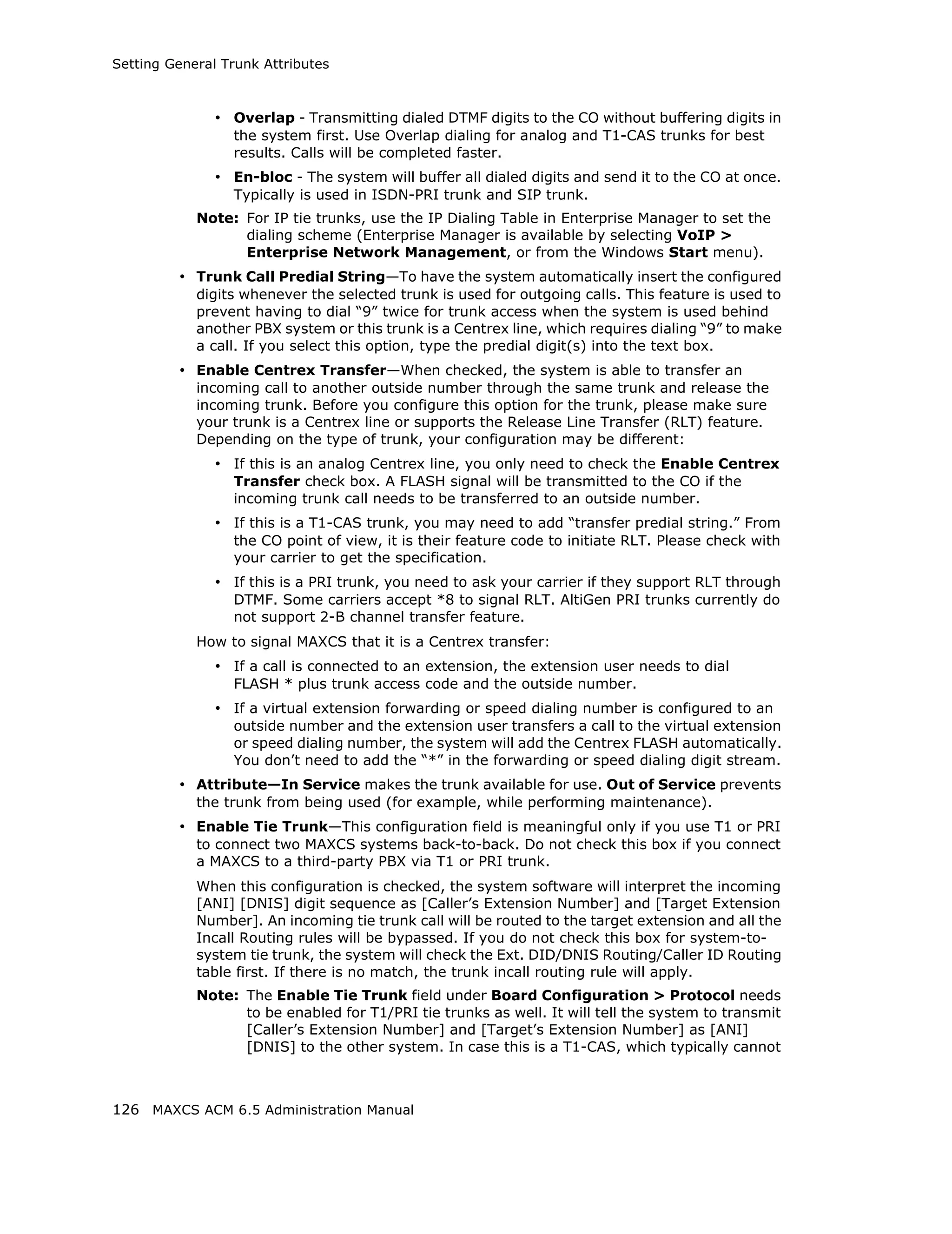 Setting General Trunk Attributes



               • Overlap - Transmitting dialed DTMF digits to the CO without buffering digits in
                 the system first. Use Overlap dialing for analog and T1-CAS trunks for best
                 results. Calls will be completed faster.
               • En-bloc - The system will buffer all dialed digits and send it to the CO at once.
                 Typically is used in ISDN-PRI trunk and SIP trunk.
            Note: For IP tie trunks, use the IP Dialing Table in Enterprise Manager to set the
                  dialing scheme (Enterprise Manager is available by selecting VoIP >
                  Enterprise Network Management, or from the Windows Start menu).
         • Trunk Call Predial String—To have the system automatically insert the configured
            digits whenever the selected trunk is used for outgoing calls. This feature is used to
            prevent having to dial “9” twice for trunk access when the system is used behind
            another PBX system or this trunk is a Centrex line, which requires dialing “9” to make
            a call. If you select this option, type the predial digit(s) into the text box.
         • Enable Centrex Transfer—When checked, the system is able to transfer an
            incoming call to another outside number through the same trunk and release the
            incoming trunk. Before you configure this option for the trunk, please make sure
            your trunk is a Centrex line or supports the Release Line Transfer (RLT) feature.
            Depending on the type of trunk, your configuration may be different:
               • If this is an analog Centrex line, you only need to check the Enable Centrex
                 Transfer check box. A FLASH signal will be transmitted to the CO if the
                 incoming trunk call needs to be transferred to an outside number.
               • If this is a T1-CAS trunk, you may need to add “transfer predial string.” From
                 the CO point of view, it is their feature code to initiate RLT. Please check with
                 your carrier to get the specification.
               • If this is a PRI trunk, you need to ask your carrier if they support RLT through
                 DTMF. Some carriers accept *8 to signal RLT. AltiGen PRI trunks currently do
                 not support 2-B channel transfer feature.
            How to signal MAXCS that it is a Centrex transfer:
               • If a call is connected to an extension, the extension user needs to dial
                 FLASH * plus trunk access code and the outside number.
               • If a virtual extension forwarding or speed dialing number is configured to an
                 outside number and the extension user transfers a call to the virtual extension
                 or speed dialing number, the system will add the Centrex FLASH automatically.
                 You don’t need to add the “*” in the forwarding or speed dialing digit stream.
         • Attribute—In Service makes the trunk available for use. Out of Service prevents
            the trunk from being used (for example, while performing maintenance).
         • Enable Tie Trunk—This configuration field is meaningful only if you use T1 or PRI
            to connect two MAXCS systems back-to-back. Do not check this box if you connect
            a MAXCS to a third-party PBX via T1 or PRI trunk.
            When this configuration is checked, the system software will interpret the incoming
            [ANI] [DNIS] digit sequence as [Caller’s Extension Number] and [Target Extension
            Number]. An incoming tie trunk call will be routed to the target extension and all the
            Incall Routing rules will be bypassed. If you do not check this box for system-to-
            system tie trunk, the system will check the Ext. DID/DNIS Routing/Caller ID Routing
            table first. If there is no match, the trunk incall routing rule will apply.
            Note: The Enable Tie Trunk field under Board Configuration > Protocol needs
                  to be enabled for T1/PRI tie trunks as well. It will tell the system to transmit
                  [Caller’s Extension Number] and [Target’s Extension Number] as [ANI]
                  [DNIS] to the other system. In case this is a T1-CAS, which typically cannot



126 MAXCS ACM 6.5 Administration Manual
 