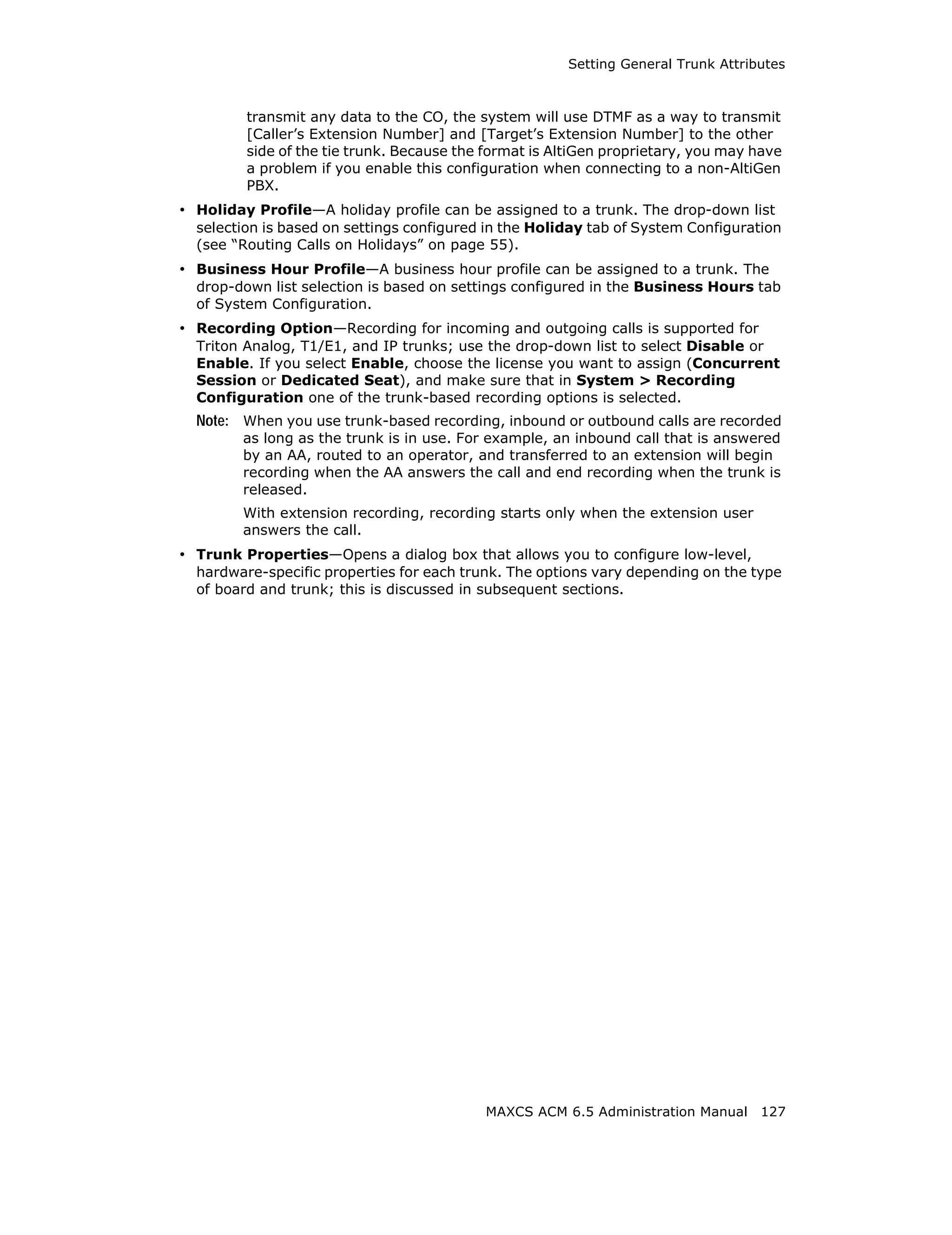 Setting General Trunk Attributes



         transmit any data to the CO, the system will use DTMF as a way to transmit
         [Caller’s Extension Number] and [Target’s Extension Number] to the other
         side of the tie trunk. Because the format is AltiGen proprietary, you may have
         a problem if you enable this configuration when connecting to a non-AltiGen
         PBX.
• Holiday Profile—A holiday profile can be assigned to a trunk. The drop-down list
  selection is based on settings configured in the Holiday tab of System Configuration
  (see “Routing Calls on Holidays” on page 55).
• Business Hour Profile—A business hour profile can be assigned to a trunk. The
  drop-down list selection is based on settings configured in the Business Hours tab
  of System Configuration.
• Recording Option—Recording for incoming and outgoing calls is supported for
  Triton Analog, T1/E1, and IP trunks; use the drop-down list to select Disable or
  Enable. If you select Enable, choose the license you want to assign (Concurrent
  Session or Dedicated Seat), and make sure that in System > Recording
  Configuration one of the trunk-based recording options is selected.
  Note: When you use trunk-based recording, inbound or outbound calls are recorded
        as long as the trunk is in use. For example, an inbound call that is answered
        by an AA, routed to an operator, and transferred to an extension will begin
        recording when the AA answers the call and end recording when the trunk is
        released.
        With extension recording, recording starts only when the extension user
        answers the call.
• Trunk Properties—Opens a dialog box that allows you to configure low-level,
  hardware-specific properties for each trunk. The options vary depending on the type
  of board and trunk; this is discussed in subsequent sections.




                                           MAXCS ACM 6.5 Administration Manual 127
 