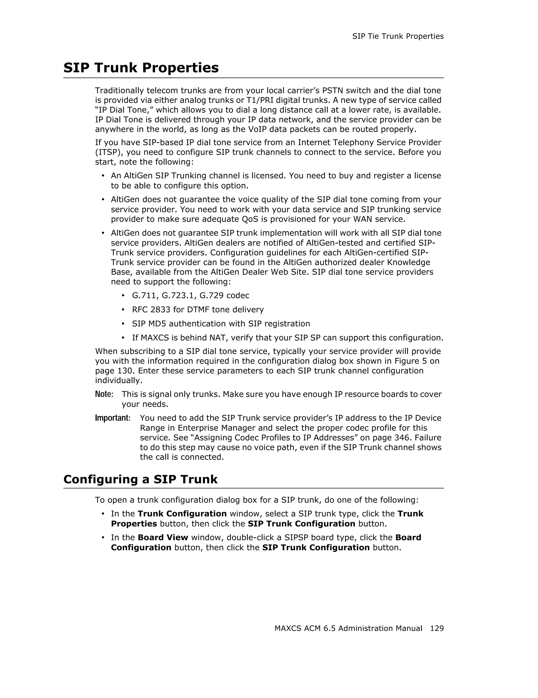 SIP Tie Trunk Properties



SIP Trunk Properties
    Traditionally telecom trunks are from your local carrier’s PSTN switch and the dial tone
    is provided via either analog trunks or T1/PRI digital trunks. A new type of service called
    “IP Dial Tone,” which allows you to dial a long distance call at a lower rate, is available.
    IP Dial Tone is delivered through your IP data network, and the service provider can be
    anywhere in the world, as long as the VoIP data packets can be routed properly.
    If you have SIP-based IP dial tone service from an Internet Telephony Service Provider
    (ITSP), you need to configure SIP trunk channels to connect to the service. Before you
    start, note the following:
     • An AltiGen SIP Trunking channel is licensed. You need to buy and register a license
        to be able to configure this option.
     • AltiGen does not guarantee the voice quality of the SIP dial tone coming from your
        service provider. You need to work with your data service and SIP trunking service
        provider to make sure adequate QoS is provisioned for your WAN service.
     • AltiGen does not guarantee SIP trunk implementation will work with all SIP dial tone
        service providers. AltiGen dealers are notified of AltiGen-tested and certified SIP-
        Trunk service providers. Configuration guidelines for each AltiGen-certified SIP-
        Trunk service provider can be found in the AltiGen authorized dealer Knowledge
        Base, available from the AltiGen Dealer Web Site. SIP dial tone service providers
        need to support the following:
           • G.711, G.723.1, G.729 codec
           • RFC 2833 for DTMF tone delivery
           • SIP MD5 authentication with SIP registration
           • If MAXCS is behind NAT, verify that your SIP SP can support this configuration.
    When subscribing to a SIP dial tone service, typically your service provider will provide
    you with the information required in the configuration dialog box shown in Figure 5 on
    page 130. Enter these service parameters to each SIP trunk channel configuration
    individually.
    Note: This is signal only trunks. Make sure you have enough IP resource boards to cover
           your needs.
    Important:   You need to add the SIP Trunk service provider’s IP address to the IP Device
                 Range in Enterprise Manager and select the proper codec profile for this
                 service. See “Assigning Codec Profiles to IP Addresses” on page 346. Failure
                 to do this step may cause no voice path, even if the SIP Trunk channel shows
                 the call is connected.

Configuring a SIP Trunk
    To open a trunk configuration dialog box for a SIP trunk, do one of the following:
     • In the Trunk Configuration window, select a SIP trunk type, click the Trunk
        Properties button, then click the SIP Trunk Configuration button.
     • In the Board View window, double-click a SIPSP board type, click the Board
        Configuration button, then click the SIP Trunk Configuration button.




                                                   MAXCS ACM 6.5 Administration Manual 129
 