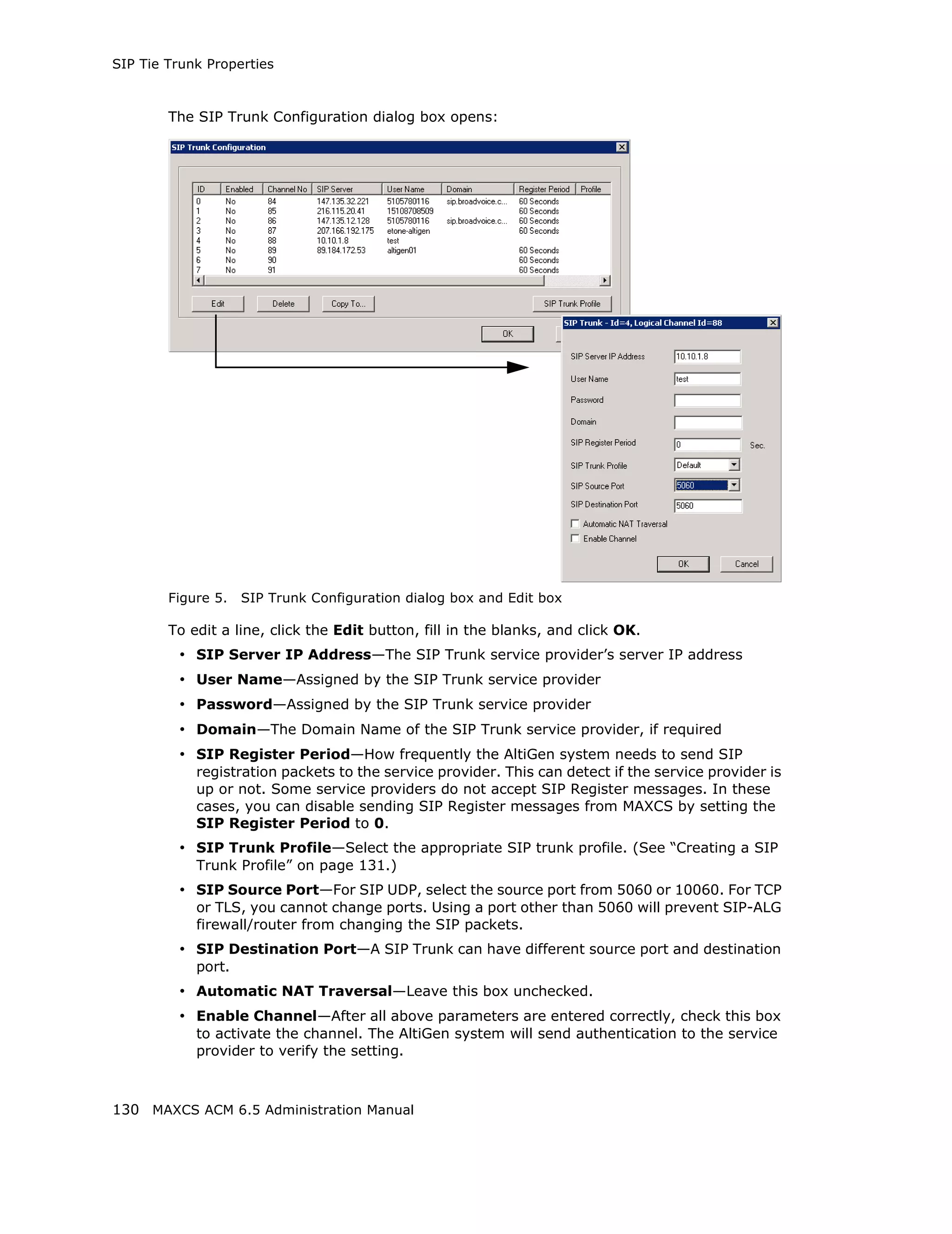 SIP Tie Trunk Properties



        The SIP Trunk Configuration dialog box opens:




        Figure 5.   SIP Trunk Configuration dialog box and Edit box

        To edit a line, click the Edit button, fill in the blanks, and click OK.
         • SIP Server IP Address—The SIP Trunk service provider’s server IP address
         • User Name—Assigned by the SIP Trunk service provider
         • Password—Assigned by the SIP Trunk service provider
         • Domain—The Domain Name of the SIP Trunk service provider, if required
         • SIP Register Period—How frequently the AltiGen system needs to send SIP
            registration packets to the service provider. This can detect if the service provider is
            up or not. Some service providers do not accept SIP Register messages. In these
            cases, you can disable sending SIP Register messages from MAXCS by setting the
            SIP Register Period to 0.
         • SIP Trunk Profile—Select the appropriate SIP trunk profile. (See “Creating a SIP
            Trunk Profile” on page 131.)
         • SIP Source Port—For SIP UDP, select the source port from 5060 or 10060. For TCP
            or TLS, you cannot change ports. Using a port other than 5060 will prevent SIP-ALG
            firewall/router from changing the SIP packets.
         • SIP Destination Port—A SIP Trunk can have different source port and destination
            port.
         • Automatic NAT Traversal—Leave this box unchecked.
         • Enable Channel—After all above parameters are entered correctly, check this box
            to activate the channel. The AltiGen system will send authentication to the service
            provider to verify the setting.



130 MAXCS ACM 6.5 Administration Manual
 