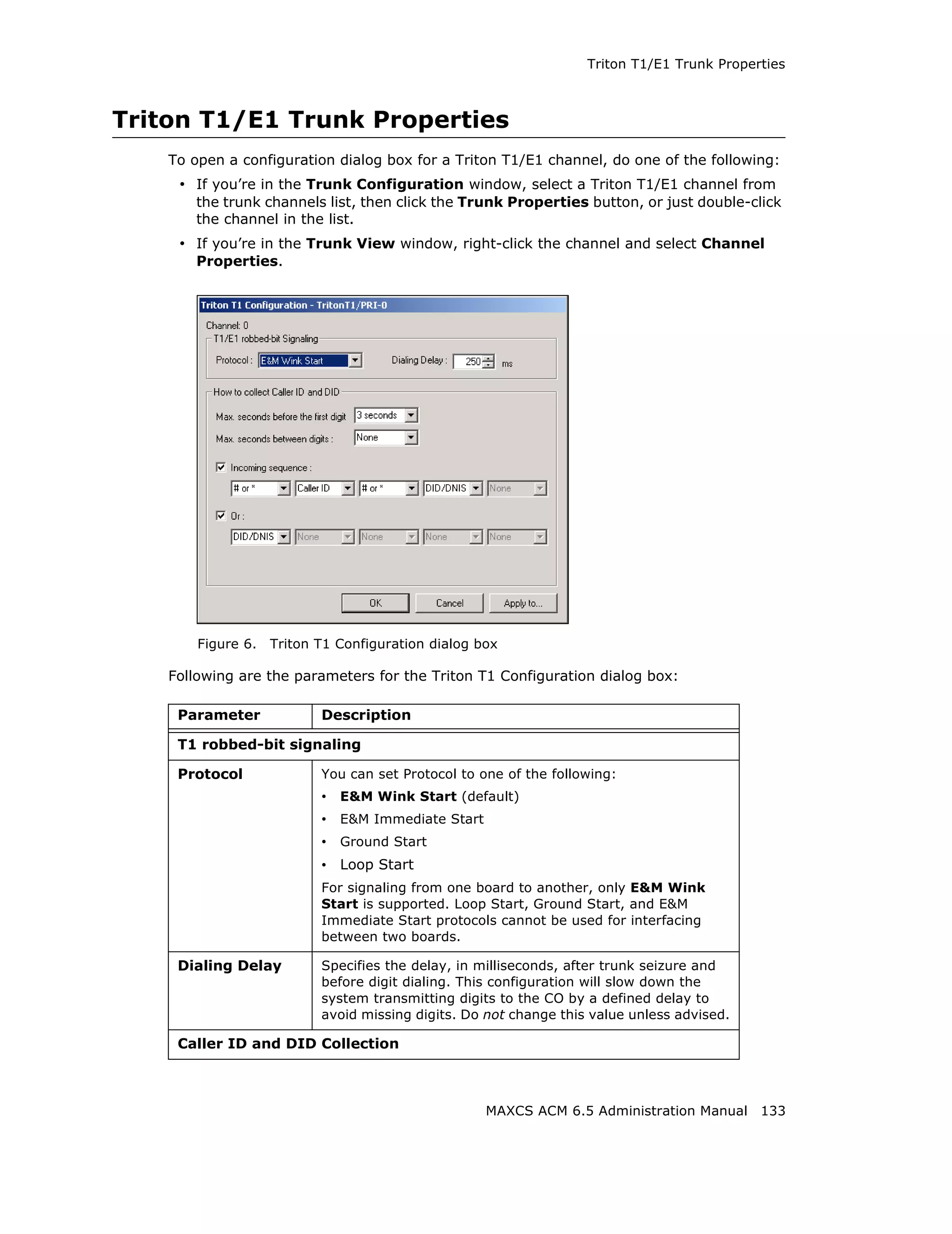 Triton T1/E1 Trunk Properties



Triton T1/E1 Trunk Properties
    To open a configuration dialog box for a Triton T1/E1 channel, do one of the following:
     • If you’re in the Trunk Configuration window, select a Triton T1/E1 channel from
       the trunk channels list, then click the Trunk Properties button, or just double-click
       the channel in the list.
     • If you’re in the Trunk View window, right-click the channel and select Channel
       Properties.




        Figure 6.   Triton T1 Configuration dialog box

    Following are the parameters for the Triton T1 Configuration dialog box:

     Parameter             Description

     T1 robbed-bit signaling

     Protocol              You can set Protocol to one of the following:
                           • E&M Wink Start (default)
                           • E&M Immediate Start
                           • Ground Start
                           • Loop Start
                           For signaling from one board to another, only E&M Wink
                           Start is supported. Loop Start, Ground Start, and E&M
                           Immediate Start protocols cannot be used for interfacing
                           between two boards.

     Dialing Delay         Specifies the delay, in milliseconds, after trunk seizure and
                           before digit dialing. This configuration will slow down the
                           system transmitting digits to the CO by a defined delay to
                           avoid missing digits. Do not change this value unless advised.

     Caller ID and DID Collection



                                                    MAXCS ACM 6.5 Administration Manual 133
 