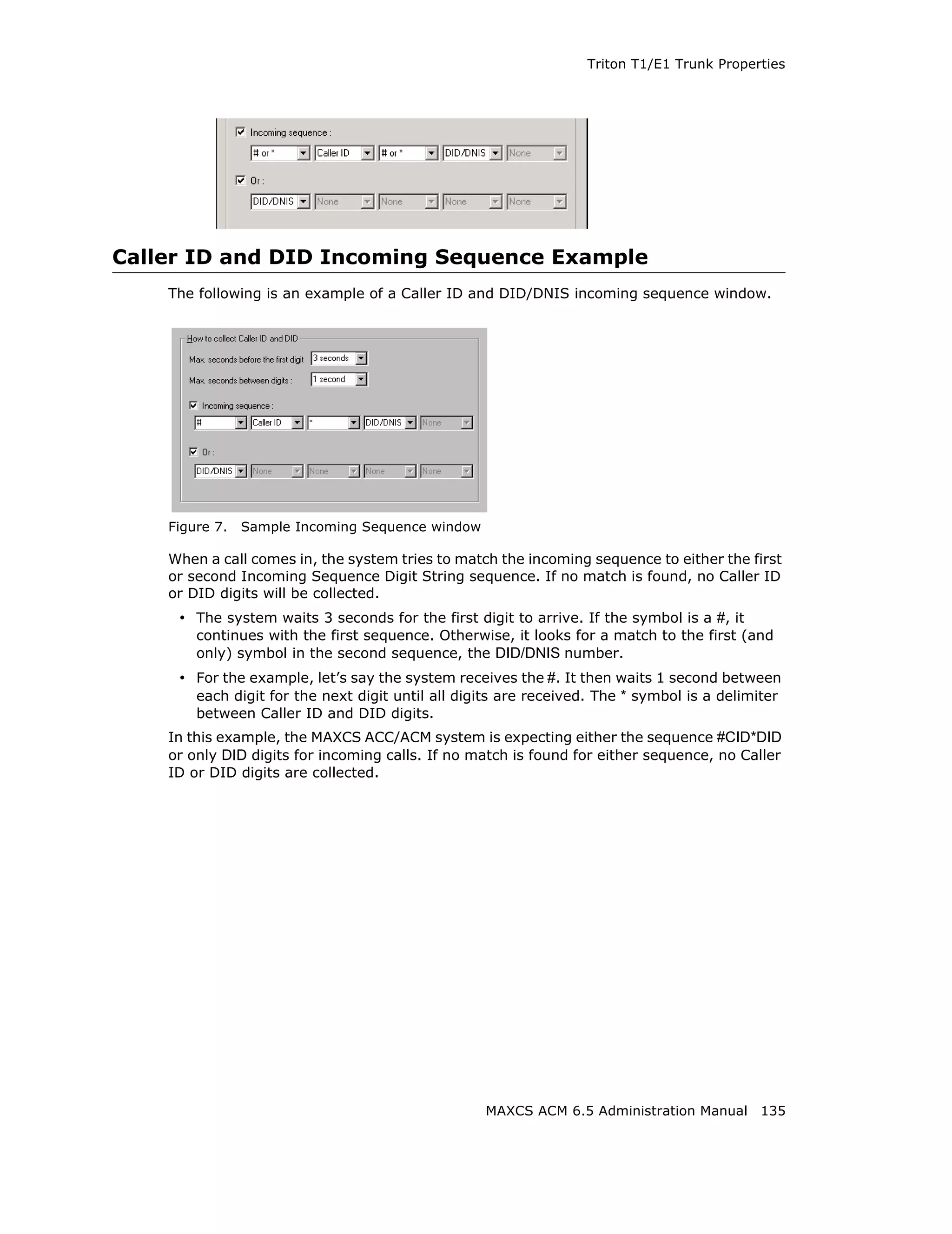 Triton T1/E1 Trunk Properties




Caller ID and DID Incoming Sequence Example
    The following is an example of a Caller ID and DID/DNIS incoming sequence window.




    Figure 7.   Sample Incoming Sequence window

    When a call comes in, the system tries to match the incoming sequence to either the first
    or second Incoming Sequence Digit String sequence. If no match is found, no Caller ID
    or DID digits will be collected.
     • The system waits 3 seconds for the first digit to arrive. If the symbol is a #, it
        continues with the first sequence. Otherwise, it looks for a match to the first (and
        only) symbol in the second sequence, the DID/DNIS number.
     • For the example, let’s say the system receives the #. It then waits 1 second between
       each digit for the next digit until all digits are received. The * symbol is a delimiter
        between Caller ID and DID digits.
    In this example, the MAXCS ACC/ACM system is expecting either the sequence #CID*DID
    or only DID digits for incoming calls. If no match is found for either sequence, no Caller
    ID or DID digits are collected.




                                                  MAXCS ACM 6.5 Administration Manual 135
 