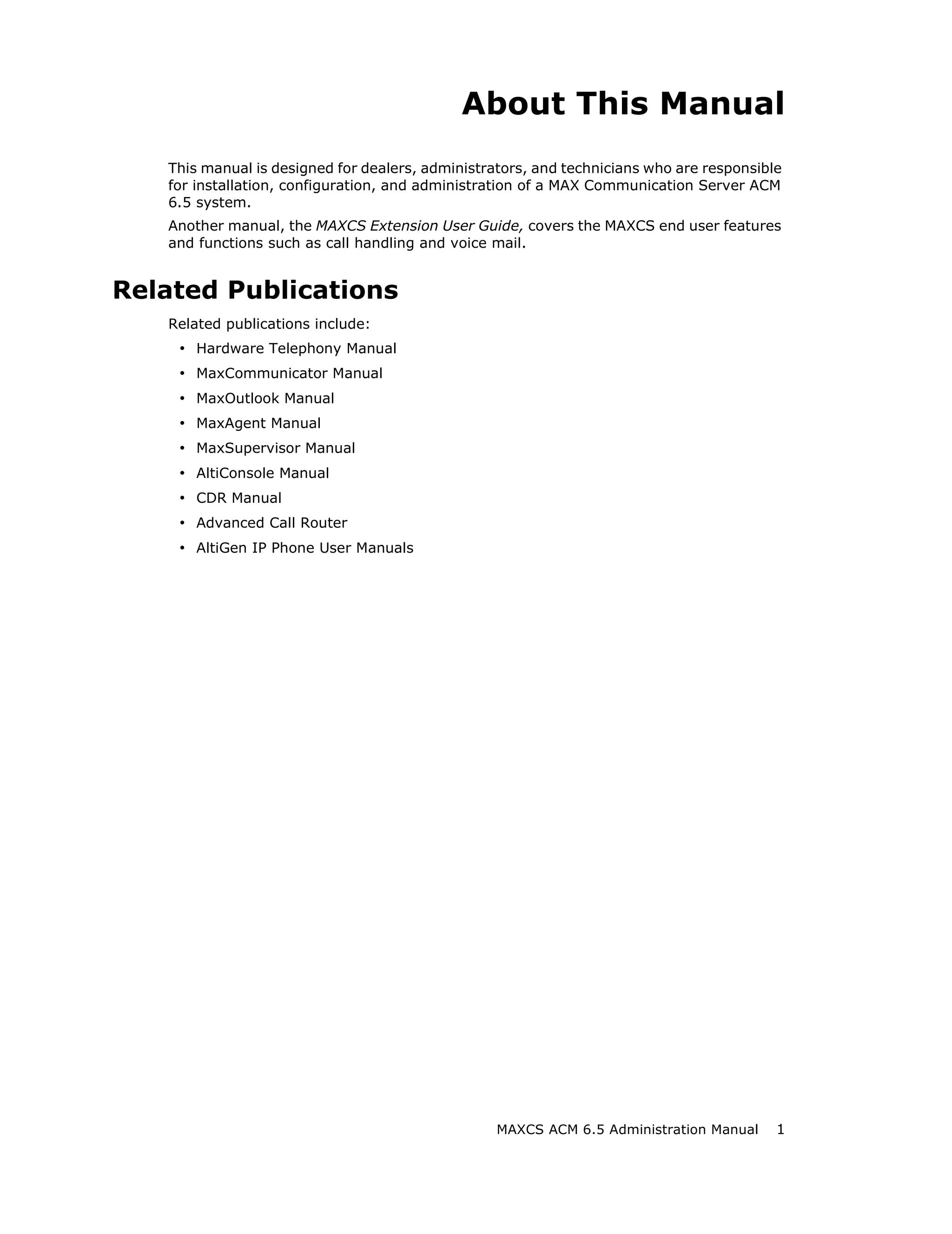 About This Manual
   This manual is designed for dealers, administrators, and technicians who are responsible
   for installation, configuration, and administration of a MAX Communication Server ACM
   6.5 system.
   Another manual, the MAXCS Extension User Guide, covers the MAXCS end user features
   and functions such as call handling and voice mail.


Related Publications
   Related publications include:
    • Hardware Telephony Manual
    • MaxCommunicator Manual
    • MaxOutlook Manual
    • MaxAgent Manual
    • MaxSupervisor Manual
    • AltiConsole Manual
    • CDR Manual
    • Advanced Call Router
    • AltiGen IP Phone User Manuals




                                                  MAXCS ACM 6.5 Administration Manual     1
 
