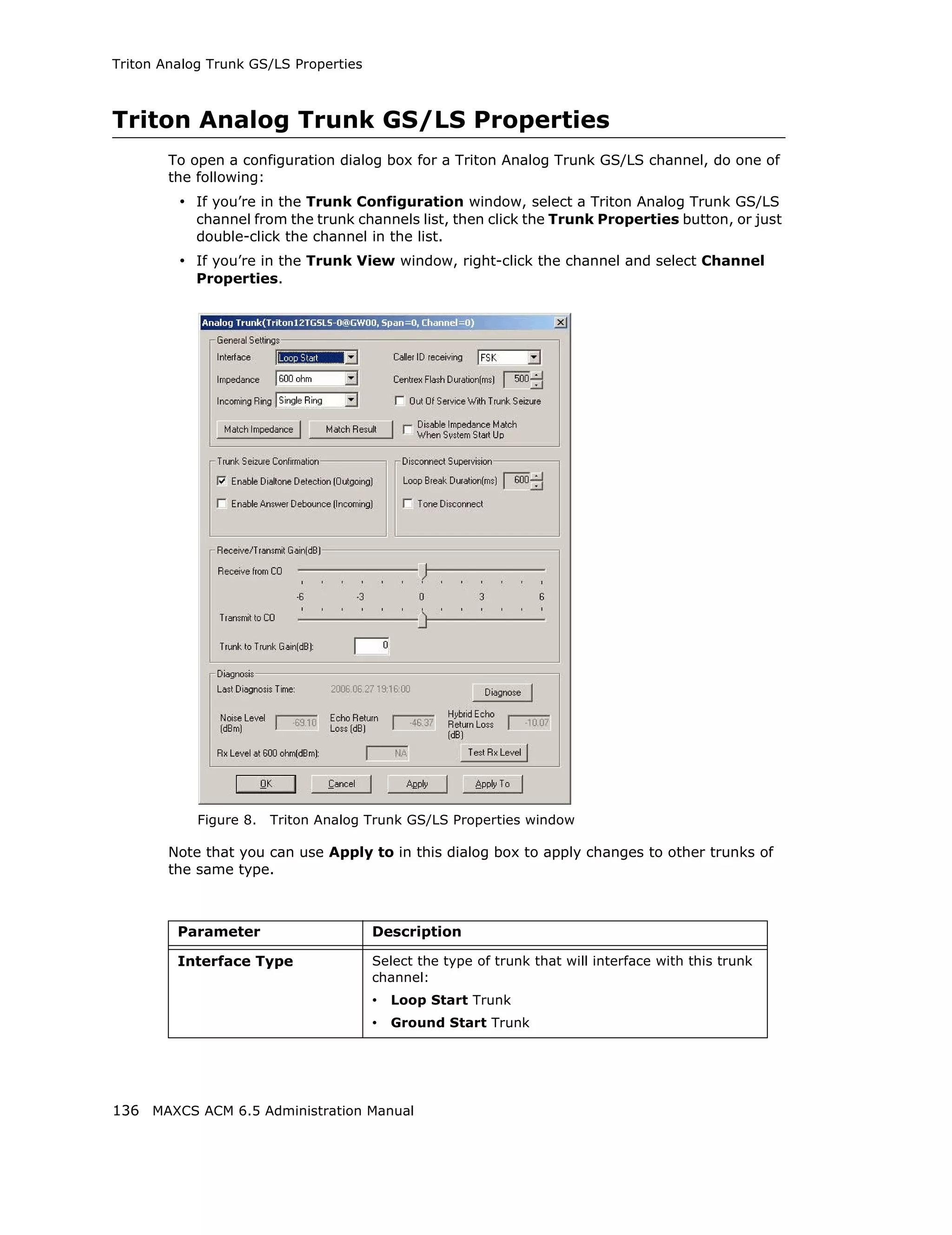 Triton Analog Trunk GS/LS Properties



Triton Analog Trunk GS/LS Properties
        To open a configuration dialog box for a Triton Analog Trunk GS/LS channel, do one of
        the following:
         • If you’re in the Trunk Configuration window, select a Triton Analog Trunk GS/LS
            channel from the trunk channels list, then click the Trunk Properties button, or just
            double-click the channel in the list.
         • If you’re in the Trunk View window, right-click the channel and select Channel
            Properties.




            Figure 8.   Triton Analog Trunk GS/LS Properties window

        Note that you can use Apply to in this dialog box to apply changes to other trunks of
        the same type.



         Parameter                     Description

         Interface Type                Select the type of trunk that will interface with this trunk
                                       channel:
                                       • Loop Start Trunk
                                       • Ground Start Trunk




136 MAXCS ACM 6.5 Administration Manual
 