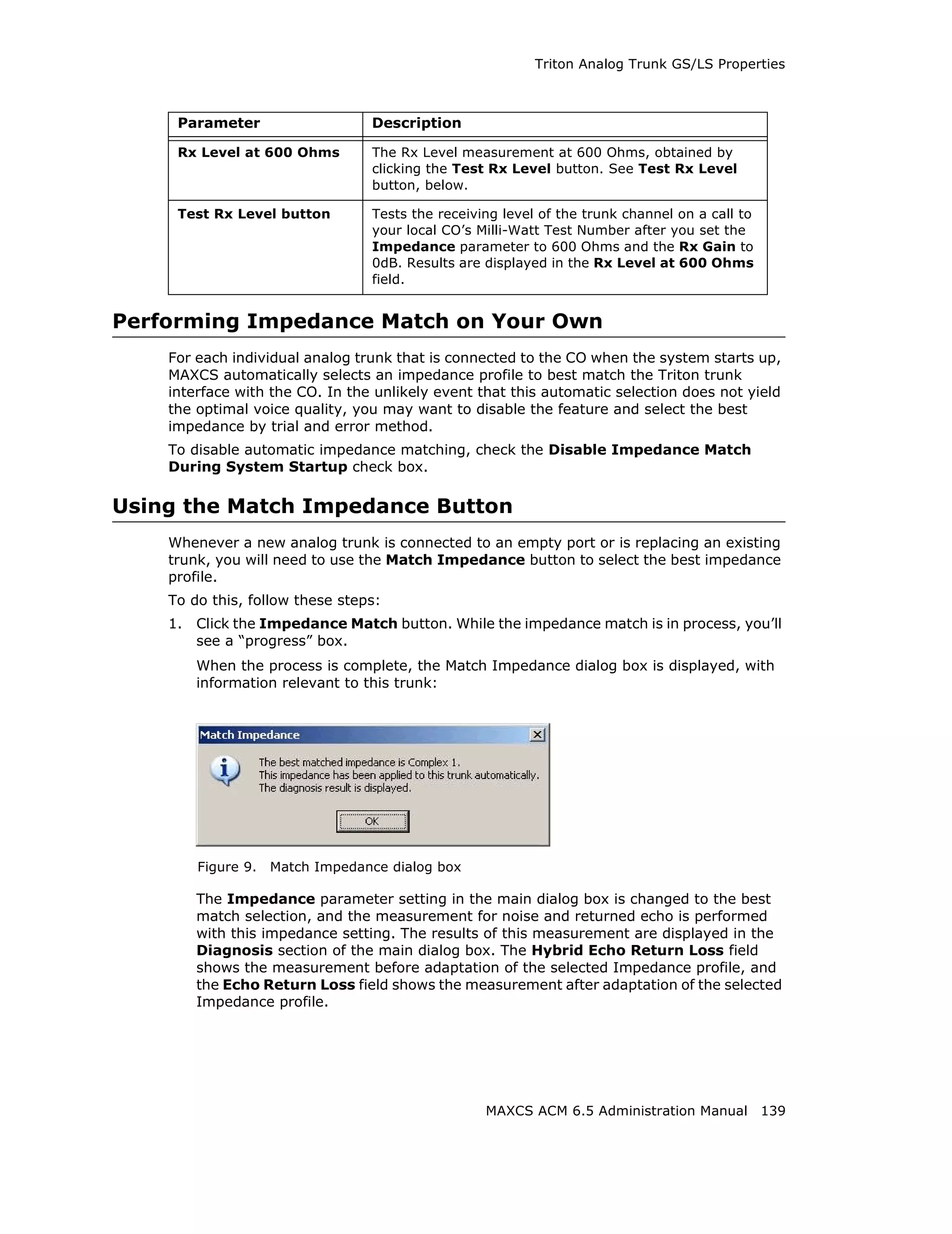 Triton Analog Trunk GS/LS Properties



     Parameter                    Description

     Rx Level at 600 Ohms         The Rx Level measurement at 600 Ohms, obtained by
                                  clicking the Test Rx Level button. See Test Rx Level
                                  button, below.

     Test Rx Level button         Tests the receiving level of the trunk channel on a call to
                                  your local CO’s Milli-Watt Test Number after you set the
                                  Impedance parameter to 600 Ohms and the Rx Gain to
                                  0dB. Results are displayed in the Rx Level at 600 Ohms
                                  field.


Performing Impedance Match on Your Own
    For each individual analog trunk that is connected to the CO when the system starts up,
    MAXCS automatically selects an impedance profile to best match the Triton trunk
    interface with the CO. In the unlikely event that this automatic selection does not yield
    the optimal voice quality, you may want to disable the feature and select the best
    impedance by trial and error method.
    To disable automatic impedance matching, check the Disable Impedance Match
    During System Startup check box.

Using the Match Impedance Button
    Whenever a new analog trunk is connected to an empty port or is replacing an existing
    trunk, you will need to use the Match Impedance button to select the best impedance
    profile.
    To do this, follow these steps:
    1.   Click the Impedance Match button. While the impedance match is in process, you’ll
         see a “progress” box.
         When the process is complete, the Match Impedance dialog box is displayed, with
         information relevant to this trunk:




         Figure 9.   Match Impedance dialog box

         The Impedance parameter setting in the main dialog box is changed to the best
         match selection, and the measurement for noise and returned echo is performed
         with this impedance setting. The results of this measurement are displayed in the
         Diagnosis section of the main dialog box. The Hybrid Echo Return Loss field
         shows the measurement before adaptation of the selected Impedance profile, and
         the Echo Return Loss field shows the measurement after adaptation of the selected
         Impedance profile.




                                                   MAXCS ACM 6.5 Administration Manual 139
 