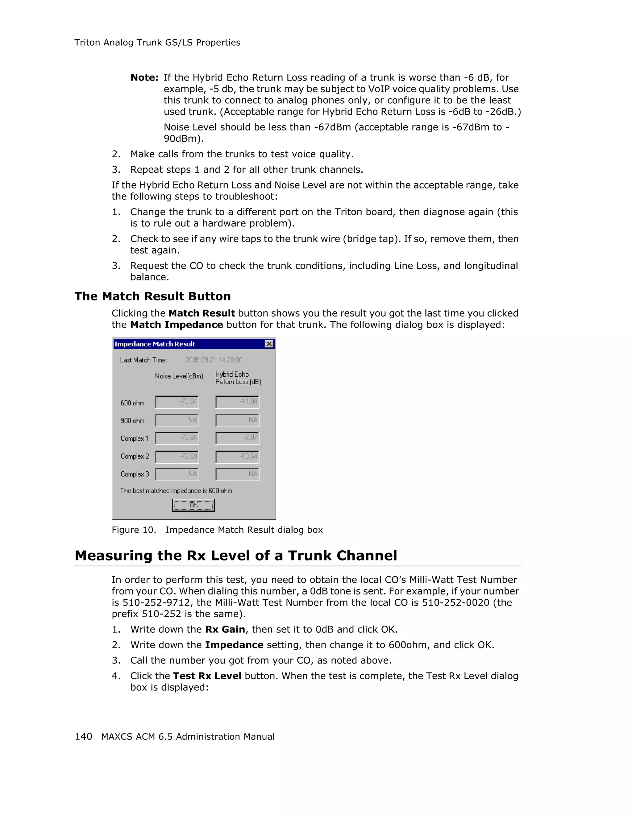 Triton Analog Trunk GS/LS Properties



             Note: If the Hybrid Echo Return Loss reading of a trunk is worse than -6 dB, for
                   example, -5 db, the trunk may be subject to VoIP voice quality problems. Use
                   this trunk to connect to analog phones only, or configure it to be the least
                   used trunk. (Acceptable range for Hybrid Echo Return Loss is -6dB to -26dB.)
                     Noise Level should be less than -67dBm (acceptable range is -67dBm to -
                     90dBm).
        2.   Make calls from the trunks to test voice quality.
        3.   Repeat steps 1 and 2 for all other trunk channels.
        If the Hybrid Echo Return Loss and Noise Level are not within the acceptable range, take
        the following steps to troubleshoot:
        1.   Change the trunk to a different port on the Triton board, then diagnose again (this
             is to rule out a hardware problem).
        2.   Check to see if any wire taps to the trunk wire (bridge tap). If so, remove them, then
             test again.
        3.   Request the CO to check the trunk conditions, including Line Loss, and longitudinal
             balance.

The Match Result Button
        Clicking the Match Result button shows you the result you got the last time you clicked
        the Match Impedance button for that trunk. The following dialog box is displayed:




        Figure 10.   Impedance Match Result dialog box


Measuring the Rx Level of a Trunk Channel
        In order to perform this test, you need to obtain the local CO’s Milli-Watt Test Number
        from your CO. When dialing this number, a 0dB tone is sent. For example, if your number
        is 510-252-9712, the Milli-Watt Test Number from the local CO is 510-252-0020 (the
        prefix 510-252 is the same).
        1.   Write down the Rx Gain, then set it to 0dB and click OK.
        2.   Write down the Impedance setting, then change it to 600ohm, and click OK.
        3.   Call the number you got from your CO, as noted above.
        4.   Click the Test Rx Level button. When the test is complete, the Test Rx Level dialog
             box is displayed:




140 MAXCS ACM 6.5 Administration Manual
 