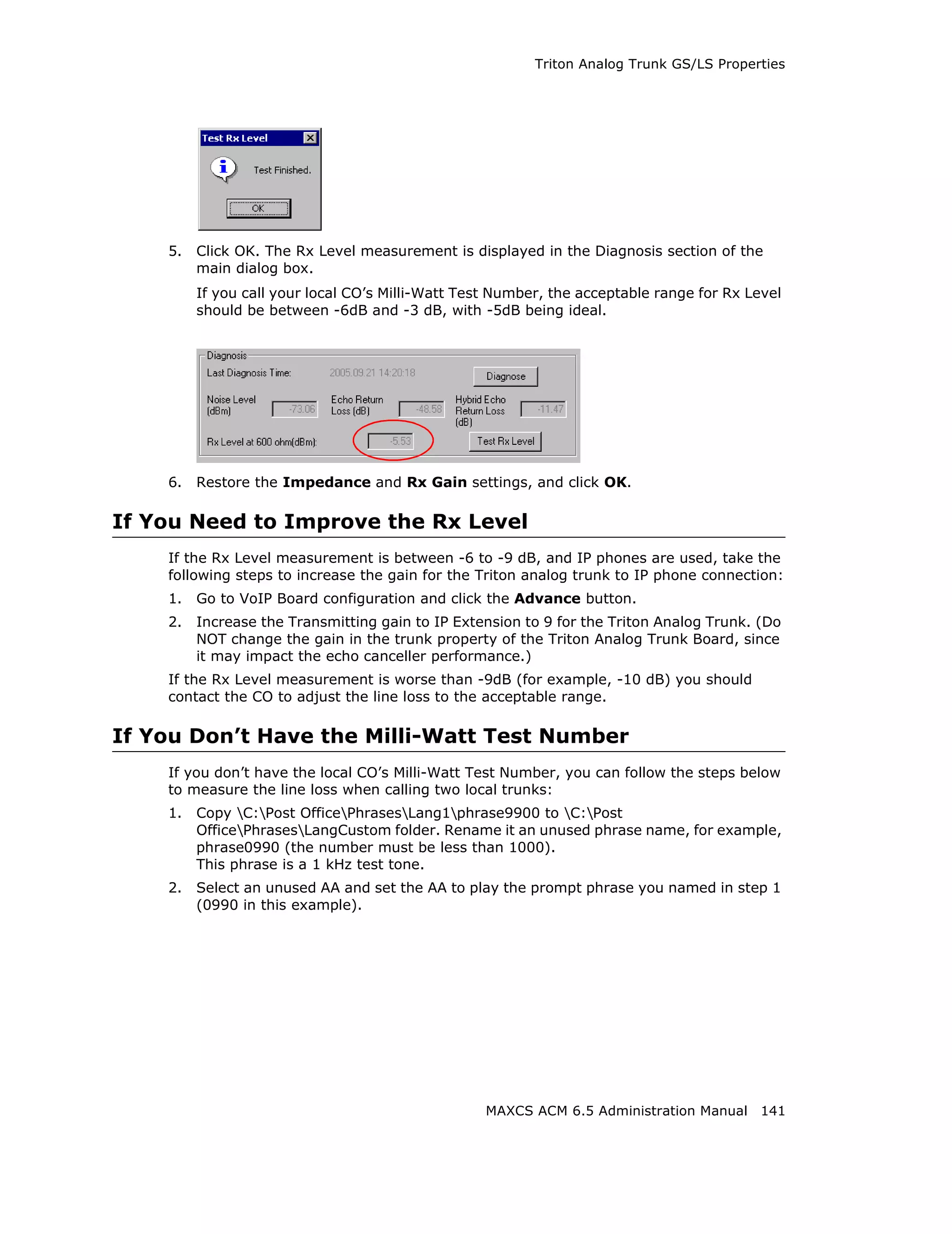 Triton Analog Trunk GS/LS Properties




    5.   Click OK. The Rx Level measurement is displayed in the Diagnosis section of the
         main dialog box.
         If you call your local CO’s Milli-Watt Test Number, the acceptable range for Rx Level
         should be between -6dB and -3 dB, with -5dB being ideal.




    6.   Restore the Impedance and Rx Gain settings, and click OK.

If You Need to Improve the Rx Level
    If the Rx Level measurement is between -6 to -9 dB, and IP phones are used, take the
    following steps to increase the gain for the Triton analog trunk to IP phone connection:
    1.   Go to VoIP Board configuration and click the Advance button.
    2.   Increase the Transmitting gain to IP Extension to 9 for the Triton Analog Trunk. (Do
         NOT change the gain in the trunk property of the Triton Analog Trunk Board, since
         it may impact the echo canceller performance.)
    If the Rx Level measurement is worse than -9dB (for example, -10 dB) you should
    contact the CO to adjust the line loss to the acceptable range.

If You Don’t Have the Milli-Watt Test Number
    If you don’t have the local CO’s Milli-Watt Test Number, you can follow the steps below
    to measure the line loss when calling two local trunks:
    1.   Copy C:Post OfficePhrasesLang1phrase9900 to C:Post
         OfficePhrasesLangCustom folder. Rename it an unused phrase name, for example,
         phrase0990 (the number must be less than 1000).
         This phrase is a 1 kHz test tone.
    2.   Select an unused AA and set the AA to play the prompt phrase you named in step 1
         (0990 in this example).




                                                   MAXCS ACM 6.5 Administration Manual 141
 