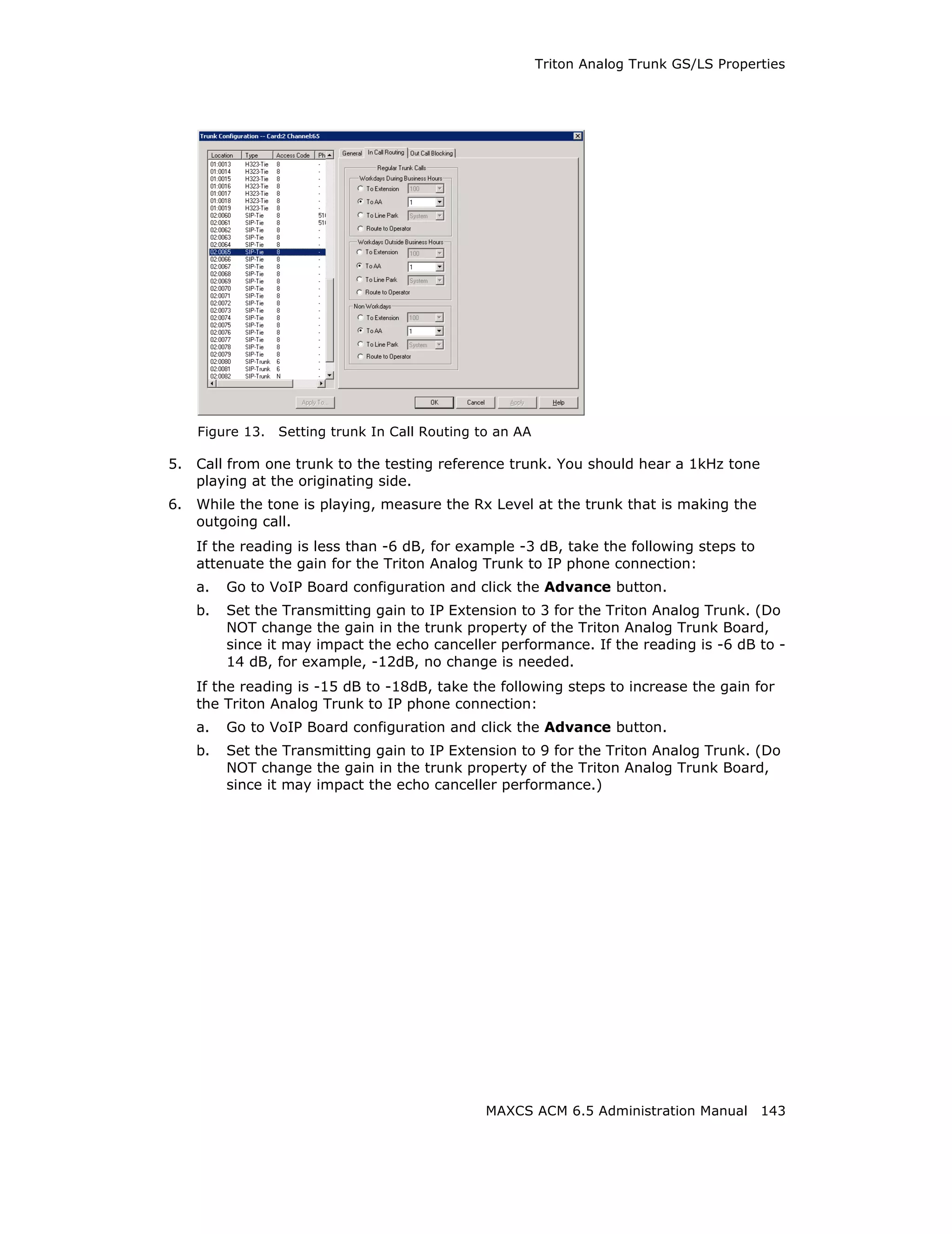 Triton Analog Trunk GS/LS Properties




     Figure 13.   Setting trunk In Call Routing to an AA

5.   Call from one trunk to the testing reference trunk. You should hear a 1kHz tone
     playing at the originating side.
6.   While the tone is playing, measure the Rx Level at the trunk that is making the
     outgoing call.
     If the reading is less than -6 dB, for example -3 dB, take the following steps to
     attenuate the gain for the Triton Analog Trunk to IP phone connection:
     a.   Go to VoIP Board configuration and click the Advance button.
     b.   Set the Transmitting gain to IP Extension to 3 for the Triton Analog Trunk. (Do
          NOT change the gain in the trunk property of the Triton Analog Trunk Board,
          since it may impact the echo canceller performance. If the reading is -6 dB to -
          14 dB, for example, -12dB, no change is needed.
     If the reading is -15 dB to -18dB, take the following steps to increase the gain for
     the Triton Analog Trunk to IP phone connection:
     a.   Go to VoIP Board configuration and click the Advance button.
     b.   Set the Transmitting gain to IP Extension to 9 for the Triton Analog Trunk. (Do
          NOT change the gain in the trunk property of the Triton Analog Trunk Board,
          since it may impact the echo canceller performance.)




                                                 MAXCS ACM 6.5 Administration Manual 143
 