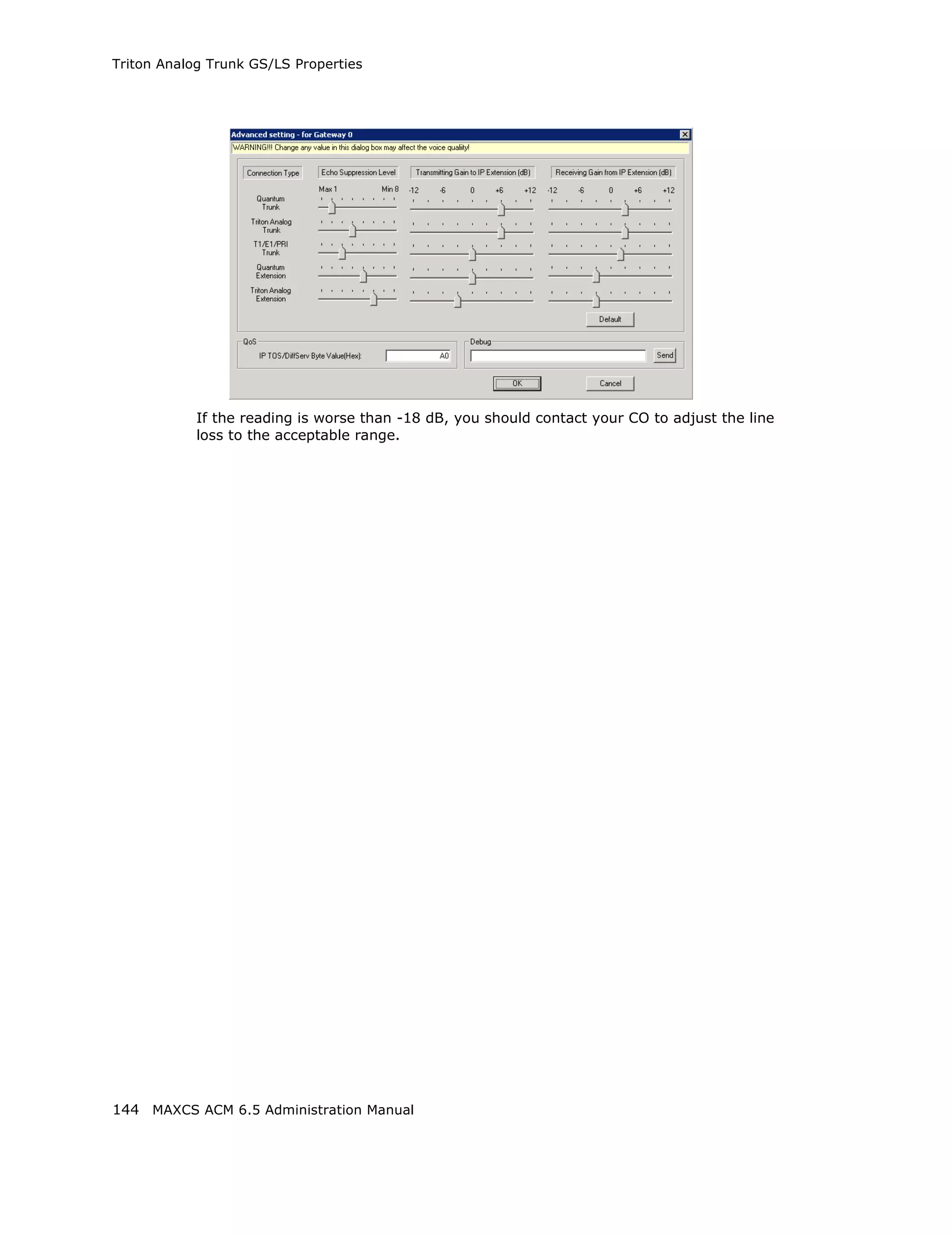 Triton Analog Trunk GS/LS Properties




            If the reading is worse than -18 dB, you should contact your CO to adjust the line
            loss to the acceptable range.




144 MAXCS ACM 6.5 Administration Manual
 
